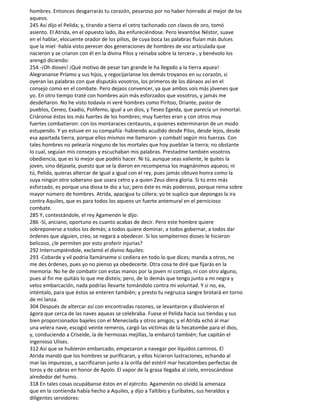 hombres. Entonces desgarrarás tu corazón, pesaroso por no haber honrado al mejor de los
aqueos.
245 Así dijo el Pelida; y, tirando a tierra el cetro tachonado con clavos de oro, tomó
asiento. El Atrida, en el opuesto lado, iba enfureciéndose. Pero levantóse Néstor, suave
en el hablar, elocuente orador de los pilios, de cuya boca las palabras fluían más dulces
que la miel -había visto perecer dos generaciones de hombres de voz articulada que
nacieron y se criaron con él en la divina Pilos y reinaba sobre la tercera-, y benévolo los
arengó diciendo:
254 -¡Oh dioses! ¡Qué motivo de pesar tan grande le ha llegado a la tierra aquea!
Alegrananse Príamo y sus hijos, y regocijaríanse los demás troyanos en su corazón, si
oyeran las palabras con que disputáis vosotros, los primeros de los dánaos así en el
consejo como en el combate. Pero dejaos convencer, ya que ambos sois más jóvenes que
yo. En otro tiempo traté con hombres aún más esforzados que vosotros, y jamás me
desdeñaron. No he visto todavía ni veré hombres como Pirítoo, Driante, pastor de
pueblos, Ceneo, Exadio, Polifemo, igual a un dios, y Teseo Egeida, que parecía un inmortal.
Criáronse éstos los más fuertes de los hombres; muy fuertes eran y con otros muy
fuertes combatieron: con los montaraces centauros, a quienes exterminaron de un modo
estupendo. Y yo estuve en su compañía -habiendo acudido desde Pilos, desde lejos, desde
esa apartada tierra, porque ellos mismos me llamaron- y combatí según mis fuerzas. Con
tales hombres no pelearía ninguno de los mortales que hoy pueblan la tierra; no obstante
lo cual, seguían mis consejos y escuchaban mis palabras. Prestadme también vosotros
obediencia, que es lo mejor que podéis hacer. Ni tú, aunque seas valiente, le quites la
joven, sino déjasela, puesto que se la dieron en recompensa los magnánimos aqueos; ni
tú, Pelida, quieras altercar de igual a igual con el rey, pues jamás obtuvo honra como la
suya ningún otro soberano que usara cetro y a quien Zeus diera gloria. Si tú eres más
esforzado, es porque una diosa te dio a luz; pero éste es más poderoso, porque reina sobre
mayor número de hombres. Atrida, apacigua tu cólera; yo te suplico que depongas la ira
contra Aquiles, que es para todos los aqueos un fuerte antemural en el pernicioso
combate.
285 Y, contestándole, el rey Agamenón le dijo:
286 -Sí, anciano, oportuno es cuanto acabas de decir. Pero este hombre quiere
sobreponerse a todos los demás; a todos quiere dominar, a todos gobernar, a todos dar
órdenes que alguien, creo, se negará a obedecer. Si los sempiternos dioses le hicieron
belicoso, ¿le permiten por esto proferir injurias?
292 Interrumpiéndole, exclamó el divino Aquiles:
293 -Cobarde y vil podría llamárseme si cediera en todo lo que dices; manda a otros, no
me des órdenes, pues yo no pienso ya obedecerte. Otra cosa te diré que fijarás en la
memoria: No he de combatir con estas manos por la joven ni contigo, ni con otro alguno,
pues al fin me quitáis lo que me disteis; pero, de lo demás que tengo junto a mi negra y
veloz embarcación, nada podrías llevarte tomándolo contra mi voluntad. Y si no, ea,
inténtalo, para que éstos se enteren también; y presto tu negruzca sangre brotará en torno
de mi lanza.
304 Después de altercar así con encontradas razones, se levantaron y disolvieron el
ágora que cerca de las naves aqueas se celebraba. Fuese el Pelida hacia sus tiendas y sus
bien proporcionados bajeles con el Menecíada y otros amigos; y el Atrida echó al mar
una velera nave, escogió veinte remeros, cargó las víctimas de la hecatombe para el dios,
y, conduciendo a Criseide, la de hermosas mejillas, la embarcó también; fue capitán el
ingenioso Ulises.
312 Así que se hubieron embarcado, empezaron a navegar por líquidos caminos. El
Atrida mandó que los hombres se purificaran, y ellos hicieron lustraciones, echando al
mar las impurezas, y sacrificaron junto a la orilla del estéril mar hecatombes perfectas de
toros y de cabras en honor de Apolo. El vapor de la grasa llegaba al cielo, enroscándose
alrededor del humo.
318 En tales cosas ocupábanse éstos en el ejército. Agamenón no olvidó la amenaza
que en la contienda había hecho a Aquiles, y dijo a Taltibio y Euríbates, sus heraldos y
diligentes servidores:
 