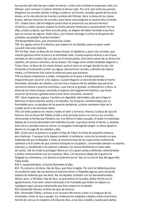 las puertas del cielo de que cuidan las Horas -a ellas está confiado el espacioso cielo y el
Olimpo- para remover o colocar delante la densa nube. Por a11í, por entre las puertas,
dirigieron los corceles dóciles al látigo y hallaron al Cronión, sentado aparte de los otros
dioses, en la más alta de las muchas cumbres del Olimpo. Hera, la diosa de los níveos
brazos, detuvo entonces los corceles, para hacer esta pregunta al excelso Zeus Cronida:
757 -¡Padre Zeus! ¿No te indignas contra Ares al presenciar sus atroces hechos?
¡Cuántos y cuáles varones aqueos ha hecho perecer temeraria a injustamente! Yo me
afijo, y Cipris y Apolo, que lleva arco de plata, se alegran de haber excitado a ese loco
que no conoce ley alguna. Padre Zeus, ¿te irritarás conmigo si a Ares le ahuyento del
combate causándole funestas heridas?
764 Respondióle Zeus, que amontona las nubes:
765 -Ea, aguija contra él a Atenea, que impera en las batallas, pues es quien suele
causarle más vivos dolores.
767 Así dijo. Hera, la diosa de los níveos brazos, le obedeció, y picó a los corceles, que
volaron gozosos entre la tierra y el estrellado cielo. Cuanto espacio alcanza a ver el que,
sentado en alta cumbre, fija sus ojos en el vinoso ponto, otro tanto salvan de un brinco los
caballos, de sonoros relinchos, de los dioses. Tan luego como ambas deidades llegaron a
Troya, Hera, la diosa de los níveos brazos, paró el carro en el lugar donde los dos ríos
Simoente y Escamandro juntan sus aguas; desunció los corceles, cubriólos de espesa
niebla, y el Simoente hizo nacer la ambrosía para que pacieran.
778 Las diosas empezaron a andar, semejantes en el paso a tímidas palomas,
impacientes por socorrer a los argivos. Cuando llegaron al sitio donde estaba el fuerte
Diomedes, domador de caballos, con los más y mejores de los adalides que parecían
carniceros leones o puercos monteses, cuya fuerza es grande, se detuvieron; y Hera, la
diosa de los níveos brazos, tomando el aspecto del magnánimo Esténtor, que tenía
vozarrón de bronce y gritaba tanto como otros cincuenta, exclamó:
787 -¡Qué vergüenza, argivos, hombres sin dignidad, admirables sólo por la figura!
Mientras el divino Aquiles asistía a las batallas, los troyanos, amedrentados por su
formidable pica, no pasaban de las puertas dardanias; y ahora combaten lejos de la
ciudad, junto a las cóncavas naves.
792 Con tales palabras les excitó a todos el valor y la fuerza. Atenea, la diosa de ojos de
lechuza, fue en busca del Tidida y halló a este príncipe junto a su carro y sus corceles,
refrescando la herida que Pándaro con una flecha le había causado. El sudor le molestaba
debajo de la ancha abrazadera del redondo escudo, cuyo peso sentía el héroe; y, alzando
éste con su cansada mano la correa, se enjugaba la denegrida sangre. La diosa apoyó la
diestra en el yugo de los caballos y dijo:
800 -¡Cuán poco se parece a su padre el hijo de Tideo! Era éste de pequeña estatura,
pero belicoso. Y aunque no le dejase combatir ni señalarse -como en la ocasión en que,
habiendo ido por embajador a Teba, se encontró lejos de los suyos entre multitud de
cadmeos y le di orden de que comiera tranquilo en el palacio-, conservaba siempre su espíritu
valeroso, y, desafiando a los jóvenes cadmeos, los vencía fácilmente en toda clase
de luchas. ¡De tal modo lo protegía! Ahora es a ti a quien asisto y defiendo, exhortándote
a pelear animosamente con los troyanos. Mas, o el excesivo trabajo de la guerra ha
fatigado tus miembros, o te domina el exánime terror. No, tú no eres el hijo del aguerrido
Tideo Enida.
814 Y, respondiéndole, el fuerte Diomedes le dijo:
815 -Te conozco, oh diosa, hija de Zeus, que lleva la égida. Por esto te hablaré gustoso,
sin ocultarte nada. No me domina el exánime terror ni flojedad alguna; pero recuerdo
todavía las órdenes que me diste. No me dejabas combatir con los bienaventurados
dioses; pero, si Afrodita, hija de Zeus, se presentara en la pelea, debía herirla con el
agudo bronce, Pues bien: ahora retrocedo y he mandado que todos los argivos se
replieguen aquí, porque comprendo que Ares impera en la batalla.
825 Contestóle Atenea, la diosa de ojos de lechuza:
826 -¡Diomedes Tidida, carísimo a mi corazón! No temas a Ares ni a ninguno de los
inmortales; tanto te voy a ayudar. Ea, endereza los solípedos caballos a Ares el primero,
hiérele de cerca y no respetes al furibundo dios, a ese loco voluble y nacido para dañar,
 