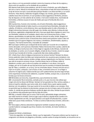 que a Hera y a mí nos prometió combatir contra los troyanos en favor de los argivos y
ahora está con aquéllos y se ha olvidado de sus palabras.
835 Apenas hubo dicho estas palabras, asió de la mano a Esténelo, que saltó diligente
del carro a tierra. Montó la enardecida diosa, colocándose al lado del ilustre Diomedes, y
el eje de encina recrujió a causa del peso porque llevaba a una diosa terrible y a un varón
fortísimo. Palas Atenea, habiendo recogido el látigo y las riendas, guió los solípedos
caballos hacia Ares el primero; el cual quitaba la vida al gigantesco Perifante, preclaro
hijo de Oquesio y el más valiente de los etolios. A tal varón mataba Ares, manchado de
homicidios; y Atenea se puso el casco de Hades para que el furibundo dios no la
conociera.
846 Cuando Ares, funesto a los mortales, vio al ilustre Diomedes, dejó al gigantesco
Perifante tendido donde le había muerto y se encaminó hacia Diomedes, domador de
caballos. Al hallarse a corta distancia, Ares, que deseaba quitar la vida a Diomedes, le
dirigió la broncínea lanza por cima del yugo y las riendas; pero Atenea, la diosa de ojos
de lechuza, cogiéndola y alejándola del carro, hizo que aquél diera el golpe en vano. A su
vez Diomedes, valiente en el combate, atacó a Ares con la broncínea lanza, y Palas
Atenea, apuntándola a la ijada del dios, donde el cinturón le ceñía, hirióle, desgarró el
hermoso cutis y retiró el arma. El broncíneo Ares clamó como gritarían nueve o diez mil
hombres que en la guerra llegaran a las manos; y temblaron, amedrentados, aqueos y
troyanos. ¡Tan fuerte bramó Ares, insaciable de combate!
864 Cual vapor sombrío que se desprende de las nubes por la acción de un impetuoso
viento abrasador, tal le parecía a Diomedes Tidida el broncíneo Ares cuando, cubierto de
niebla, se dirigía al anchuroso cielo. El dios llegó en seguida al alto Olimpo, mansión de
las deidades; se sentó, con el corazón afligido, al lado de Zeus Cronión, mostró la sangre
inmortal que manaba de la herida, y suspirando dijo estas aladas palabras:
872 -¡Padre Zeus! ¿No te indignas al presenciar tan atroces hechos? Siempre los dioses
hemos padecido males horribles que recíprocamente nos causamos para complacer a los
hombres; pero todos estamos airados contigo, porque engendraste una hija loca, funesta,
que sólo se ocupa en acciones inicuas. Cuantos dioses hay en el Olimpo, todos te
obedecen y acatan; pero a ella no la sujetas con palabras ni con obras, sino que la
instigas, por ser tú el padre de esa hija perniciosa que ha movido al insolente Diomedes,
hijo de Tideo, a combatir, en su furia, con los inmortales dioses. Primero hirió de cerca a
Cipris en el puño, y después, cual si fuese un dios, arremetió contra mí. Si no llegan a
salvarme mis ligeros pies, hubiera tenido que sufrir padecimientos durante largo tiempo
entre espantosos montones de cadáveres, o quedar inválido, aunque vivo, a causa de las
heridas que me hiciera el bronce.
888 Mirándolo con torva faz, respondió Zeus, que amontona las nubes:
889 -¡Inconstante! No te lamentes, sentado junto a mí, pue me eres más odioso que
ningún otro de los dioses del Olimpo. Siempre te han gustado las riñas, luchas y peleas, y
tienes el espíritu soberbio, que nunca cede, de tu madre Hera a quien apenas puedo
dominar con mis palabras. Creo que cuanto te ha ocurrido lo debes a sus consejos. Pero
no permitiré que los dolores te atormenten, porque eres de mi linaje y para mí te parió tu
madre. Si, siendo tan perverso hubieses nacido de algún otro dios, tiempo ha que estaría
en un abismo más profundo que el de los hijos de Urano
899 Dijo, y mandó a Peón que lo curara. Éste lo sanó, aplicándole drogas calmantes;
que nada mortal en él había. Como el jugo cuaja la blanca y líquida leche cuando se le
mueve rápidamente con ella, con igual presteza curó aquél al furibundo Ares, a quien
Hebe lavó y puso lindas vestiduras. Y el dios se sentó al lado de Zeus Cronión, ufano de s
gloria.
907 Hera argiva y Atenea alalcomenia regresaron también al palacio del gran Zeus,
cuando hubieron conseguido que Ares, funesto a los mortales, de matar hombres se
abstuviera.
CANTO VI*
Coloquio de Héctor y Andrómaca
* Entre los segundos, los troyanos, Héctor, que ha regresado a Troya para ordenar que las mujeres se
congracien con Atenea con plegarias y ofrendas, cuando vuelve al campo de batalla, se encuentra con su
 