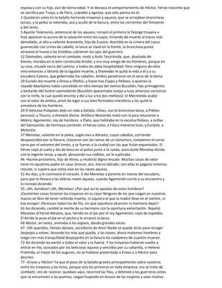 esposa y con su hijo, aún de tierna edad. Y se destaca el comportamiento de Héctor, héroe inocente que
se sacrifica por Troya, y de Paris, culpable y egoísta, que sólo piensa en él.
1 Quedaron solos en la batalla horrenda troyanos y aqueos, que se arrojaban broncíneas
lanzas; y la pelea se extendía, acá y acullá de la llanura, entre las corrientes del Simoente
y del Janto.
5 Ayante Telamonio, antemural de los aqueos, rompió el primero la falange troyana a
hizo aparecer la aurora de la salvación entre los suyos, hiriendo de muerte al tracio más
denodado, al alto y valiente Acamante, hijo de Eusoro. Acertóle en la cimera del casco
guarnecido con crines de caballo, la lanza se clavó en la frente, la broncínea punta
atravesó el hueso y las tinieblas cubrieron los ojos del guerrero.
12 Diomedes, valiente en el combate, mató a Axilo Teutránida, que, abastado de
bienes, moraba en la bien construida Arisbe; y era muy amigo de los hombres, porque en
su casa, situada cerca del camino, a todos les daba hospitalidad. Pero ninguno de ellos
vino entonces a librarlo de la lúgubre muerte, y Diomedes le quitó la vida a él y a su
escudero Calesio, que gobernaba los caballos. Ambos penetraron en el seno de la tierra.
20 Euríalo dio muerte a Dreso y Ofeltio, y fuese tras Esepo y Pédaso, a quienes la
náyade Abarbárea había concebido en otro tiempo del eximio Bucolión, hijo primogénito
y bastardo del ilustre Laomedonte (Bucolión apacentaba ovejas y tuvo amoroso consorcio
con la ninfa, la cual quedó encinta y dio a luz a los dos mellizos): el Mecisteida acabó
con el valor de ambos, privó de vigor a sus bien formados miembros y les quitó la
armadura de los hombros.
29 El belicoso Polipetes dejó sin vida a Astíalo; Ulises, con la broncínea lanza, a Pidites
percosio; y Teucro, a Aretaón divino. Antíloco Nestórida mató con la pica reluciente a
Ablero; Agamenón, rey de hombres, a Élato, que habitaba en la excelsa Pédaso, a orillas
del Satnioente, de hermosa corriente; el héroe Leito, a Fílaco mientras huía; y Eurípilo, a
Melantio.
37 Menelao, valiente en la pelea, cogió vivo a Adrasto, cuyos caballos, corriendo
despavoridos por la llanura, chocaron con las ramas de un tamarisco, rompieron el corvo
carro por el extremo del timón, y se fueron a la ciudad con los que huían espantados. El
héroe cayó al suelo y dio de boca en el polvo junto a la rueda; acercósele Menelao Atrida
con la ingente lanza, y aquél, abrazando sus rodillas, así le suplicaba:
46 -Hazme prisionero, hijo de Atreo, y recibirás digno rescate. Muchas cosas de valor
tiene mi opulento padre en casa: bronce, oro, hierro labrado; con ellas te pagaría inmenso
rescate, si supiera que estoy vivo en las naves aqueas.
51 Así dijo, y le conmovió el corazón. E iba Menelao a ponerlo en manos del escudero,
para que lo llevara a las veleras naves aqueas, cuando Agamenón corrió a su encuentro y
lo increpó diciendo:
55 -¡Ah, bondoso! ¡Ah, Menelao! ¿Por qué así te apiadas de estos hombres?
¡Excelentes cosas hicieron los troyanos en tu casa! Ninguno de los que caigan en nuestras
manos se libre de tener nefanda muerte, ni siquiera el que la madre lleve en el vientre, ni
ése escape! ¡Perezcan todos los de Ilio, sin que sepultura alcancen ni memoria dejen!
61 Así diciendo, cambió la mente de su hermano con la oportuna exhortación. Repelió
Menelao al héroe Adrasto, que, herido en el ijar por el rey Agamenón, cayó de espaldas.
El Atrida le puso el pie en el pecho y le arrancó la lanza.
66 Néstor, en tanto, animaba a los argivos, dando grandes voces:
67 -¡Oh queridos, héroes dánaos, servidores de Ares! Nadie se quede atrás para recoger
despojos y volver, llevando los más que pueda, a las naves; ahora matemos hombres y
luego con más tranquilidad despojaréis en la llanura los cadáveres de cuantos mueran.
72 Así diciendo les excitó a todos el valor y la fuerza. Y los troyanos hubieran vuelto a
entrar en Ilio, acosados por los belicosos aqueos y vencidos por su cobardía, si Heleno
Priámida, el mejor de los augures, no se hubiese presentado a Eneas y a Héctor para
decirles:
77 -¡Eneas y Héctor! Ya que el peso de la batalla gravita principalmente sobre vosotros
entre los troyanos y los licios, porque sois los primeros en toda empresa, ora se trate de
combatir, ora de razonar, quedaos aquí, recorred las filas, y detened a los guerreros antes
que se encaminen a las puertas, caigan huyendo en brazos de las mujeres y sean motivo
 