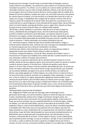 de gozo para los enemigos. Cuando hayáis reanimado todas las falanges, nosotros,
aunque estamos muy abatidos, nos quedaremos aquí a pelear con los dánaos porque la
necesidad nos apremia. Y tú, Héctor, ve a la ciudad y di a nuestra madre que Name a las
venerables matronas; vaya con ellas al templo dedicado a Atenea, la de ojos de lechuza,
en la acrópolis; abra con la llave la puerta del sacro recinto; ponga sobre las rodillas de la
deidad, de hermosa cabellera, el peplo que mayor sea, más lindo le parezca y más aprecie
de cuantos haya en el palacio, y le vote sacrificar en el templo doce vacas de un año, no
sujetas aún al yugo, si apiadándose de la ciudad y de las esposas y tiernos niños de los
troyanos, aparta de la sagrada Ilio al hijo de Tideo, feroz guerrero, cuya bravura causa
nuestra derrota y a quien tengo por el más esforzado de los aqueos todos. Nunca temimos
tanto ni al mismo Aquiles, príncipe de hombres, que es, según dicen, hijo de una diosa.
Con gran furia se mueve el hijo de Tideo y en valentía nadie te iguala.
102 Así dijo; y Héctor obedeció a su hermano. Saltó del carro al suelo sin dejar las
armas; y, blandiendo dos puntiagudas lanzas, recorrió el ejército por todas partes,
animólo a combatir y promovió una terrible pelea. Los troyanos volvieron la cara y
afrontaron a los argivos; y éstos retrocedieron y dejaron de matar, figurándose que alguno
de los inmortales habría descendido del estrellado cielo para socorrer a aquéllos; de tal
modo se volvieron. Y Héctor exhortaba a los troyanos diciendo en alta voz:
111 -¡Animosos troyanos, aliados de lejas tierras venidos! Sed hombres, amigos, y
mostrad vuestro impetuoso valor, mientras voy a Ilio y encargo a los respetables próceres
y a nuestras esposas que oren y ofrezcan hecatombes a los dioses.
116 Dicho esto, Héctor, el de tremolante casco, partió; y la negra piel que orlaba el
abollonado escudo como última franja le batía el cuello y los talones.
119 Glauco, vástago de Hipóloco, y el hijo de Tideo, deseosos de combatir, fueron a
encontrarse en el espacio que mediaba entre ambos ejércitos. Cuando estuvieron cara a
cara, Diomedes, valiente en la pelea, dijo el primero:
123-¿Cuál eres tú, guerrero valentísimo, de los mortales hombres? Jamás te vi en las
batallas, donde los varones adquieren gloria, pero al presente a todos los vences en audacia
cuando te atreves a esperar mi fornida lanza. ¡Infelices de aquéllos cuyos hijos se
oponen a mi furor! Mas si fueses inmortal y hubieses descendido del cielo, no quisiera yo
luchar con dioses celestiales. Poco vivió el fuerte Licurgo, hijo de Driante, que contendía
con las celestes deidades: persiguió en los sacros montes de Nisa a las nodrizas de
Dioniso, que estaba agitado por el delirio báquico, las cuales tiraron al suelo los tirsos al
ver que el homicida Licurgo las acometía con la aguijada; el dios, espantado, se arrojó al
mar, y Tetis le recibió en su regazo, despavorido y agitado por fuerte temblor por la
amenaza de aquel hombre; pero los felices dioses se irritaron contra Licurgo, cególe el
hijo de Crono y su vida no fue larga, porque se había hecho odioso a los inmortales todos.
Con los bienaventurados dioses no quisiera combatir; pero, si eres uno de los mortales
que comen los frutos de la tierra, acércate para que más pronto llegues al término de tu
perdición.
144 Respondióle el preclaro hijo de Hipóloco:
145 -¡Magnánimo Tidida! ¿Por qué me interrogas sobre el abolengo? Cual la
generación de las hojas, así la de los hombres. Esparce el viento las hojas por el suelo, y
la selva, reverdeciendo, produce otras al llegar la primavera: de igual suerte, una
generación humana nace y otra perece. Pero ya que deseas saberlo, te diré cuál es mi
linaje, de muchos conocido. Hay una ciudad llamada Éfira en el riñón de Argos, criadora
de caballos, y en ella vivía Sísifo Eólida, que fue el más ladino de los hombres. Sísifo
engendró a Glauco, y éste al eximio Belerofonte, a quien los dioses concedieron gentileza
y envidiable valor. Mas Preto, que era muy poderoso entre los argivos, pues Zeus los
había sometido a su cetro, hízole blanco de sus maquinaciones y to echó de la ciudad. La
divina Antea, mujer de Preto, había deseado con locura juntarse clandestinamente con
Belerofonte; pero no pudo persuadir al prudente héroe, que sólo pensaba en cosas
honestas, y mintiendo dijo al rey Preto: «¡Preto! Ojalá te mueras, o mata a Belerofonte,
que ha querido juntarse conmigo, sin que yo lo deseara.» Así dijo. El rey se encendió en
ira al oírla; y, si bien se abstuvo de matar a aquél por el religioso temor que sintió su
corazón, le envió a la Licia; y, haciendo mortíferas señales en una tablita que se doblaba,
 