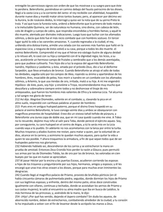 entrególe los perniciosos signos con orden de que los mostrase a su suegro para que éste
lo perdiera. Belerofonte, poniéndose en camino debajo del fausto patrocinio de los dioses,
llegó a la vasta Licia y a la corriente del Janto: el rey recibióle con afabilidad, hospedóle
durante nueve días y mandó matar otros tantos bueyes; pero, al aparecer por décima vez
la Aurora, la de rosáceos dedos, lo interrogó y quiso ver la nota que de su yerno Preto le
traía. Y así que tuvo la funesta nota, ordenó a Belerofonte que lo primero de todo matara
a la ineluctable Quimera, ser de naturaleza no humana, sino divina, con cabeza de león,
cola de dragón y cuerpo de cabra, que respiraba encendidas y horribles llamas; y aquél le
dio muerte, alentado por divinales indicaciones. Luego tuvo que luchar con los afamados
sólimos, y decía que éste fue el más recio combate que con hombres sostuvo. En tercer
lugar quitó la vida a las varoniles amazonas. Y, cuando regresaba a la ciudad, el rey,
urdiendo otra dolosa trama, armóle una celada con los varones más fuertes que halló en la
espaciosa Licia; y ninguno de éstos volvió a su casa, porque a todos les dio muerte. el
eximio Belerofonte. Comprendió el rey que el héroe era vástago ilustre de alguna deidad
y lo retuvo allí, lo casó con su hija y compartió con él la dignidad regia; los licios, a su
vez, acotáronle un hermoso campo de frutales y sembradío que a los demás aventajaba,
para que pudiese cultivarlo. Tres hijos dio a luz la esposa del aguerrido Belerofonte:
Isandro, Hipóloco y Laodamia; y ésta, amada por el próvido Zeus, dio a luz al deiforme
Sarpedón, que lleva armadura de bronce. Cuando Belerofonte se atrajo el odio de todas
las deidades, vagaba solo por los campos de Alea, royendo su ánimo y apartándose de los
hombres; Ares, insaciable de pelea, hizo morir a Isandro en un combate con los afamados
sólimos, y Artemis, la que usa riendas de oro, irrítada, mató a su hija. A mí me engendró
Hipóloco -de éste, pues, soy hijo- y envióme a Troya, recomendándome muy mucho que
descollara y sobresaliera siempre entre todos y no deshonrase el linaje de mis
antepasados, que fueron los hombres más valientes de Efira y la extensa Licia. Tal alcurnia
y tal sangre me glorío de tener.
212 Así dijo. Alegróse Diomedes, valiente en el combate; y, clavando la pica en el
almo suelo, respondió con cariñosas palabras al pastor de hombres:
213 -Pues eres mi antiguo huésped paterno, porque el divino Eneo hospedó en su
palacio al eximio Belorofonte, le tuvo consigo veinte días y ambos se obsequiaron con
magníficos presentes de hospitalidad. Eneo dio un vistoso tahalí teñido de púrpura, y
Belerofonte una áurea copa de doble asa, que en mi casa quedó cuando me vine. A Tideo
no lo recuerdo; dejóme muy niño al salir para Teba, donde pereció el ejército aqueo. Soy,
por consiguiente, tu caro huésped en el centro de Argos, y tú lo serás mío en la Licia
cuando vaya a to pueblo. En adelante no nos acometamos con la lanza por entre la turba.
Muchos troyanos y aliados ilustres me restan, para matar a quien, por la voluntad de un
dios, alcance en la carrera; y asimismo te quedan muchos aqueos, para quitar la vida a
quien te sea posible. Y ahora troquemos la armadura, a fin de que sepan todos que de ser
huéspedes paternos nos gloriamos.
232 Habiendo hablado así, descendieron de los carros y se estrecharon la mano en
prueba de amistad. Entonces Zeus Cronida hizo perder la razón a Glauco; pues permutó
sus armas por las de Diomedes Tidida, las de oro por las de bronce, las valoradas en cien
bueyes por las que en nueve se apreciaban.
237 Al pasar Héctor por la encina y las puertas Esceas, acudieron corriendo las esposas
a hijas de los troyanos y preguntáronle por sus hijos, hermanos, amigos y esposos; y él les
encargó que unas tras otras orasen a los dioses, porque para muchas eran inminentes las
desgracias.
242 Cuando llegó al magnífico palacio de Príamo, provisto de bruñidos pórticos (en él
había cincuenta cámaras de pulimentada piedra, seguidas, donde dormían los hijos de Príamo
con sus legítimas esposas; y enfrente, dentro del mismo patio, otras doce construidas
igualmente con sillares, continuas y techadas, donde se acostaban los yernos de Príamo y
sus castas mujeres), le salió al encuentro su alma madre que iba en busca de Laódice, la
más hermosa de las princesas; y, asiéndole de la mano, le dijo:
254 -¡Hijo! ¿Por qué has venido, dejando el áspero combate? Sin duda los aqueos, de
aborrecido nombre, deben de estrecharnos, combatiendo alrededor de la ciudad, y tu corazón
lo ha impulsado a volver con el fin de levantar desde la acrópolis las manos a Zeus.
 