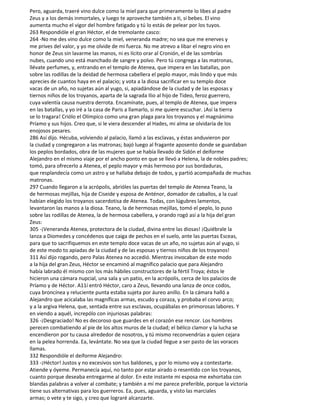 Pero, aguarda, traeré vino dulce como la miel para que primeramente lo libes al padre
Zeus y a los demás inmortales, y luego te aproveche también a ti, si bebes. El vino
aumenta mucho el vigor del hombre fatigado y tú lo estás de pelear por los tuyos.
263 Respondióle el gran Héctor, el de tremolante casco:
264 -No me des vino dulce como la miel, veneranda madre; no sea que me enerves y
me prives del valor, y yo me olvide de mi fuerza. No me atrevo a libar el negro vino en
honor de Zeus sin lavarme las manos, ni es lícito orar al Cronión, el de las sombrías
nubes, cuando uno está manchado de sangre y polvo. Pero tú congrega a las matronas,
llévate perfumes, y, entrando en el templo de Atenea, que impera en las batallas, pon
sobre las rodillas de la deidad de hermosa cabellera el peplo mayor, más lindo y que más
aprecies de cuantos haya en el palacio; y vota a la diosa sacrificar en su templo doce
vacas de un año, no sujetas aún al yugo, si, apiadándose de la ciudad y de las esposas y
tiernos niños de los troyanos, aparta de la sagrada Ilio al hijo de Tideo, feroz guerrero,
cuya valentía causa nuestra derrota. Encamínate, pues, al templo de Atenea, que impera
en las batallas, y yo iré a la casa de Paris a llamarlo, si me quiere escuchar. ¡Así la tierra
se lo tragara! Criólo el Olímpico como una gran plaga para los troyanos y el magnánimo
Príamo y sus hijos. Creo que, si le viera descender al Hades, mi alma se olvidaría de los
enojosos pesares.
286 Así dijo. Hécuba, volviendo al palacio, llamó a las esclavas, y éstas anduvieron por
la ciudad y congregaron a las matronas; bajó luego al fragante aposento donde se guardaban
los peplos bordados, obra de las mujeres que se había llevado de Sidón el deiforme
Alejandro en el mismo viaje por el ancho ponto en que se llevó a Helena, la de nobles padres;
tomó, para ofrecerlo a Atenea, el peplo mayor y más hermoso por sus bordaduras,
que resplandecía como un astro y se hallaba debajo de todos, y partió acompañada de muchas
matronas.
297 Cuando llegaron a la acrópolis, abrióles las puertas del templo de Atenea Teano, la
de hermosas mejillas, hija de Ciseide y esposa de Anténor, domador de caballos, a la cual
habían elegido los troyanos sacerdotisa de Atenea. Todas, con lúgubres lamentos,
levantaron las manos a la diosa. Teano, la de hermosas mejillas, tomó el peplo, lo puso
sobre las rodillas de Atenea, la de hermosa cabellera, y orando rogó así a la hija del gran
Zeus:
305 -¡Veneranda Atenea, protectora de la ciudad, divina entre las diosas! ¡Quiébrale la
lanza a Diomedes y concédenos que caiga de pechos en el suelo, ante las puertas Esceas,
para que to sacrifiquemos en este templo doce vacas de un año, no sujetas aún al yugo, si
de este modo to apiadas de la ciudad y de las esposas y tiernos niños de los troyanos!
311 Así dijo rogando, pero Palas Atenea no accedió. Mientras invocaban de este modo
a la hija del gran Zeus, Héctor se encaminó al magnífico palacio que para Alejandro
había labrado él mismo con los más hábiles constructores de la fértil Troya; éstos le
hicieron una cámara nupcial, una sala y un patio, en la acrópolis, cerca de los palacios de
Príamo y de Héctor. A11í entró Héctor, caro a Zeus, llevando una lanza de once codos,
cuya broncínea y reluciente punta estaba sujeta por áureo anillo. En la cámara halló a
Alejandro que acicalaba las magníficas armas, escudo y coraza, y probaba el corvo arco;
y a la argiva Helena, que, sentada entre sus esclavas, ocupábalas en primorosas labores. Y
en viendo a aquél, increpólo con injuriosas palabras:
326 -¡Desgraciado! No es decoroso que guardes en el corazón ese rencor. Los hombres
perecen combatiendo al pie de los altos muros de la ciudad; el bélico clamor y la lucha se
encendieron por tu causa alrededor de nosotros, y tú mismo reconvendrías a quien cejara
en la pelea horrenda. Ea, levántate. No sea que la ciudad llegue a ser pasto de las voraces
llamas.
332 Respondióle el deiforme Alejandro:
333 -¡Héctor! Justos y no excesivos son tus baldones, y por lo mismo voy a contestarte.
Atiende y óyeme. Permanecía aquí, no tanto por estar airado o resentido con los troyanos,
cuanto porque deseaba entregarme al dolor. En este instante mi esposa me exhortaba con
blandas palabras a volver al combate; y también a mí me parece preferible, porque la victoria
tiene sus alternativas para los guerreros. Ea, pues, aguarda, y visto las marciales
armas; o vete y te sigo, y creo que lograré alcanzarte.
 
