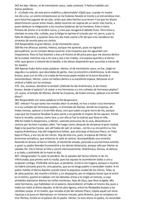 342 Así dijo. Héctor, el de tremolante casco, nada contestó. Y Helena hablóle con
dulces palabras:
3- -¡Cuñado mío, de esta perra maléfica y abominable! ¡Ojalá que, cuando mi madre
me dio a luz, un viento tempestuoso se me hubiese llevado al monte o al estruendoso mar,
para hacerme juguete de las olas, antes que tales hechos ocurrieran! Y ya que los dioses
determinaron causar estos males, debió tocarme ser esposa de un varón más fuerte, a
quien dolieran la indignación y los muchos baldones de los hombres. Éste ni tiene
firmeza de ánimo ni la tendrá nunca, y creo que recogerá el debido fruto. Pero entra y
siéntate en esta silla, cuñado, que la fatiga te oprime el corazón por mí, perra, y por la
falta de Alejandro; a quienes Zeus nos dio mala suerte a fin de que a los venideros les
sirvamos de asunto para sus cantos.
359 Respondióle el gran Héctor, el de tremolante casco:
360-No me ofrezcas asiento, Helena, aunque me aprecies, pues no lograrás
persuadirme: ya mi corazón desea socorrer a los troyanos que me aguardan con
impaciencia. Pero tú haz levantar a ése y él mismo se dé prisa para que me alcance dentro
de la ciudad, mientras voy a mi casa y veo a los criados, a la esposa querida y al tierno
niño; que ignoro si volveré de la batalla, o los dioses dispondrán que sucumba a manos de
los aqueos.
369 Apenas hubo dicho estas palabras, Héctor, el de tremolante casco, se fue. Llegó en
seguida a su palacio, que abundaba de gente, mas no encontró a Andrómaca, la de níveos
brazos, pues con el niño y la criada de hermoso peplo estaba en la torre llorando y
lamentándose. Héctor, como no hallara dentro a su excelente esposa, detúvose en el
umbral y habló con las esclavas:
376 -¡Ea, esclavas, decidme la verdad! ¿Adónde ha ido Andrómaca, la de níveos
brazos, desde el palacio? ¿A visitar a mis hermanas o a mis cuñadas de hermosos peplos?
¿O, acaso, al templo de Atenea, donde las troyanas, de lindas trenzas, aplacan a la terrible
diosa?
381 Respondióle con estas palabras la fiel despensera:
382 -¡Héctor! Ya que tanto nos mandas decir la verdad, no fue a visitar a tus hermanas
ni a tus cuñadas de hermosos peplos, ni al templo de Atenea, donde las troyanas, de
lindas trenzas, aplacan a la terrible diosa, sino que subió a la gran torre de Ilio, porque
supo que los troyanos llevaban la peor parte y era grande el ímpetu de los aqueos. Partió
hacia la muralla, ansiosa, como loca, y con ella se fue la nodriza que lleva el niño.
390 Así habló la despensera, y Héctor, saliendo presuroso de la casa, desanduvo el
camino por las bien trazadas calles. Tan luego como, después de atravesar la gran ciudad,
llegó a las puertas Esceas -por allí había de salir al campo-, corrió a su encuentro su rica
esposa Andrómaca, hija del magnánimo Eetión, que vivía bajo el boscoso Placo, en Teba
bajo el Placo, y era rey de los cilicios. Hija de éste era, pues, la esposa de Héctor, de
broncínea armadura, que entonces le salió al camino. Acompañábale una sirvienta
llevando en brazos al tierno infante, al Hectórida amado, parecido a una hermosa estrella.
a quien su padre llamaba Escamandrio y los demás Astianacte, porque sólo por Héctor se
salvaba Ilio. Vio el héroe al niño y sonrió silenciosamente. Andrómaca, llorosa, se detuvo
a su lado, y asiéndole de la mano le dijo:
407 -¡Desgraciado! Tu valor te perderá. No te apiadas del tierno infante ni de mí,
infortunada, que pronto seré tu viuda; pues los aqueos te acometerán todos a una y
acabarán contigo. Preferible sería que, al perderte, la tierra me tragara, porque si mueres
no habrá consuelo para mí, sino pesares, que ya no tengo padre ni venerable madre. A mi
padre matólo el divino Aquiles cuando tomó la populosa ciudad de los cilicios, Teba, la
de altas puertas: dio muerte a Eetión, y sin despojarlo, por el religioso temor que le entró
en el ánimo, quemó el cadáver con las labradas armas y le erigió un túmulo, a cuyo
alrededor plantaron álamos las ninfas monteses, hijas de Zeus, que lleva la égida. Mis
siete hermanos, que habitaban en el palacio, descendieron al Hades el mismo día; pues a
todos los mató el divino Aquiles, el de los pies ligeros, entre los flexípedes bueyes y las
cándidas ovejas. A mi madre, que reinaba al pie del selvoso Placo, trájola aquél con otras
riquezas y la puso en libertad por un inmenso rescate; pero Ártemis, que se complace en
tirar flechas, hirióla en el palacio de mi padre. Héctor, tú eres ahora mi padre, mi venerable
 