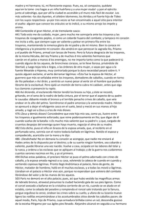 madre y mi hermano; tú, mi floreciente esposo. Pues, ea, sé compasivo, quédate
aquí en la tome -¡no hagas a un niño huérfano y a una mujer viuda!- y pon el ejército
junto al cabrahígo, que por allí la ciudad es accesible y el muro más fácil de escalar. Los
más valientes -los dos Ayantes, el célebre Idomeneo, los Atridas y el fuerte hijo de Tideo
con los suyos respectivos- ya por tres veces se han encaminado a aquel sitio para intentar
el asalto: alguien que conoce los oráculos se to indicó, o su mismo arrojo los impele y
anima.
440 Contestóle el gran Héctor, el de tremolante casco:
441 Todo esto me da cuidado, mujer, pero mucho me sonrojaría ante los troyanos y las
troyanas de rozagantes peplos, si como un cobarde huyera del combate; y tampoco mi corazón
me incita a ello, que siempre supe ser valiente y pelear en primera fila entre los
troyanos, manteniendo la inmensa gloria de mi padre y de mí mismo. Bien lo conoce mi
inteligencia y lo presiente mi corazón: día vendrá en que perezcan la sagrada Ilio, Príamo
y el pueblo de Príamo, armad con lanzas de fresno. Pero la futura desgracia de los troyanos,
de la misma Hécuba, del rey Príamo y de muchos d mis valientes hermanos que
caerán en el polvo a manos d los enemigos, no me importa tanto como la que padecerá tú
cuando alguno de los aqueos, de broncíneas corazas, se te lleve llorosa, privándote de
libertad, y luego tejas tela e Argos, a las órdenes de otra mujer, o vayas por agua a la
fuente Meseide o Hiperea, muy contrariada porque la dura necesidad pesará sobre ti. Y
quizás alguien exclame, al verte derramar lágrimas: «Ésta fue la esposa de Héctor, el
guerrero que más se señalaba entre los troyanos, domadores de caballos, cuando en torno
de Ilio peleaban.» Así dirán, y sentirás un nuevo pesar al verte sin el hombre que pudiera
librarte de la esclavitud. Pero ojalá un montón de tierra cubra mi cadáver, antes que oiga
tus clamores o presencie tu rapto.
466 Así diciendo, el esclarecido Héctor tendió los brazos su hijo, y éste se recostó,
gritando, en el seno de la nodriz de bella cintura, por el terror que el aspecto de su padre
le causaba: dábanle miedo el bronce y el terrible penacho crines de caballo, que veía
ondear en lo alto del yelmo. Sonriéronse el padre amoroso y la veneranda madre. Héctor
se apresuró a dejar el refulgente casco en el suelo, besó y meció en sus manos al hijo
amado, y rogó así a Zeus y a los de más dioses:
476-¡Zeus y demás dioses! Concededme que este hijo mío sea, como yo, ilustre entre
los troyanos a igualmente esforzado; que reine poderosamente en Ilio; que digan de él
cuando vuelva de la batalla: «¡Es mucho más valiente que su padre!»; y que, cargado de
cruentos despojos del enemigo quien haya muerto, regocije el alma de su madre.
482 Esto dicho, puso el niño en brazos de la esposa amada, que, al recibirlo en el
perfumado seno, sonreía con el rostro todavía bañado en lágrimas. Notólo el esposo y
compadecido, acaricióla con la mano y le dijo:
486 -¡Desdichada! No en demasía tu corazón se acongoje, que nadie me enviará al
Hades antes de lo dispuesto por el destino; y de su suerte ningún hombre, sea cobarde o
valiente, puede librarse una vez nacido. Vuelve a casa, ocúpate en las labores del telar y
la rueca, y ordena a las esclavas que se apliquen al trabajo; y de la guerra nos cuidaremos
cuantos varones nacimos en Ilio, y yo el primero.
494 Dichas estas palabras, el preclaro Héctor se puso el yelmo adornado con crines de
caballo, y la esposa amada regresó a su casa, volviendo la cabeza de cuando en cuando y
vertiendo copiosas lágrimas. Pronto llegó Andrómaca al palacio, lleno de gente, de
Héctor, matador de hombres; halló en él muchas esclavas, y a todas las movió a lágrimas.
Lloraban en el palacio a Héctor vivo aún, porque no esperaban que volviera del combate
librándose del valor y de las manos de los aqueos.
503 Paris no demoró en el alto palacio; pues, así que hubo vestido las magníficas armas
de labrado bronce, atravesó presuroso la ciudad haciendo gala de sus pies ligeros. Como
el corcel avezado a bañarse en la cristalina corriente de un río, cuando se ve atado en el
establo, come la cebada del pesebre y rompiendo el ronzal sale trotando por la llanura,
yergue orgulloso la cerviz, ondean las crines sobre su cuello, y ufano de su lozanía mueve
ligero las rodillas encaminándose a los acostumbrados sitios donde los caballos pacen; de
aquel modo, Paris, hijo de Príamo, cuya armadura brillaba como un sol, descendía gozoso
de la excelsa Pérgamo por sus ágiles pies llevado. Alejandro alcanzó en seguida a su hermano
 