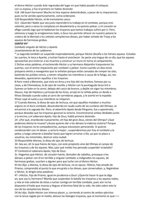 el divino Héctor cuando éste regresaba del lugar en que había pasado el coloquio
con su esposa, y fue el primero en hablar diciendo:
518 -¡Mi buen hermano! Mucho te hice esperar deteniéndote, a pesar de tu impaciencia;
pues no he venido oportunamente, como ordenaste.
520 Respondióle Héctor, el de tremolante casco:
521 -¡Querido! Nadie que sea justo reprenderá tu trabajo en el combate, porque eres
valiente; pero a veces te complaces en desalentarte y no quieres pelear, y mi corazón se
aflige cuando oigo que te baldonan los troyanos que tantos trabajos sufren por ti. Pero.
vámonos y luego lo arreglaremos todo, si Zeus nos permite ofrecer en nuestro palacio la
cratera de la libertad a los celestes sempiternos dioses, por haber echado de Troya a los
aqueos de hermosas grebas.
CANTO VII*
Combate singular de Héctor y Ayante
Levantamiento de los cadáveres
* La segunda también se suspende inopinadamente, porque Héctor desafia a los héroes aqueos. Echadas
las suertes, le toca a Ayante, y luchan hasta el anochecer. Se pacta una tregua de un día, que los aqueos
aprovechan pra enterrar a los muertos y construir un muro en torno al campamento.
1 Dichas estas palabras, el esclarecido Héctor y su hermano Alejandro traspusieron las
puertas, con el ánimo impaciente por combatir y pelear. Como cuando un dios envía
próspero viento a navegantes que to anhelan porque están cansados de romper las olas,
batiendo los pulidos remos, y tienen relajados los miembros a causa de la fatiga, así, tan
deseados, aparecieron aquéllos a los troyanos.
8 Paris mató a Menestio, que vivía en Arna y era hijo del rey Areítoo, famoso por su
clava, y de Filomedusa, la de ojos de novilla; y Héctor con la puntiaguda lanza tiró a
Eyoneo un bote en la cerviz, debajo del casco de bronce, y dejóle sin vigor los miembros.
Glauco, hijo de Hipóloco y príncipe de los licios, arrojó en la reñida pelea un dardo a
Ifínoo Dexíada cuando subía al carro de corredoras yeguas, y le acertó en la espalda:
Ifínoo cayó al suelo y sus miembros se relajaron.
17 Cuando Atenea, la diosa de ojos de lechuza, vio que aquéllos mataban a muchos
argivos en el duro combate, descendiendo en raudo vuelo de las cumbres del Olimpo, se
encaminó a la sagrada Ilio. Pero, al advertirlo Apolo desde Pérgamo, fue a oponérsele,
porque deseaba que los troyanos ganaran la victoria. Encontráronse ambas deidades junto
a la encina; y el soberano Apolo, hijo de Zeus, habló primero diciendo:
24 -¿Por qué, enardecida nuevamente, oh hija del gran Zeus, vienes del Olimpo? ¿Qué
poderoso afecto te mueve? ¿Acaso quieres dar a los dánaos la indecisa victoria? Porque
de los troyanos no te compadecerías, aunque estuviesen pereciendo. Si quieres
condescender con mi deseo -y sería lo mejor-, suspenderemos por hoy el combate y la
pelea; y luego volverán a batallar hasta que logren arruinar a Ilio, ya que os place a
vosotras, las inmortales, destruir esta ciudad.
33 Respondióle Atenea, la diosa de ojos de lechuza:
34 -Sea así, oh tú que hieres de lejos, con este propósito vine del Olimpo al campo de
los troyanos y de los aqueos. Mas ¿por qué medio has pensado suspender la batalla?
37 Contestó el soberano Apolo, hijo de Zeus:
3s -Hagamos que Héctor, de corazón fuerte, domador de caballos, provoque a los
dánaos a pelear con él en terrible y singular combate; a indignados los aqueos, de
hermosas grebas, susciten a alguien para que luche con el divino Héctor.
43 Así dijo; y Atenea, la diosa de ojos de lechuza, no se opuso. Héleno, hijo amado de
Príamo, comprendió al punto lo que era grato a los dioses, que conversaban, y, llegándose
a Héctor, le dirigió estas palabras:
47 -¡Héctor, hijo de Príamo, igual en prudencia a Zeus! ¿Querrás hacer lo que te diga
yo, que soy tu hermano? Manda que suspendan la batalla los troyanos y los aqueos todos,
y reta al más valiente de éstos a luchar contigo en terrible combate, pues aún no ha
dispuesto el hado que mueras y llegues al término fatal de tu vida. He oído sobre esto la
voz de los sempiternos dioses.
54 Así dijo. Oyóle Héctor con intenso placer, y, corriendo al centro de ambos ejércitos
con la lanza cogida por el medio, detuvo las falanges troyanas, que al momento se queEste
 