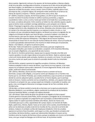 daron quietas. Agamenón contuvo a los aqueos, de hermosas grebas; y Atenea y Apolo,
el del arco de plata, transfigurados en buitres, se posaron en la alta encina del padre Zeus,
que lleva la égida, y se deleitaban en contemplar a los guerreros cuyas densas filas
aparecían erizadas de escudos, cascos y lanzas. Como el Céfiro, cayendo sobre el mar,
encrespa las olas, y el ponto negrea; de semejante modo sentáronse en la llanura las
hileras de aqueos y troyanos. Y Héctor, puesto entre unos y otros, dijo:
67 -¡Oídme, troyanos y aqueos, de hermosas grebas, y os diré to que en el pecho mi
corazón me dicta! El excelso Cronida no ratificó nuestros juramentos, y seguirá
causándonos males a unos y a otros, hasta que toméis la torreada Ilio o sucumbáis junto a
las naves, surcadoras del ponto. Entre vosotros se hallan los más valientes aqueos; aquél a
quien el ánimo incite a combatir conmigo adelántese y será campeón con el divino
Héctor. Propongo lo siguiente y Zeus sea testigo: Si aquél con su bronce de larga punta
consigue quitarme la vida, despójeme de las armas, lléveselas a las cóncavas naves, y entregue
mi cuerpo a los míos para que los troyanos y sus esposas lo suban a la pira; y, si yo
lo matare a él, por concederme Apolo tal gloria, me llevaré sus armas a la sagrada Ilio, las
colgaré en el templo de Apolo, que hiere de lejos, y enviaré el cadáver a las naves de
muchos bancos, para que los aqueos, de larga cabellera, le hagan exequias y le erijan un
túmulo a orillas del espacioso Helesponto. Y dirá alguno de los futuros hombres,
atravesando el vinoso mar en una nave de muchos órdenes de remos: «Ésa es la tumba de
un varón que peleaba valerosamente y fue muerto en edad remota por el esclarecido
Héctor.» Así hablará, y mi gloria no perecerá jamás.
92 Así dijo. Todos enmudecieron y quedaron silenciosos, pues por vergüenza no
rehusaban el desafío y por miedo no se decidían a aceptarlo. Al fin levantóse Menelao,
con el corazón afligidísimo, y los apostrofó de esta manera:
96 -¡Ay de mí, hombres jactanciosos; aqueas que no aqueos! Grande y horrible será
nuestro oprobio si no sale ningún dánao al encuentro de Héctor. Ojalá os volvierais agua
y tierra ahí mismo donde estáis sentados, hombres sin corazón y sin honor. Yo seré quien
me arme y luche con aquél, pues la victoria la conceden desde lo alto los inmortales
dioses.
103 Esto dicho, empezó a ponerse la magnífica armadura. Entonces, oh Menelao,
hubieras acabado la vida en manos de Héctor, cuya fuerza era muy superior, si los reyes
aqueos no se hubiesen apresurado a detenerte. El mismo Agamenón Atrida, el de vasto
poder, asióle de la diestra exclamando:
109 -¡Deliras, Menelao, alumno de Zeus! Nada te fuerza a cometer tal locura.
Domínate, aunque estés afligido, y no quieras luchar por despique con un hombre más
fuerte que tú, con Héctor Priámida, que a todos amedrenta y cuyo encuentro en la batalla,
donde los varones adquieren gloria, causaba horror al mismo Aquiles, que lo aventaja
tanto en bravura. Vuelve a juntarte con tus compañeros, siéntate, y los aqueos harán que
se levante un campeón tal, que, aunque aquél sea intrépido a incansable en la pelea, con
gusto, creo, se entregará al descanso si consigue escapar de tan fiero combate, de tan
terrible lucha.
120 Así dijo; y el héroe cambió la mente de su hermano con la oportuna exhortación.
Menelao obedeció; y sus servidores, alegres, quitáronle la armadura de los hombros.
Entonces levantóse Néstor, y arengó a los argivos diciendo:
124 -¡Oh dioses! ¡Qué motivo de pesar tan grande le ha llegado a la tierra aquea!
¡Cuánto gemiría el anciano jinete Peleo, ilustre consejero y arengador de los mirmidones,
que en su palacio se gozaba con preguntarme por la prosapia y la descendencia de los
argivos todos! Si supiera que éstos tiemblan ante Héctor, alzaría las manos a los
inmortales para que su alma, separándose del cuerpo, bajara a la mansión de Hades.
Ojalá, ¡padre Zeus, Atenea, Apolo!, fuese yo tan joven como cuando, encontrándose los
pilios con los belicosos arcadios al pie de las murallas de Fea, cerca de la corriente del
Járdano, trabaron el combate a orillas del impetuoso Celadonte. Entre los arcadios
aparecía en primera línea Ereutalión, varón igual a un dios, que llevaba la armadura del
rey Areítoo; del divino Areítoo, a quien por sobrenombre llamaban el macero así los
hombres como las mujeres de hermosa cintura, porque no peleaba con el arco y la formidable
lanza, sino que rompía las falanges con la férrea maza. Al rey Areítoo matólo
 