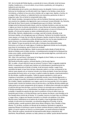 322 -Id a la tienda del Pelida Aquiles, y asiendo de la mano a Briseide, la de hermosas
mejillas, traedla acá, y, si no os la diere, ire yo mismo a quitársela, con más gente, y
todavía le será más duro.
326 Hablándoles de tal suerte y con altaneras voces, los despidió. Contra su voluntad
fuéronse los heraldos por la orilla del estéril mar, llegaron a las tiendas y naves de los
mirmidones, y hallaron al rey cerca de su tienda y de su negra nave. Aquiles, al verlos, no
se alegró. Ellos se turbaron, y, habiendo hecho una reverencia, paráronse sin decir ni
preguntar nada. Pero el héroe lo comprendió todo y dijo:
334 -¡Salud, heraldos, mensajeros de Zeus y de los hombres! Acercaos; pues para mí no
sois vosotros los culpables sino Agamenón, que os envía por la joven Briseide. ¡Ea, Patroclo,
del linaje de Zeus! Saca la joven y entrégasela para que se la lleven. Sed ambos
testigos ante los bienaventurados dioses, ante los mortales hombres y ante ese rey cruel,
si alguna vez tienen los demás necesidad de mí para librarse de funestas calamidades
porque él tiene el corazón poseído de furor y no sabe pensar a la vez en lo futuro y en lo
pasado, a fin de que los aqueos se salven combatiendo junto a las naves.
345 Así dijo. Patroclo, obedeciendo a su amigo, sacó de la tienda a Briseide, la de
hermosas mejillas, y la entregó para que se la llevaran. Partieron los heraldos hacia las
naves aqueas, y la mujer iba con ellos de mala gana. Aquiles rompió en llanto, alejóse de
los compañeros, y, sentándose a orillas del blanquecino mar con los ojos clavados en el
ponto inmenso y las manos extendidas, dirigió a su madre muchos ruegos:
352 -¡Madre! Ya que me pariste de corta vida, el olímpico Zeus altitonante debía
honrarme y no lo hace en modo alguno. El poderoso Agamenón Atrida me ha ultrajado,
pues tiene mi recompensa, que él mismo me arrebató.
357 Así dijo derramando lágrimas. Oyóle la veneranda madre desde el fondo del mar,
donde se hallaba junto al padre anciano, a inmediatamente emergió de las blanquecinas
ondas como niebla, sentóse delante de aquél, que derramaba lágrimas, acariciólo con la
mano y le habló de esta manera:
362 -¡Hijo! ¿Por qué lloras? ¿Qué pesar te ha llegado al alma? Habla; no me ocultes lo
que piensas, para que ambos lo sepamos.
364 Dando profundos suspiros, contestó Aquiles, el de los pies ligeros:
365 -Lo sabes. ¿A qué referirte lo que ya conoces? Fuimos a Teba, la sagrada ciudad de
Eetión; la saqueamos, y el botín que trajimos se lo distribuyeron equitativamente los
aqueos, separando para el Atrida a Criseide, la de hermosas mejillas. Luego Crises,
sacerdote de Apolo, el que hiere de lejos, deseando redimir a su hija, se presentó en las
veleras naves aqueas con un inmenso rescate y las ínfulas de Apolo, el que hiere de lejos,
que pendían de áureo cetro, en la mano; y suplicó a todos los aqueos, y particularmente a
los dos Atridas, caudillos de pueblos. Todos los aqueos aprobaron a voces que se
respetase al sacerdote y se admitiera el espléndido rescate; mas el Atrida Agamenón, a
quien no plugo el acuerdo, to despidió de mal modo y con altaneras voces. El anciano se
fue irritado; y Apolo, accediendo a sus ruegos, pues le era muy querido, tiró a los argivos
funesta saeta: morían los hombres unos en pos de otros, y las flechas del dios volaban por
todas partes en el vasto campamento de los aqueos. Un adivino bien enterado nos explicó
el vaticinio del que hiere de lejos, y yo fui el primero en aconsejar que se aplacara al dios.
El Atrida encendióse en ira; y, levantándose, me dirigió una amenaza que ya se ha
cumplido. A aquélla los aqueos de ojos vivos la conducen a Crisa en velera nave con
presentes para el dios; y a la hija de Briseo, que los aqueos me dieron, unos heraldos se la
han llevado ahora mismo de mi tienda. Tú, si puedes, socorre a tu buen hijo; ve al Olimpo
y ruega a Zeus, si alguna vez llevaste consuelo a su corazón con palabras o con obras.
Muchas veces, hallándonos en el palacio de mi padre, oí que te gloriabas de haber
evitado, tú sola entre los inmortales, una afrentosa desgracia al Cronida, el de las
sombrías pubes, cuando quisieron atarlo otros dioses olímpicos, Hera, Posidón y Palas
Atenea. Tú, oh diosa, acudiste y lo libraste de las ataduras, llamando en seguida al
espacioso Olimpo al centímano a quien los dioses nombran Briareo y todos los hombres
Egeón, el cual es superior en fuerza a su mismo padre, y se sentó entonces al lado de
Zeus, ufano de su gloria; temiéronlo los bienaventurados dioses y desistieron del
atamiento. Recuérdaselo, siéntate a su lado y abraza sus rodillas: quizás decida favorecer
 