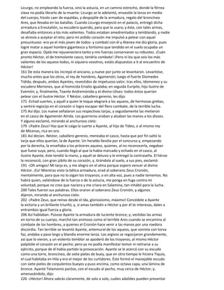 Licurgo, no empleando la fuerza, sino la astucia, en un camino estrecho, donde la férrea
clava no podía librarlo de la muerte: Licurgo se le adelantó, envasóle la lanza en medio
del cuerpo, hízolo caer de espaldas, y despojóle de la armadura, regalo del broncíneo
Ares, que llevaba en las batallas. Cuando Licurgo envejeció en el palacio, entregó dicha
armadura a Ereutalión, su escudero querido, para que la usara; y éste, con tales armas,
desafiaba entonces a los más valientes. Todos estaban amedrentados y temblando, y nadie
se atrevía a aceptar el reto; pero mi ardido corazón me impulsó a pelear con aquel
presuntuoso -era yo el más joven de todos- y combatí con él y Atenea me dio gloria, pues
logré matar a aquel hombre gigantesco y fortísimo que tendido en el suelo ocupaba un
gran espacio. Ojalá me rejuveneciera tanto y mis fuerzas conservaran su robustez. ¡Cuán
pronto Héctor, el de tremolante casco, tendría combate! ¡Pero ni los que sois los más
valientes de los aqueos todos, ni siquiera vosotros, estáis dispuestos a it al encuentro de
Héctor!
161 De esta manera los increpó el anciano, y nueve por junto se levantaron. Levantóse,
mucho antes que los otros, el rey de hombres, Agamenón; luego el fuerte Diomedes
Tidida; después, ambos Ayantes, revestidos de impetuoso valor; tras ellos, Idomeneo y su
escudero Meriones, que al homicida Enialio igualaba; en seguida Eurípilo, hijo ilustre de
Evemón; y, finalmente, Toante Andremónida y el divino Ulises: todos éstos querían
pelear con el ilustre Héctor. Y Néstor, caballero gerenio, les dijo:
171 -Echad suertes, y aquél a quien le toque alegrará a los aqueos, de hermosas grebas,
y sentirá regocijo en el corazón si logra escapar del flero combate, de la terrible lucha.
175 Así dijo. Los nueve señalaron sus respectivas tarjas, y seguidamente las metieron
en el casco de Agamenón Atrida. Los guerreros oraban y alzaban las manos a los dioses.
Y alguno exclamó, mirando al anchuroso cielo:
179 -¡Padre Zeus! Haz que le caiga la suerte a Ayante, al hijo de Tideo, o al mismo rey
de Micenas, rica en oro.
181 Así decían. Néstor, caballero gerenio, meneaba el casco, hasta que por fin saltó la
tarja que ellos querían, la de Ayante. Un heraldo llevóla por el concurso y, empezando
por la derecha, la enseñaba a los próceres aqueos, quienes, al no reconocerla, negaban
que fuese suya; pero, cuando llegó al que la había marcado y echado en el casco, al
ilustre Ayante, éste tendió la mano, y aquél se detuvo y le entregó la contraseña. El héroe
la reconoció, con gran júbilo de su corazón, y, tirándola al suelo, a sus pies, exclamó:
191 -¡Oh amigos! Mi tarja es, y me alegro en el alma porque espero vencer al divino
Héctor. ¡Ea! Mientras visto la bélica armadura, orad al soberano Zeus Cronión,
mentalmente, para que no lo oigan los troyanos; o en alta voz, pues a nadie tememos. No
habrá quien, valiéndose de la fuerza o de la astucia, me ponga en fuga contra mi
voluntad; porque no creo que naciera y me criara en Salamina, tan inhábil para la lucha.
200 Tales fueron sus palabras. Ellos oraron al soberano Zeus Cronión, y algunos
dijeron, mirando al anchuroso cielo:
202 -¡Padre Zeus, que reinas desde el Ida, gloriosísimo, máximo! Concédele a Ayante
la victoria y un brillante triunfo; y, si amas también a Héctor y por él te interesas, dales a
entrambos igual fuerza y gloria.
206 Así hablaban. Púsose Ayante la armadura de luciente bronce; y, vestidas las armas
en torno de su cuerpo, marchó tan animoso como el terrible Ares cuando se encamina al
combate de los hombres, a quienes el Cronión hace venir a las manos por una roedora
discordia. Tan terrible se levantó Ayante, antemural de los aqueos, que sonreía con torva
faz, andaba a paso largo y blandía enorme lanza. Los argivos se regocijaron grandemente,
así que lo vieron, y un violento temblor se apoderó de los troyanos; al mismo Héctor
palpitóle el corazón en el pecho; pero ya no podía manifestar temor ni retirarse a su
ejército, porque de él había partido la provocación. Ayante se le acercó con su escudo
como una torre, broncíneo, de siete pieles de buey, que en otro tiempo le hiciera Tiquio,
el cual habitaba en Hila y era el mejor de los curtidores. Éste formó el manejable escudo
con siete pieles de corpulentos bueyes y puso encima, como octava capa, una lámina de
bronce. Ayante Telamonio paróse, con el escudo al pecho, muy cerca de Héctor; y,
amenazándolo, dijo:
226 -¡Héctor! Ahora sabrás claramente, de solo a solo, cuáles adalides pueden presentar
 