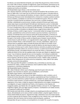 los dánaos, aun prescindiendo de Aquiles, que rompe filas de guerreros y tiene el ánimo
de un león. Mas el héroe, enojado con Agamenón, pastor de hombres, permanece en las
corvas naves surcadoras del ponto, y somos muchos los capaces de pelear contigo. Pero
empiece ya la lucha y el combate.
233 Respondióle el gran Héctor, el de tremolante casco:
234 -¡Ayante Telamonio, del linaje de Zeus, príncipe de hombres! No me tientes cual si
fuera un débil niño o una mujer que no conoce las cosas de la guerra. Versado estoy en
los combates y en las matanzas de hombres; sé mover a diestro y a siniestro la seca piel
de buey que llevo para luchar denodadamente; sé lanzarme a la pelea cuando en prestos
carros se batalla, y sé deleitar al cruel Ares en el estadio de la guerra. Pero a ti, siendo
cual eres, no quiero herirte con alevosía, sino cara a cara, si puedo conseguirlo.
244 Dijo, y blandiendo la enorme lanza, arrojóla y atravesó el bronce que cubría como
octava capa el gran escudo de Ayante formado por siete boyunos cueros: la indomable
punta horadó seis de éstos y en el séptimo quedó detenida. Ayante, del linaje de Zeus, tiró
a su vez su luenga lanza y dio en el escudo liso del Priámida, y la robusta lanza, pasando
por el terso escudo, se hundió en la labrada coraza y rasgó la túnica sobre el ijar;
inclinóse el héroe, y evitó la negra muerte. Y arrancando ambos las luengas lanzas de los
escudos, acometiéronse como carniceros leones o puercos monteses, cuya fuerza es
inmensa. El Priámida hirió con la lanza el centro del escudo de Ayante, y el bronce no
pudo romperlo porque la punta se torció. Ayante, arremetiendo, clavó la suya en el escudo
de aquél, a hizo vacilar al héroe cuando se disponía para el ataque; la punta abrióse
camino hasta el cuello de Héctor, y en seguida brotó la negra sangre. Mas no por esto
cesó de combatir Héctor, el de tremolante casco, sino que, volviéndose, cogió con su
robusta mano un pedrejón negro y erizado de puntas que había en el campo; lo tiró,
acertó a dar en el bollón central del gran escudo de Ayante, de siete boyunas pieles, a
hizo resonar el bronce que lo cubría. Ayante entonces, tomando una piedra mucho mayor,
la despidió haciéndola voltear con una fuerza inmensa. La piedra torció el borde inferior
del hectóreo escudo, cual pudiera hacerlo una muela de molino, y chocando con las
rodillas de Héctor lo hizo caer de espaldas asido al escudo; pero Apolo en seguida lo puso
en pie. Y ya se hubieran atacado de cerca con las espadas, si no hubiesen acudido dos
heraldos, mensajeros de Zeus y de los hombres, que llegaron respectivamente del campo
de los troyanos y del de los aqueos, de broncíneas corazas: Taltibio a Ideo, prudentes
ambos. Éstos interpusieron sus cetros entre los campeones, a Ideo, hábil en dar sabios
consejos, pronunció estas palabras:
279 -¡Hijos queridos! No peleéis ni combatáis más; a entrambos os ama Zeus, que
amontona las nubes, y ambos sois belicosos. Esto lo sabemos todos. Pero la noche
comienza ya, y será bueno obedecerla.
282 Respondióle Ayante Telamonio:
283 -¡Ideo! Ordenad a Héctor que lo disponga, pues fue él quien retó a los más
valientes. Sea el primero en desistir; que yo obedeceré, si él lo hiciere.
287 Díjole el gran Héctor, el de tremolante casco:
288 -¡Ayante! Puesto que los dioses te han dado corpulencia, valor y cordura, y en el
manejo de la lanza descuellas entre los aqueos, suspendamos por hoy el combate y la
lucha, y otro día volveremos a pelear hasta que una deidad nos separe, después de otorgar
la victoria a quien quisiere. La noche comienza ya, y será bueno obedecerla. Así tú
regocijarás, en las naves, a todos los aqueos y especialmente a tus amigos y compañeros;
y yo alegraré, en la gran ciudad del rey Príamo, a los troyanos y a las troyanas, de
rozagantes peplos, que habrán ido a los sagrados templos a orar por mí. ¡Ea! Hagámonos
magníficos regalos, para que digan aqueos y troyanos: «Combatieron con roedor encono,
y se separaron unidos por la amistad.»
303 Cuando esto hubo dicho, entregó a Ayante una espada guarnecida con argénteos
clavos, ofreciéndosela con la vaina y el bien cortado ceñidor; y Ayante regaló a Héctor un
vistoso tahalí teñido de púrpura. Separáronse luego, volviendo el uno a las tropas aqueas
y el otro al ejército de los troyanos. Éstos se alegraron al ver a Héctor vivo, y que regresaba
incólume, libre de la fuerza y de las invictas manos de Ayante, cuando ya
desesperaban de que se salvara; y lo acompañaron a la ciudad. Por su parte, los aqueos,
 
