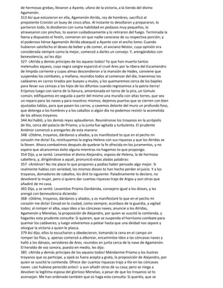 de hermosas grebas, llevaron a Ayante, ufano de la victoria, a la tienda del divino
Agamenón.
313 Así que estuvieron en ella, Agamenón Atrida, rey de hombres, sacrificó al
prepotente Cronión un buey de cinco años. Al instante to desollaron y prepararon, lo
partieron todo, lo dividieron con suma habilidad en pedazos muy pequeños, lo
atravesaron con pinchos, to asaron cuidadosamente y lo retiraron del fuego. Terminada la
faena y dispuesto el festín, comieron sin que nadie careciese de su respectiva porción; y
el poderoso héroe Agamenón Atrida obsequió a Ayante con el ancho lomo. Cuando
hubieron satisfecho el deseo de beber y de comer, el anciano Néstor, cuya opinión era
considerada siempre como la mejor, comenzó a darles un consejo. Y, arengándolos con
benevolencia, así les dijo:
327 -¡Atrida y demás príncipes de los aqueos todos! Ya que han muerto tantos
melenudos aqueos, cuya negra sangre esparció el cruel Ares por la ribera del Escamandro
de límpida corriente y cuyas almas descendieron a la mansión de Hades, conviene que
suspendas los combates, y mañana, reunidos todos al comenzar del día, traeremos los
cadáveres en carros tirados por bueyes y mulos, y los quemaremos cerca de los bajeles
para llevar sus cenizas a los hijos de los difuntos cuando regresemos a la patria tierra!
Erijamos luego con sierra de la llanura, amontonada en torno de la pira, un túmulo
común; edifiquemos en seguida a partir del mismo una muralla con altas torres, que sea
un reparo para las naves y para nosotros mismos; dejemos puertas que se cierren con bien
ajustadas tablas, para que pasen los carros, y cavemos delante del muro un profundo foso,
que detenga a los hombres y a los caballos si algún día no podemos resistir la acometida
de los altivos troyanos.
344 Así habló, y los demás reyes aplaudieron. Reuniéronse los troyanos en la acrópolis
de Ilio, cerca del palacio de Príamo, y la junta fue agitada y turbulenta. El prudente
Anténor comenzó a arengarles de esta manera:
348 -¡Oídme, troyanos, dárdanos y aliados, y os manifestaré to que en el pecho mi
corazón me dicta! Ea, restituyamos la argiva Helena con sus riquezas y que los Atridas se
la lleven. Ahora combatimos después de quebrar la fe ofrecida en los juramentos, y no
espero que alcancemos éxito alguno mientras no hagamos to que propongo.
354 Dijo, y se sentó. Levantóse el divino Alejandro, esposo de Helena, la de hermosa
cabellera, y, dirigiéndose a aquél, pronunció estas aladas palabras:
357 -¡Anténor! No me place lo que propones y podías haber pensado algo mejor. Si
realmente hablas con seriedad, los mismos dioses to han hecho perder el juicio. Y a los
troyanos, domadores de caballos, les diré to siguiente: Paladinamente lo declaro, no
devolveré la mujer, pero sí quiero dar cuantas riquezas traje de Argos y aun otras que
añadiré de mi casa.
365 Dijo, y se sentó. Levantóse Príamo Dardánida, consejero igual a los dioses, y les
arengó con benevolencia diciendo:
368 -¡Oídme, troyanos, dárdanos y aliados, y os manifestaré lo que en el pecho mi
corazón me dicta! Cenad en la ciudad, como siempre; acordaos de la guardia, y vigilad
todos; al romper el alba, vaya Ideo a las cóncavas naves; anuncie a los Atridas,
Agamenón y Menelao, la proposición de Alejandro, por quien se suscitó la contienda, y
háganles esta prudente consulta: Si quieren, que se suspenda el horrísono combate para
quemar los cadáveres; y luego volveremos a pelear hasta que una deidad nos separe y
otorgue la victoria a quien le plazca.
379 Así dijo; ellos lo escucharon y obedecieron, tomando la cena en el campo sin
romper las filas, y, apenas comenzó a alborear, encaminóse Ideo a las cóncavas naves y
halló a los dánaos, servidores de Ares, reunidos en junta cerca de la nave de Agamenón.
El heraldo de voz sonora, puesto en medio, les dijo:
385 -¡Atrida y demás príncipes de los aqueos todos! Mándanme Príamo y los ilustres
troyanos que os participe, y ojalá os fuera acepta y grata, la proposición de Alejandro, por
quien se suscitó la contienda. Ofrece dar cuantas riquezas trajo a Ilio en las cóncavas
naves -¡así hubiese perecido antes!- y aun añadir otras de su casa; pero se niega a
devolver la legítima esposa del glorioso Menelao, a pesar de que los troyanos se to
aconsejan. Me han ordenado también que os haga esta consulta: Si queréis, que se
 