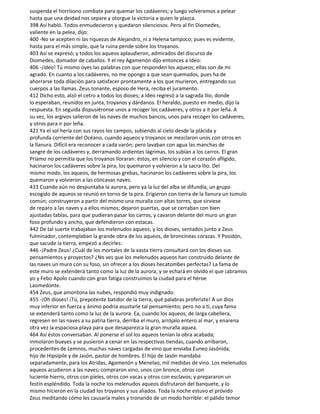 suspenda el horrísono combate para quemar los cadáveres; y luego volveremos a pelear
hasta que una deidad nos separe y otorgue la victoria a quien le plazca.
398 Así habló. Todos enmudecieron y quedaron silenciosos. Pero al fin Diomedes,
valiente en la pelea, dijo:
400 -No se acepten ni las riquezas de Alejandro, ni a Helena tampoco; pues es evidente,
hasta para el más simple, que la ruina pende sobre los troyanos.
403 Así se expresó; y todos los aqueos aplaudieron, admirados del discurso de
Diomedes, domador de caballos. Y el rey Agamenón dijo entonces a Ideo:
406 -¡Ideo! Tú mismo oyes las palabras con que responden los aqueos; ellas son de mi
agrado. En cuanto a los cadáveres, no me opongo a que sean quemados, pues ha de
ahorrarse toda dilación para satisfacer prontamente a los que murieron, entregando sus
cuerpos a las llamas. Zeus tonante, esposo de Hera, reciba el juramento.
412 Dicho esto, alzó el cetro a todos los dioses; a Ideo regresó a la sagrada Ilio, donde
lo esperaban, reunidos en junta, troyanos y dárdanos. El heraldo, puesto en medio, dijo la
respuesta. En seguida dispusiéronse unos a recoger los cadáveres, y otros a it por leña. A
su vez, los argivos salieron de las naves de muchos bancos, unos para recoger los cadáveres,
y otros para ir por leña.
421 Ya el sol hería con sus rayos los campos, subiendo al cielo desde la plácida y
profunda corriente del Océano, cuando aqueos y troyanos se mezclaron unos con otros en
la llanura. Difícil era reconocer a cada varón; pero lavaban con agua las manchas de
sangre de los cadáveres y, derramando ardientes lágrimas, los subían a los carros. El gran
Príamo no permitía que los troyanos lloraran: éstos, en silencio y con el corazón afligido,
hacinaron los cadáveres sobre la pira, los quemaron y volvieron a la sacra Ilio. Del
mismo modo, los aqueos, de hermosas grebas, hacinaron los cadáveres sobre la pira, los
quemaron y volvieron a las cóncavas naves.
433 Cuando aún no despuntaba la aurora, pero ya la luz del alba se difundía, un grupo
escogido de aqueos se reunió en torno de la pira. Erigieron con tierra de la llanura un túmulo
común; construyeron a partir del mismo una muralla con altas torres, que sirviese
de reparo a las naves y a ellos mismos; dejaron puertas, que se cerraban con bien
ajustadas tablas, para que pudieran pasar los carros, y cavaron delante del muro un gran
foso profundo y ancho, que defendieron con estacas.
442 De tal suerte trabajaban los melenudos aqueos; y los dioses, sentados junto a Zeus
fulminador, contemplaban la grande obra de los aqueos, de broncíneas corazas. Y Posidón,
que sacude la tierra, empezó a decirles:
446 -¡Padre Zeus! ¿Cuál de los mortales de la vasta tierra consultará con los dioses sus
pensamientos y proyectos? ¿No ves que los melenudos aqueos han construido delante de
las naves un muro con su foso, sin ofrecer a los dioses hecatombes perfectas? La fama de
este muro se extenderá tanto como la luz de la aurora; y se echará en olvido el que ¡abramos
yo y Febo Apolo cuando con gran fatiga construimos la ciudad para el héroe
Laomedonte.
454 Zeus, que amontona las nubes, respondió muy indignado:
455 -¡Oh dioses! ¡Tú, prepotente batidor de la tierra, qué palabras proferiste! A un dios
muy inferior en fuerza y ánimo podría asustarle tal pensamiento; pero no a ti, cuya fama
se extenderá tanto como la luz de la aurora. Ea, cuando los aqueos, de larga cabellera,
regresen en las naves a su patria tierra, derriba el muro, arrójalo entero al mar, y enarena
otra vez la espaciosa playa para que desaparezca la gran muralla aquea.
464 Así éstos conversaban. Al ponerse el sol los aqueos tenían la obra acabada;
inmolaron bueyes y se pusieron a cenar en las respectivas tiendas, cuando arribaron,
procedentes de Lemnos, muchas naves cargadas de vino que enviaba Euneo Jasónida,
hijo de Hipsípile y de Jasón, pastor de hombres. El hijo de Jasón mandaba
separadamente, para los Atridas, Agamenón y Menelao, mil medidas de vino. Los melenudos
aqueos acudieron a las naves; compraron vino, unos con bronce, otros con
luciente hierro, otros con pieles, otros con vacas y otros con esclavos; y prepararon un
festín espléndido. Toda la noche los melenudos aqueos disfrutaron del banquete, y lo
mismo hicieron en la ciudad los troyanos y sus aliados. Toda la noche estuvo el próvido
Zeus meditando cómo les causaría males y tronando de un modo horrible: el pálido temor
 