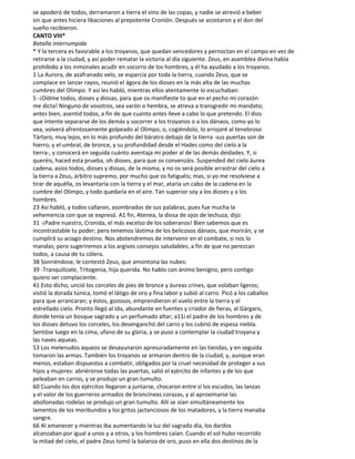 se apoderó de todos, derramaron a tierra el vino de las copas, y nadie se atrevió a beber
sin que antes hiciera libaciones al prepotente Cronión. Después se acostaron y el don del
sueño recibieron.
CANTO VIII*
Batalla interrumpida
* Y la tercera es favorable a los troyanos, que quedan vencedores y pernoctan en el campo en vez de
retirarse a la ciudad, y así poder rematar la victoria al día siguiente. Zeus, en asamblea divina había
prohibido a los inmonales acudir en socorro de los hombres, y él ha ayudado a los troyanos.
1 La Aurora, de azafranado velo, se esparcía por toda la tierra, cuando Zeus, que se
complace en lanzar rayos, reunió el ágora de los dioses en la más alta de las muchas
cumbres del Olimpo. Y así les habló, mientras ellos atentamente lo escuchaban:
5 -¡Oídme todos, dioses y diosas, para que os manifieste to que en el pecho mi corazón
me dicta! Ninguno de vosotros, sea varón o hembra, se atreva a transgredir mi mandato;
antes bien, asentid todos, a fin de que cuanto antes lleve a cabo lo que pretendo. El dios
que intente separarse de los demás y socorrer a los troyanos o a los dánaos, como yo lo
vea, volverá afrentosamente golpeado al Olimpo; o, cogiéndolo, lo arrojaré al tenebroso
Tártaro, muy lejos, en lo más profundo del báratro debajo de la tierra -sus puertas son de
hierro, y el umbral, de bronce, y su profundidad desde el Hades como del cielo a la
tierra-, y conocerá en seguida cuánto aventaja mi poder al de las demás deidades. Y, si
queréis, haced esta prueba, oh dioses, para que os convenzáis. Suspended del cielo áurea
cadena, asíos todos, dioses y diosas, de la misma, y no os será posible arrastrar del cielo a
la tierra a Zeus, árbitro supremo, por mucho que os fatiguéis; mas, si yo me resolviese a
tirar de aquélla, os levantaría con la tierra y el mar, ataría un cabo de la cadena en la
cumbre del Olimpo, y todo quedaría en el aire. Tan superior soy a los dioses y a los
hombres.
23 Así habló, y todos callaron, asombrados de sus palabras, pues fue mucha la
vehemencia con que se expresó. A1 fin, Atenea, la diosa de ojos de lechuza, dijo:
31 -¡Padre nuestro, Cronida, el más excelso de los soberanos! Bien sabemos que es
incontrastable tu poder; pero tenemos lástima de los belicosos dánaos, que morirán, y se
cumplirá su aciago destino. Nos abstendremos de intervenir en el combate, si nos lo
mandas; pero sugeriremos a los argivos consejos saludables, a fin de que no perezcan
todos, a causa de tu cólera.
38 Sonriéndose, le contestó Zeus, que amontona las nubes:
39 -Tranquilízate, Tritogenia, hija querida. No hablo con ánimo benigno, pero contigo
quiero ser complaciente.
41 Esto dicho, unció los corceles de pies de bronce y áureas crines, que volaban ligeros;
vistió la dorada túnica, tomó el látigo de oro y fina labor y subió al carro. Picó a los caballos
para que arrancaran; y éstos, gozosos, emprendieron el vuelo entre la tierra y el
estrellado cielo. Pronto llegó al Ida, abundante en fuentes y criador de fieras, al Gárgaro,
donde tenía un bosque sagrado y un perfumado altar; a11í el padre de los hombres y de
los dioses detuvo los corceles, los desenganchó del carro y los cubrió de espesa niebla.
Sentóse luego en la cima, ufano de su gloria, y se puso a contemplar la ciudad troyana y
las naves aqueas.
53 Los melenudos aqueos se desayunaron apresuradamente en las tiendas, y en seguida
tomaron las armas. También los troyanos se armaron dentro de la ciudad; y, aunque eran
menos, estaban dispuestos a combatir, obligados por la cruel necesidad de proteger a sus
hijos y mujeres: abriéronse todas las puertas, salió el ejército de infantes y de los que
peleaban en carros, y se produjo un gran tumulto.
60 Cuando los dos ejércitos llegaron a juntarse, chocaron entre sí los escudos, las lanzas
y el valor de los guerreros armados de broncíneas corazas, y al aproximarse las
abollonadas rodelas se produjo un gran tumulto. Allí se oían simultáneamente los
lamentos de los moribundos y los gritos jactanciosos de los matadores, y la tierra manaba
sangre.
66 Al amanecer y mientras iba aumentando la luz del sagrado día, los dardos
alcanzaban por igual a unos y a otros, y los hombres caían. Cuando el sol hubo recorrido
la mitad del cielo, el padre Zeus tomó la balanza de oro, puso en ella dos destinos de la
 
