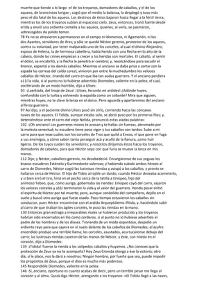 muerte que tiende a lo largo -el de los troyanos, domadores de caballos, y el de los
aqueos, de broncíneas lorigas-; cogió por el medio la balanza, la desplegó y tuvo más
peso el día fatal de los aqueos. Los destinos de éstos bajaron hasta llegar a la fértil tierra,
mientras los de los troyanos subían al espacioso cielo. Zeus, entonces, tronó fuerte desde
el Ida y envió una ardiente centella a los aqueos, quienes, al verla, se pasmaron,
sobrecogidos de pálido temor.
78 Ya no se atrevieron a permanecer en el campo ni Idomeneo, ni Agamenón, ni los
dos Ayantes, servidores de Ares; y sólo se quedó Néstor gerenio, protector de los aqueos,
contra su voluntad, por tener malparado uno de los corceles, al cual el divino Alejandro,
esposo de Helena, la de hermosa cabellera, había herido con una flecha en lo alto de la
cabeza, donde las crines empiezan a crecer y las heridas son mortales. El caballo, al sentir
el dolor, se encabritó, y la flecha le penetró el cerebro; y, revolcándose para sacudir el
bronce, espantó a los demás caballos. Mientras el anciano se daba prisa a cortar con la
espada las correas del caído corcel, vinieron por entre la muchedumbre los veloces
caballos de Héctor, tirando del carro en que iba tan audaz guerrero. Y el anciano perdiera
a11í la vida, si al punto no lo hubiese advertido Diomedes, valiente en la pelea; el cual,
vociferando de un modo horrible, dijo a Ulises:
93 -¡Laertíada, del linaje de Zeus! ¡Ulises, fecundo en ardides! ¿Adónde huyes,
confundido con la turba y volviendo la espalda como un cobarde? Mira que alguien,
mientras huyes, no te clave la lanza en el dorso. Pero aguarda y apartaremos del anciano
al feroz guerrero.
97 Así dijo, y el paciente divino Ulises pasó sin oírlo, corriendo hacia las cóncavas
naves de los aqueos. El Tidida, aunque estaba solo, se abrió paso por las primeras filas; y,
deteniéndose ante el carro del viejo Nelida, pronunció estas aladas palabras:
102 -¡Oh anciano! Los guerreros mozos te acosan y te hallas sin fuerzas, abrumado por
la molesta senectud; tu escudero tiene poco vigor y tus caballos son tardos. Sube a mi
carro para que veas cuáles son los corceles de Tros que quité a Eneas, el que pone en fuga
a sus enemigos, y cómo saben tanto perseguir acá y acullá de la llanura, como huir
ligeros. De los tuyos cuiden los servidores; y nosotros dirijamos éstos hacia los troyanos,
domadores de caballos, para que Héctor sepa con qué furia se mueve la lanza en mis
manos.
112 Dijo; y Néstor, caballero gerenio, no desobedeció. Encargáronse de sus yeguas los
bravos escuderos Esténelo y Eurimedonte valeroso; y habiendo subido ambos héroes al
carro de Diomedes, Néstor cogió las lustrosas riendas y avispó a los caballos, y pronto se
hallaron cerca de Héctor. El hijo de Tideo arrojóle un dardo, cuando Héctor deseaba acometerlo,
y si bien erró el tiro, hirió en el pecho cerca de la tetilla a Eniopeo, hijo del
animoso Tebeo, que, como auriga, gobernaba las riendas: Eniopeo cayó del carro, cejaron
los veloces corceles y a11í terminaron la vida y el valor del guerrero. Hondo pesar sintió
el espíritu de Héctor por tal muerte; pero, aunque condolido del compañero, dejóle en el
suelo y buscó otro auriga que fuese osado. Poco tiempo estuvieron los caballos sin
conductor, pues Héctor encontróse con el ardido Arqueptólemo Ifítida, y, haciéndole subir
al carro de que tiraban los ágiles corceles, le puso las riendas en la mano.
130 Entonces gran estrago a irreparables males se hubieran producido y los troyanos
habrían sido encerrados en Ilio como corderos, si al punto no lo hubiese advertido el
padre de los hombres y de los dioses. Tronando de un modo espantoso, despidió un
ardiente rayo para que cayera en el suelo delante de los caballos de Diomedes; el azufre
encendido produjo una terrible llama; los corceles, asustados, acurrucáronse debajo del
carro; las lustrosas riendas cayeron de las manos de Néstor, y éste, con miedo en el
corazón, dijo a Diomedes:
139 -¡Tidida! Tuerce la rienda a los solípedos caballos y huyamos. ¿No conoces que la
protección de Zeus ya no te acompaña? Hoy Zeus Cronida otorga a ése la victoria; otro
día, si le place, nos la dará a nosotros. Ningún hombre, por fuerte que sea, puede impedir
los propósitos de Zeus, porque el dios es mucho más poderoso.
145 Respondióle Diomedes, valiente en la pelea:
146 -Sí, anciano, oportuno es cuanto acabas de decir, pero un terrible pesar me llega al
corazón y al alma. Quizá diga Héctor, arengando a los troyanos: «El Tidida llegó a las naves,
 