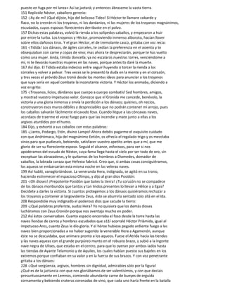 puesto en fuga por mi lanza» Así se jactará; y entonces ábraseme la vasta tierra.
151 Replicóle Néstor, caballero gerenio:
152 -¡Ay de mí! ¡Qué dijiste, hijo del belicoso Tideo! Si Héctor te llamare cobarde y
flaco, no lo creerán ni los troyanos, ni los dardanios, ni las mujeres de los troyanos magnánimos,
escudados, cuyos esposos florecientes derribaste en el polvo.
157 Dichas estas palabras, volvió la rienda a los solípedos caballos, y empezaron a huir
por entre la turba. Los troyanos y Héctor, promoviendo inmenso alboroto, hacían llover
sobre ellos dañosos tiros. Y el gran Héctor, el de tremolante casco, gritaba con voz recia:
161 -¡Tidida! Los dánaos, de ágiles corceles, te cedían la preferencia en el asiento y te
obsequiaban con carne y copas de vino; mas ahora te despreciarán, porque te has vuelto
como una mujer. Anda, tímida doncella; ya no escalarás nuestras torres, venciéndome a
mí, ni te llevarás nuestras mujeres en las naves, porque antes to daré la muerte.
167 Así dijo. El Tidida estaba indeciso entre seguir huyendo o torcer la rienda a los
corceles y volver a pelear. Tres veces se le presentó la duda en la mente y en el corazón,
y tres veces el próvido Zeus tronó desde los montes ideos para anunciar a los troyanos
que suya sería en aquel combate la inconstante victoria. Y Héctor los animaba, diciendo a
voz en grito:
175 -¡Troyanos, licios, dárdanos que cuerpo a cuerpo combatís! Sed hombres, amigos,
y mostrad vuestro impetuoso valor. Conozco que el Cronida me concede, benévolo, la
victoria y una gloria inmensa y envía la perdición a los dánaos; quienes, oh necios,
construyeron esos muros débiles y despreciables que no podrán contener mi arrojo, pues
los caballos salvarán fácilmente el cavado foso. Cuando llegue a las cóncavas naves,
acordaos de traerme el voraz fuego para que las incendie y mate junto a ellas a los
argivos aturdidos por el humo.
184 Dijo, y exhortó a sus caballos con estas palabras:
185 -¿Janto, Podargo, Etón, divino Lampo! Ahora debéis pagarme el exquisito cuidado
con que Andrómaca, hija del magnánimo Eetión, os ofrecía el regalado trigo y os mezclaba
vinos para que pudieseis, bebiendo, satisfacer vuestro apetito antes que a mí, que me
glorío de ser su floreciente esposo. Seguid el alcance, esforzaos, para ver si nos
apoderamos del escudo de Néstor, cuya fama llega hasta el cielo por ser todo de oro, sin
exceptuar las abrazaderas, y le quitamos de los hombros a Diomedes, domador de
caballos, la labrada coraza que Hefesto fabricó. Creo que, si ambas cosas consiguiéramos,
los aqueos se embarcarían esta misma noche en las veleras naves.
199 Así habló, vanagloriándose. La veneranda Hera, indignada, se agitó en su trono,
haciendo estremecer el espacioso Olimpo, y dijo al gran dios Posidón:
201 -¡Oh dioses! ¡Prepotente Posidón que bates la tierra! ¿Tu corazón no se compadece
de los dánaos moribundos que tantos y tan lindos presentes lo llevan a Hélice y a Egas?
Decídete a darles la victoria. Si cuantos protegemos a los dánaos quisiéramos rechazar a
los troyanos y contener al largovidente Zeus, éste se aburriría sentado solo allá en el Ida.
208 Respondióle muy indignado el poderoso dios que sacude la tierra:
209 -¿Qué palabras proferiste, audaz Hera? Yo no quisiera que los demás dioses
lucháramos con Zeus Cronión porque nos aventaja mucho en poder.
212 Así éstos conversaban. Cuanto espacio encerraba el foso desde la torre hasta las
naves llenóse de carros y hombres escudados que a11í acorraló Héctor Priámida, igual al
impetuoso Ares, cuanto Zeus le dio gloria. Y el héroe hubiese pegado ardiente fuego a las
naves bien proporcionadas a no haber sugerido la venerable Hera a Agamenón, aunque
éste no se descuidaba, que animara pronto a los aqueos. Fuese el Atrida hacia las tiendas
y las naves aqueas con el grande purpúreo manto en el robusto brazo, y subió a la ingente
nave negra de Ulises, que estaba en el centro, para que lo oyeran por ambos lados hasta
las tiendas de Ayante Telamonio y de Aquiles, los cuales habían puesto sus bajeles en los
extremos porque confiaban en su valor y en la fuerza de sus brazos. Y con voz penetrante
gritaba a los dánaos:
228 -¡Qué vergüenza, argivos, hombres sin dignidad, admirables sólo por la figura!
¿Qué es de la jactancia con que nos gloriábamos de ser valentísimos, y con que decíais
presuntuosamente en Lemnos, comiendo abundante carne de bueyes de erguida
cornamenta y bebiendo crateras coronadas de vino, que cada uno haría frente en la batalla
 