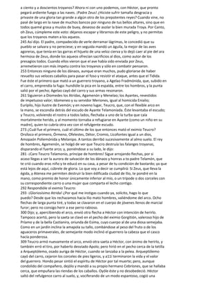 a ciento y a doscientos troyanos? Ahora ni con uno podemos, con Héctor, que pronto
pegará ardiente fuego a las naves. ¡Padre Zeus! ¿Hiciste sufrir tamaña desgracia y
privaste de una gloria tan grande a algún otro de los prepotentes reyes? Cuando vine, no
pasé de largo en la nave de muchos bancos por ninguno de tus bellos altares, sino que en
todos quemé grasa y muslos de buey, deseoso de asolar la bien murada Troya. Por Canto,
oh Zeus, cúmpleme este voto: déjanos escapar y librarnos de este peligro, y no permitas
que los troyanos maten a los aqueos.
245 Así dijo. El padre, compadecido de verle derramar lágrimas, le concedió que su
pueblo se salvara y no pereciese; y en seguida mandó un águila, la mejor de las aves
agoreras, que tenía en las garras el hijuelo de una veloz cierva y lo dejó caer al pie del ara
hermosa de Zeus, donde los aqueos ofrecían sacrificios al dios, como autor de los
presagios todos. Cuando ellos vieron que el ave había sido enviada por Zeus,
arremetieron con más ímpetu contra los troyanos y sólo en combatir pensaron.
253 Entonces ninguno de los dánaos, aunque eran muchos, pudo gloriarse de haber
revuelto sus veloces caballos para pasar el foso y resistir el ataque, antes que el Tidida.
Fue éste el primero que mató a un guerrero troyano, a Agelao Fradmónida, que, subido en
el carro, emprendía la fuga: hundióle la pica en la espalda, entre los hombros, y la punta
salió por el pecho; Agelao cayó del carro y sus armas resonaron.
261 Siguieron a Diomedes los Atridas, Agamenón y Menelao; los Ayantes, revestidos
de impetuoso valor; Idomeneo y su servidor Meriones, igual al homicida Enialio;
Eurípilo, hijo ilustre de Evemón; y en noveno lugar, Teucro, que, con el flexible arco en
la mano, se escondía detrás del escudo de Ayante Telamoníada. Éste levantaba el escudo;
y Teucro, volviendo el rostro a todos lados, flechaba a uno de la turba que caía
mortalmente herido, y al momento tornaba a refugiarse en Ayante (como un niño en su
madre), quien to cubría otra vez con el refulgente escudo.
273 ¿Cuál fue el primero, cuál el último de los que entonces mató el eximio Teucro?
Orsíloco el primero, Órmeno, Ofelestes, Détor, Cromio, Licofontes igual a un dios,
Amopaón Poliemónida y Melanipo. A tantos derribó sucesivamente al almo suelo. El rey
de hombres, Agamenón, se holgó de ver que Teucro destruía las falanges troyanas,
disparando el fuerte arco; y, poniéndose a su lado, le dijo:
281 -¡Caro Teucro Telamonio, príncipe de hombres! Sigue arrojando flechas, por si
acaso llegas a ser la aurora de salvación de los dánaos y honras a to padre Telamón, que
te crió cuando eras niño y te educó en su casa, a pesar de tu condición de bastardo; ya que
está lejos de aquí, cúbrele de gloria. Lo que voy a decir se cumplirá: Si Zeus, que lleva la
égida, y Atenea me permiten destruir la bien édificada ciudad de Ilio, te pondré en la
mano, como premio de honor únicamente inferior al mío, o un trípode o dos corceles con
su correspondiente carro o una mujer que comparta el lecho contigo.
292 Respondióle el eximio Teucro:
293 -¡Gloriosísimo Atrida! ¿Por qué me instigas cuando ya, solícito, hago lo que
puedo? Desde que los rechazamos hacia Ilio mato hombres, valiéndome del arco. Ocho
flechas de larga punta tiré, y todas se clavaron en el cuerpo de jóvenes llenos de marcial
furor; pero no consigo herir a ese perro rabioso.
300 Dijo; y, apercibiendo el arco, envió otra flecha a Héctor con intención de herirlo.
Tampoco acertó, pero la saeta se clavó en el pecho del eximio Gorgitión, valeroso hijo de
Príamo y de la bella Castianira, oriunda de Esima, cuyo cuerpo al de una diosa semejaba.
Como en un jardín inclina la amapola su tallo, combándose al peso del fruto o de los
aguaceros primaverales, de semejante modo inclinó el guerrero la cabeza que el casco
hacía ponderosa.
309 Teucro armó nuevamente el arco, envió otra saeta a Héctor, con ánimo de herirlo, y
también erró el tiro, por haberlo desviado Apolo; pero hirió en el pecho cerca de la tetilla
a Arqueptólemo, osado auriga de Héctor, cuando se lanzaba a la pelea. Arqueptólemo
cayó del carro, cejaron los corceles de pies ligeros, y a11í terminaron la vida y el valor
del guerrero. Hondo pesar sintió el espíritu de Héctor por tal muerte; pero, aunque
condolido del compañero, dejólo y mandó a su propio hermano Cebríones, que se hallaba
cerca, que empuñara las riendas de los caballos. Oyóle éste y no desobedeció. Héctor
saltó del refulgence carro al suelo, y, vociferando de un modo espantoso, cogió una
 