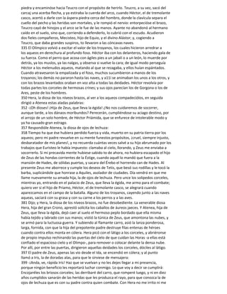 piedra y encaminóse hacia Teucro con el propósito de herirlo. Teucro, a su vez, sacó del
carcaj una acerba flecha, y ya estiraba la cuerda del arco, cuando Héctor, el de tremolante
casco, acertó a darle con la áspera piedra cerca del hombro, donde la clavícula separa el
cuello del pecho y las heridas son mortales, y le rompió el nervio: entorpecióse el brazo,
Teucro cayó de hinojos y el arco se le fue de las manos. Ayante no abandonó al hermano
caído en el suelo, sino que, corriendo a defenderlo, lo cubrió con el escudo. Acudieron
dos fieles compañeros, Mecisteo, hijo de Equio, y el divino Alástor; y, cogiendo a
Teucro, que daba grandes suspiros, to llevaron a las cóncavas naves.
335 El Olímpico volvió a excitar el valor de los troyanos, los cuales hicieron arredrar a
los aqueos en derechura al profundo foso. Héctor iba con los delanteros, haciendo gala de
su fuerza. Como el perro que acosa con ágiles pies a un jabalí o a un león, lo muerde por
detrás, ya los muslos, ya las nalgas, y observa si vuelve la cara; de igual modo perseguía
Héctor a los melenudos aqueos, matando al que se rezagaba, y ellos huían espántados.
Cuando atravesaron la empalizada y el foso, muchos sucumbieron a manos de los
troyanos; los demás no pararon hasta las naves, y a11í se animaban los unos a los otros, y
con los brazos levantados oraban en voz alta a todas las deidades. Héctor revolvía por
todas partes los corceles de hermosas crines; y sus ojos parecían los de Gorgona o los de
Ares, peste de los hombres.
350 Hera, la diosa de los níveos brazos, al ver a los aqueos compadeciólos, en seguida
dirigió a Atenea estas aladas palabras:
352 -¡Oh dioses! ¡Hija de Zeus, que lleva la égida! ¿No nos cuidaremos de socorrer,
aunque tarde, a los dánaos moribundos? Perecerán, cumpliéndose su aciago destino, por
el arrojo de un solo hombre, de Héctor Priámida, que se enfurece de intolerable modo y
ya ha causado gran estrago.
357 Respondióle Atenea, la diosa de ojos de lechuza:
358 Tiempo ha que ése hubiera perdido fuerza y vida, muerto en su patria tierra por los
aqueos; pero mi padre revuelve en su mente funestos propósitos, ¡cruel, siempre injusto,
desbaratador de mis planes!, y no recuerda cuántas veces salvé a su hijo abrumado por los
trabajos que Euristeo le había impuesto: clamaba al cielo, llorando, y Zeus me enviaba a
socorrerlo. Si mi precavida mente hubiese sabido to de ahora, no hubiera escapado el hijo
de Zeus de las hondas corrientes de la Éstige, cuando aquél lo mandó que fuera a la
mansión de Hades, de sólidas puertas, y sacara del Érebo el horrendo can de Hades. Al
presente Zeus me aborrece y cumple los deseos de Tetis, que besó sus rodillas y le tocó la
barba, suplicándole que honrase a Aquiles, asolador de ciudades. Día vendrá en que me
llame nuevamente su amada hija, la de ojos de lechuza. Pero unce los solipedos corceles,
mientras yo, entrando en el palacio de Zeus, que lleva la égida, me armo para el combate;
quiero ver si el hijo de Príamo, Héctor, el de tremolante casco, se alegrará cuando
aparezcamos en el campo de la batalla. Alguno de los troyanos, cayendo junto a las naves
aqueas, saciará con su grasa y con su carne a los perros y a las aves.
381 Dijo; y Hera, la diosa de los níveos brazos, no fue desobediente. La venerable diosa
Hera, hija del gran Crono, aprestó solícita los caballos de áureos jaeces. Y Atenea, hija de
Zeus, que lleva la égida, dejó caer al suelo el hermoso peplo bordado que ella misma
había tejido y labrado con sus manos; vistió la túnica de Zeus, que amontona las nubes, y
se armó para la luctuosa guerra. Y subiendo al flamante carro, asió la lanza ponderosa,
larga, fornida, con que la hija del prepotente padre destruye filas entenas de héroes
cuando contra ellos monta en cólera. Hera picó con el látigo a los corceles, y abriéronse
de propio impulso rechinando las puertas del cielo de que cuidan las Horas -a ellas está
confiado el espacioso cielo y el Olimpo-, para remover o colocar delante la densa nube.
Por allí, por entre las puertas, dirigieron aquellas deidades los corceles, dóciles al látigo.
397 El padre de Zeus, apenas las vio desde el Ida, se encendió en cólera; y al punto
llamó a Iris, la de doradas alas, para que le sirviese de mensajera:
399 -¡Anda, ve, rápida Iris! Haz que se vuelvan y no les dejes llegar a mi presencia,
porque ningún beneficio les reportará luchar conmigo. Lo que voy a decir se cumplirá:
Encojaréles los briosos corceles; las derribaré del carro, que romperé luego, y ni en diez
años cumplidos sanarán de las heridas que les produzca el rayo, para que conozca la de
ojos de lechuza que es con su padre contra quien combate. Con Hera no me irrito ni me
 