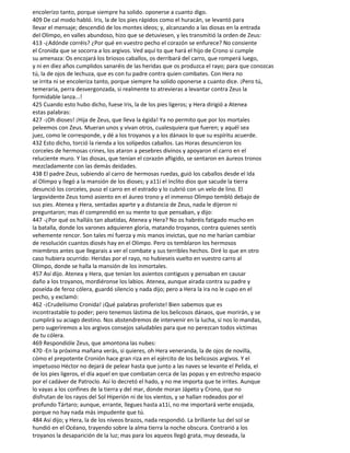 encolerizo tanto, porque siempre ha solido. oponerse a cuanto digo.
409 De cal modo habló. Iris, la de los pies rápidos como el huracán, se levantó para
llevar el mensaje; descendió de los montes ideos; y, alcanzando a las diosas en la entrada
del Olimpo, en valles abundoso, hizo que se detuviesen, y les transmitió la orden de Zeus:
413 -¿Adónde corréis? ¿Por qué en vuestro pecho el corazón se enfurece? No consiente
el Cronida que se socorra a los argivos. Ved aquí to que hará el hijo de Crono si cumple
su amenaza: Os encojará los briosos caballos, os derribará del carro, que romperá luego,
y ni en diez años cumplidos sanaréis de las heridas que os produzca el rayo; para que conozcas
tú, la de ojos de lechuza, que es con tu padre contra quien combates. Con Hera no
se irrita ni se encoleriza tanto, porque siempre ha solido oponerse a cuanto dice. ¡Pero tú,
temeraria, perra desvergonzada, si realmente to atrevieras a levantar contra Zeus la
formidable lanza...!
425 Cuando esto hubo dicho, fuese Iris, la de los pies ligeros; y Hera dirigió a Atenea
estas palabras:
427 -¡Oh dioses! ¡Hija de Zeus, que lleva la égida! Ya no permito que por los mortales
peleemos con Zeus. Mueran unos y vivan otros, cualesquiera que fueren; y aquél sea
juez, como le corresponde, y dé a los troyanos y a los dánaos lo que su espíritu acuerde.
432 Esto dicho, torció la rienda a los solípedos caballos. Las Horas desuncieron los
corceles de hermosas crines, los ataron a pesebres divinos y apoyaron el carro en el
reluciente muro. Y las diosas, que tenían el corazón afligido, se sentaron en áureos tronos
mezcladamente con las demás deidades.
438 El padre Zeus, subiendo al carro de hermosas ruedas, guió los caballos desde el Ida
al Olimpo y llegó a la mansión de los dioses; y a11í el ínclito dios que sacude la tierra
desunció los corceles, puso el carro en el estrado y lo cubrió con un velo de lino. El
largovidente Zeus tomó asiento en el áureo trono y el inmenso Olimpo tembló debajo de
sus pies. Atenea y Hera, sentadas aparte y a distancia de Zeus, nada le dijeron ni
preguntaron; mas él comprendió en su mente to que pensaban, y dijo:
447 -¿Por qué os halláis tan abatidas, Atenea y Hera? No os habréis fatigado mucho en
la batalla, donde los varones adquieren gloria, matando troyanos, contra quienes sentís
vehemente rencor. Son tales mi fuerza y mis manos invictas, que no me harían cambiar
de resolución cuantos diosés hay en el Olimpo. Pero os temblaron los hermosos
miembros antes que llegarais a ver el combate y sus terribles hechos. Diré lo que en otro
caso hubiera ocurrido: Heridas por el rayo, no hubieseis vuelto en vuestro carro al
Olimpo, donde se halla la mansión de los inmortales.
457 Así dijo. Atenea y Hera, que tenían los asientos contiguos y pensaban en causar
daño a los troyanos, mordiéronse los labios. Atenea, aunque airada contra su padre y
poseída de feroz cólera, guardó silencio y nada dijo; pero a Hera la ira no le cupo en el
pecho, y exclamó:
462 -¡Crudelísimo Cronida! ¡Qué palabras proferiste! Bien sabemos que es
incontrastable to poder; pero tenemos lástima de los belicosos dánaos, que morirán, y se
cumplirá su aciago destino. Nos abstendremos de intervenir en la lucha, si nos lo mandas,
pero sugeriremos a los argivos consejos saludables para que no perezcan todos víctimas
de tu cólera.
469 Respondióle Zeus, que amontona las nubes:
470 -En la próxima mañana verás, si quieres, oh Hera veneranda, la de ojos de novilla,
cómo el prepotente Cronión hace gran riza en el ejército de los belicosos argivos. Y el
impetuoso Héctor no dejará de pelear hasta que junto a las naves se levante el Pelida, el
de los pies ligeros, el día aquel en que combatan cerca de las popas y en estrecho espacio
por el cadáver de Patroclo. Así lo decretó el hado, y no me importa que te irrites. Aunque
lo vayas a los confines de la tierra y del mar, donde moran Jápeto y Crono, que no
disfrutan de los rayos del Sol Hiperión ni de los vientos, y se hallan rodeados por el
profundo Tártaro; aunque, errante, llegues hasta a11í, no me importará verte enojada,
porque no hay nada más impudente que tú.
484 Así dijo; y Hera, la de los níveos brazos, nada respondió. La brillante luz del sol se
hundió en el Océano, trayendo sobre la alma tierra la noche obscura. Contrarió a los
troyanos la desaparición de la luz; mas para los aqueos llegó grata, muy deseada, la
 