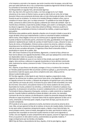 a los troyanos y acorralar a los aqueos, que serán muertos entre las popas, cerca del mar;
para que todos disfruten de su rey y comprenda el poderoso Agamenón Atrida la falta que
ha cometido no honrando al mejor de los aqueos.
413 Respondióle en seguida Tetis, derramando lágrimas:
414 -¡Ay, hijo mío! ¿Por qué te he criado, si en hora aciaga te di a luz? ¡Ojalá
estuvieras en las naves sin llanto ni pena, ya que tu vida ha de ser corta, de no larga
duración! Ahora eres juntamente de breve vida y el más infortunado de todos. Con hado
funesto te parí en el palacio. Yo misma iré al nevado Olimpo y hablaré a Zeus, que se
complace en lanzar rayos, por si se deja convencer. Tú quédate en las naves de ligero
andar, conserva la cólera contra los aqueos y abstente por entero de combatir. Ayer se
marchó Zeus al Océano, al país de los probos etíopes, para asistir a un banquete, y todos
los dioses lo siguieron. De aquí a doce días volverá al Olimpo. Entonces acudiré a la
morada de Zeus, sustentada en bronce; le abrazaré las rodillas, y espero que lograré
persuadirlo.
428 Dichas estas palabras partió, dejando a Aquiles con el corazón irritado a causa de la
mujer de bella cintura que violentamente y contra su voluntad le habían arrebatado.
430 En tanto, Ulises llegaba a Crisa con las víctimas para la sagrada hecatombe.
Cuando arribaron al profundo puerto, amainaron las velas, guardándolas en la negra nave;
abatieron rápidamente por medio de cuerdas el mástil hasta la crujía, y llevaron la nave, a
fuerza de remos, al fondeadero. Echaron anclas y ataron las amarras, saltaron a la playa,
desembarcaron las víctimas de la hecatombe para Apolo, el que hiere de lejos, y Criseide
salió de la nave surcadora del ponto. El ingenioso Ulises llevó la doncella al altar y,
poniéndola en manos de su padre, dijo:
442 -¡Oh Crises! Envíame al rey de hombres, Agamenón, a traerte la hija y ofrecer en
favor de los dánaos una sagrada hecatombe a Febo, para que aplaquemos a este dios que
tan deplorables males ha causado a los argivos.
446 Habiendo hablado así, puso en sus manos la hija amada, que aquél recibió con
alegría. Acto continuo, ordenaron la sagrada hecatombe en torno del bien construido
altar, laváronse las manos y tomaron la mola. Y Crises oró en alta voz y con las manos
levantadas:
451 -¡Óyeme, tú que llevas arco de plata, proteges a Crisa y a la divina Cila a imperas
en Ténedos poderosamente! Me escuchaste cuando te supliqué, y, para honrarme, oprimiste
duramente al ejército aqueo; pues ahora cúmpleme este voto: ¡Aleja ya de los
dánaos la abominable peste!
457 Así dijo rogando, y Febo Apolo lo oyó. Hecha la rogativa y esparcida la mola,
cogieron las víctimas por la cabeza, que tiraron hacia atrás, y las degollaron y desollaron;
en seguida cortaron los muslos, y, después de pringarlos con gordura por uno y otro lado
y de cubrirlos con trozos de carne, el anciano los puso sobre la leña encendida y los roció
de vino tinto. Cerca de él, unos jóvenes tenían en las manos asadores de cinco puntas.
Quemados los muslos, probaron las entrañas, y, dividiendo lo restante en pedazos muy
pequeños, lo atravesaron con pinchos, lo asaron cuidadosamente y lo retiraron del fuego.
Terminada la faena y dispuesto el banquete, comieron, y nadie careció de su respectiva
porción. Cuando hubieron satisfecho el deseo de beber y de comer, los mancebos
coronaron de vino las crateras y lo distribuyeron a todos los presentes después de haber
ofrecido en copas las primicias. Y durante todo el día los aqueos aplacaron al dios con el
canto, entonando un hermoso peán a Apolo, el que hiere de lejos, que los oía con el
corazón complacido.
475 Cuando el sol se puso y sobrevino la noche, durmieron cerca de las amarras de la
nave. Mas, así que apareció la hija de la mañana, la Aurora de rosados dedos, hiciéronse a
la mar para volver al espacioso campamento aqueo, y Apolo, el que hiere de lejos, les
envió próspero viento. Izaron el mástil, descogieron las velas, que hinchó el viento, y las
purpúreas olas resonaban en torno de la quilla mientras la nave corría siguiendo su
rumbo. Una vez llegados al vasto campamento de los aqueos, sacaron la negra nave a sierra
firme y la pusieron en alto sobre la arena, sosteniéndola con grandes maderos. Y
luego se dispersaron por las tiendas y los bajeles.
488 El hijo de Peleo y descendiente de Zeus, Aquiles, el de los pies ligeros, seguía
 