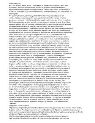 tenebrosa noche.
489 El esclarecido Héctor reunió a los troyanos en la ribera del voraginoso Janto, lejos
de las naves, en un lugar limpio donde el suelo no aparecía cubierto de cadáveres.
Aquéllos descendieron de los carros y escucharon a Héctor, caro a Zeus, que arrimado a
su lama de once codos, cuya reluciente broncínea punta estaba sujeta por áureo anillo, así
los arengaba:
497 -¡Oídme, troyanos, dárdanos y aliados! En el día de hoy esperaba volver a la
ventosa Ilio después de destruir las naves y acabar con todos los aqueos; pero nos
quedamos a obscuras, y esto ha salvado a los argivos y a las naves que tienen en la playa.
Obedezcamos ahora a la noche sombría y ocupémonos en preparar la cena; desuncid de
los carros a los corceles de hermosas crines y echadles el pasto; traed pronto de la ciudad
bueyes y pingües ovejas, y de vuestras casas pan y vino, que alegra el corazón;
amontonad abundante leña y encendamos muchas hogueras que ardan hasta que despunte
la aurora, hija de la mañana, y cuyo resplandor llegue al cielo: no sea que los melenudos
aqueos intenten huir esta noche por el ancho dorso del mar. No se embarquen tranquilos y
sin ser molestados, sino que alguno tenga que curarse en su casa una lanzada o un
flechazo recibido al subir a la nave, para que tema quien ose mover la luctuosa guerra a
los troyanos, domadores de caballos. Los heraldos, caros a Zeus, vayan a la población y
pregonen que los adolescentes y los ancianos de canosas sienes se reúnan en las torres
que fueron construidas por las deidades y circundan la ciudad; que las tímidas mujeres
enciendan grandes fogatas en sus respectivas casas, y que la guardia sea continua para
que los enemigos no entren insidiosamente en la ciudad mientras los hombres estén fuera.
Hágase como os to encargo, magnánimos troyanos. Dichas quedan las palabras que al
presente convienen; mañana os arengaré de nuevo, troyanos domadores de caballos; y
espero que, con la protección de Zeus y de las otras deidades, echaré de aquí a esos perros
rabiosos, traídos por las parcas en los negros bajeles. Durante la noche hagamos
guardia nosotros mismos; y mañana, al comenzar el día, tomaremos las armas para trabar
vivo combate junto a las cóncavas naves. Veré si el fuerte Diomedes Tidida me hace
retroceder de las naves al muro, o si lo mato con el bronce y me llevo sus cruentos
despojos. Mañana probará su valor, si me aguarda cuando lo acometa con la lanza; mas
confío en que, así que salga el sol, caerá herido entre los combatientes delanteros, y con
él muchos de sus camaradas. Así fuera yo inmortal, no tuviera que envejecer y gozara de
los mismos honores que Atenea o Apolo, como este día será funesto para los argivos.
542 De este modo arengó Héctor, y los troyanos lo aclamaron. Desuncieron de debajo
del yugo los sudados corceles y atáronlos con correas junto a sus respectivos carros;
sacaron pronto de la ciudad bueyes y pingües ovejas, y de las casas pan y vino, que alegra
el corazón, y amontonaron abundante leña. Después ofrecieron hecatombes perfectas a
los inmortales, y los vientos llevaban de la llanura al cielo el suave olor de la grasa
quemada; pero los bienaventurados diqses no quisieron aceptar la ofrenda, porque se les
había hecho odiosa la sagrada Ilio y Príamo y su pueblo armado con lanzas de fresno.
553 Así, tan alentados, permanecieron toda la noche en el campo, donde ardían muchos
fuegos. Como en noche de calma aparecen las radiantes estrellas en torno de la fulgente
luna, y se descubren los promontorios, cimas y valles, porque en el cielo se ha abierto la
vasta región etérea, vense todos los astros, y al pastor se le alegra el corazón: en tan gran
número eran las hogueras que, encendidas por los troyanos, quemaban ante Ilio entre las
naves y la corriente del Janto. Mil fuegos ardían en la llanura, y en cada uno se agrupaban
cincuenta hombres a la luz de la ardiente llama. Y los caballos, comiendo cerca de los
carros avena y blanca cebada, esperaban la llegada de la Aurora, la de hermoso trono.
CANTO IX*
Embajada a Aquiles- Súplicas
* Agamenón, arrepentido y lamentando su disputa con Aquiles, por consejo de su anciano asesor Néstor,
despacha a Ulises, Ayante y al viejo Fénix como embajadores ante Aquiles, para solicitar su ayuda, con
plenos poderes para prometerle la devolución de Briseide y abundantes regalos que compensen la afrenta
sufrida. Pero Aquiles se mantiene obstinado a inflexible.
1 Así los troyanos guardaban el campo. De los aqueos habíase enseñoreado la ingente
fuga, compañera del glacial terror, y los más valientes estaban agobiados por insufrible
 