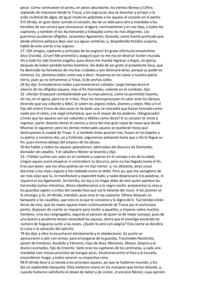 pesar. Como conmueven el ponto, en peces abundante, los vientos Bóreas y Céfiro,
soplando de improviso desde la Tracia, y las negruzcas olas se levantan y arrojan a la
orilla multitud de algas; de igual modo les palpitaba a los aqueos el corazón en el pecho.
9 El Atrida, en gran dolor sumido el corazón, iba de un lado para otro y mandaba a los
heraldos de voz sonora que convocaran al ágora, nominalmente y en voz baja, a todos los
capitanes, y también él los iba llamando y trabajaba como los más diligentes. Los
guerreros acudieron afligidos. Levantóse Agamenón, llorando, como fuente profunda que
desde altísimo peñasco deja caer sus aguas sombrías; y, despidiendo hondos suspiros,
habló de esta suerte a los argivos:
17 -¡Oh amigos, capitanes y príncipes de los argivos! En grave infortunio envolvióme
Zeus Cronida. ¡Cruel! Me prometió y aseguró que no me iría sin destruir la bien murada
Ilio y todo ha sido funesto engaño; pues ahora me manda regresar a Argos, sin gloria,
después de haber perdido tantos hombres. Así debe de ser grato al prepotente Zeus, que
ha destruido las fortalezas de muchas ciudades y aún destruirá otras, porque su poder es
inmenso. Ea, obremos todos como voy a decir: Huyamos en las naves a nuestra patria
tierra, pues ya no tomaremos a Troya, la de anchas calles.
29 Así dijo. Enmudecieron todos y permanecieron callados. Largo tiempo duró el
silencio de los afligidos aqueos, mas al fin Diomedes, valiente en el combate, dijo:
32 -¡Atrida! Empezaré combatiéndote por tu imprudencia, como es permitido hacerlo,
oh rey, en el ágora, pero no te irrites. Poco ha menospreciaste mi valor ante los dánaos,
diciendo que soy cobarde y débil, lo saben los argivos todos, jóvenes y viejos. Mas a ti el
hijo del artero Crono de dos cosas te ha dado una: te concedió que fueras honrado como
nadie por el cetro, y te negó la fortaleza, que es el mayor de los poderes. ¡Desgraciado!
¿Crees que los aqueos son tan cobardes y débiles como dices? Si tu corazón te incita a
regresar, parte: delante tienes el camino y cerca del mar gran copia de naves que desde
Micenas lo siguieron; pero los demás melenudos aqueos se quedarán hasta que
destruyamos la ciudad de Troya. Y, si también éstos quieren irse, huyan en los bajeles a
su patria; y nosotros dos, yo y Esténelo, seguiremos peleando hasta que a Ilio le llegue su
fin; pues vinimos debajo del amparo de los dioses.
50 Así habló; y todos los aqueos aplaudieron, admirados del discurso de Diomedes,
domador de caballos. Y el caballero Néstor se levantó y dijo:
53 -¡Tidida! Luchas con valor en el combate y superas en el consejo a los de tu edad;
ningún aqueo osará vituperar ni contradecir tu discurso, pero no has llegado hasta el fin.
Eres aún joven -por tus años podrías ser mi hijo menor- y, no obstante, dices cosas
discretas a los reyes argivos y has hablado como se debe. Pero yo, que me vanaglorio de
ser más viejo que tú, lo manifestaré y expondré todo; y nadie despreciará mis palabras, ni
siquiera el rey Agamenón. Sin familia, sin ley y sin hogar debe de vivir quien apetece las
horrendas luchas intestinas. Ahora obedezcamos a la negra noche: preparemos la cena y
los guardias vigilen a orillas del cavado foso que corre delante del muro. A los jóvenes se
lo encargo; y tú, oh Atrida, mándalo, pues eres el rey supremo. Ofrece después un
banquete a los caudillos, que esto es lo que te conviene y lo digno de ti. Tus tiendas están
llenas de vino, que las naves aqueas traen continuamente de Tracia por el anchuroso
ponto; dispones de cuanto se requiere para recibir a aquéllos, a imperas sobre muchos
hombres. Una vez congregados, seguirás el parecer de quien te dé mejor consejo; pues de
uno bueno y prudente tienen necesidad los aqueos, ahora que el enemigo enciende tal
número de hogueras junto a las naves. ¿Quién lo verá con alegría? Esta noche se decidirá
la ruina o la salvación del ejército.
79 Así dijo, y ellos lo escucharon atentamente y lo obedecieron. A1 punto se
apresuraron a salir con armas, para encargarse de la guardia, Trasimedes Nestórida,
pastor de hombres; Ascálafo y Yálmeno, hijos de Ares; Meriones, Afareo, Deípiro y el
divino Licomedes, hijo de Creonte. Siete eran los capitanes de los centinelas, y cada uno
mandaba cien mozos provistos de luengas picas. Situáronse entre el foso y la muralla,
encendieron fuego, y todos sacaron su respectiva cena.
99 El Atrida llevó a su tienda a los príncipes aqueos, así que se hubieron reunido, y les
dio un espléndido banquete. Ellos metieron mano en los manjares que tenían delante, y,
cuando hubieron satisfecho el deseo de beber y de comer, el anciano Néstor, cuya opinión
 