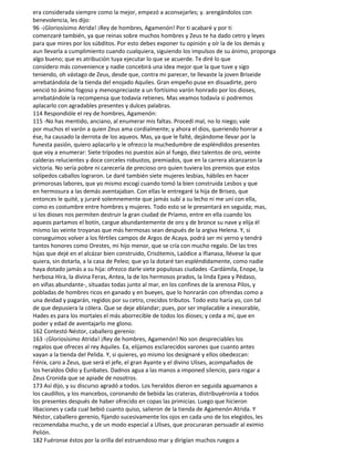 era considerada siempre como la mejor, empezó a aconsejarles; y. arengándolos con
benevolencia, les dijo:
96 -¡Gloriosísimo Atrida! ¡Rey de hombres, Agamenón! Por ti acabaré y por ti
comenzaré también, ya que reinas sobre muchos hombres y Zeus te ha dado cetro y leyes
para que mires por los súbditos. Por esto debes exponer tu opinión y oír la de los demás y
aun llevarla a cumplimiento cuando cualquiera, siguiendo los impulsos de su ánimo, proponga
algo bueno; que es atribución tuya ejecutar lo que se acuerde. Te diré lo que
considero más convenience y nadie concebirá una idea mejor que la que tuve y sigo
teniendo, oh vástago de Zeus, desde que, contra mi parecer, te llevaste la joven Briseide
arrebatándola de la tienda del enojado Aquiles. Gran empeño puse en disuadirte, pero
venció to ánimo fogoso y menospreciaste a un fortísimo varón honrado por los dioses,
arrebatándole la recompensa que todavía retienes. Mas veamos todavía si podremos
aplacarlo con agradables presentes y dulces palabras.
114 Respondióle el rey de hombres, Agamenón:
115 -No has mentido, anciano, al enumerar mis faltas. Procedí mal, no lo niego; vale
por muchos el varón a quien Zeus ama cordialmente; y ahora el dios, queriendo honrar a
ése, ha causado la derrota de los aqueos. Mas, ya que le falté, dejándome llevar por la
funesta pasión, quiero aplacarlo y le ofrezco la muchedumbre de espléndidos presentes
que voy a enumerar: Siete trípodes no puestos aún al fuego, diez talentos de oro, veinte
calderas relucientes y doce corceles robustos, premiados, que en la carrera alcanzaron la
victoria. No sería pobre ni carecería de precioso oro quien tuviera los premios que estos
solípedos caballos lograron. Le daré también siete mujeres lesbias, hábiles en hacer
primorosas labores, que yo mismo escogí cuando tomó la bien construida Lesbos y que
en hermosura a las demás aventajaban. Con ellas le entregaré la hija de Briseo, que
entonces le quité, y juraré solemnemente que jamás subí a su lecho ni me uní con ella,
como es costumbre entre hombres y mujeres. Todo esto se le presentará en seguida; mas,
si los dioses nos permiten destruir la gran ciudad de Príamo, entre en ella cuando los
aqueos partamos el botín, cargue abundantemente de oro y de bronce su nave y elija él
mismo las veinte troyanas que más hermosas sean después de la argiva Helena. Y, si
conseguimos volver a los fértiles campos de Argos de Acaya, podrá ser mi yerno y tendrá
tantos honores como Orestes, mi hijo menor, que se cría con mucho regalo. De las tres
hijas que dejé en el alcázar bien construido, Crisótemis, Laódice a Ifianasa, llévese la que
quiera, sin dotarla, a la casa de Peleo; que yo la dotaré tan espléndidamente, como nadie
haya dotado jamás a su hija: ofrezco darle siete populosas ciudades -Cardámila, Enope, la
herbosa Hira, la divina Feras, Antea, la de los hermosos prados, la linda Epea y Pédaso,
en viñas abundante-, situadas todas junto al mar, en los confines de la arenosa Pilos, y
pobladas de hombres ricos en ganado y en bueyes, que lo honrarán con ofrendas como a
una deidad y pagarán, regidos por su cetro, crecidos tributos. Todo esto haría yo, con tal
de que depusiera la cólera. Que se deje ablandar; pues, por ser implacable a inexorable,
Hades es para los mortales el más aborrecible de todos los dioses; y ceda a mí, que en
poder y edad de aventajarlo me glono.
162 Contestó Néstor, caballero gerenio:
163 -¡Gloriosísimo Atrida! ¡Rey de hombres, Agamenón! No son despreciables los
regalos que ofreces al rey Aquiles. Ea, elijamos esclarecidos varones que cuanto antes
vayan a la tienda del Pelida. Y, si quieres, yo mismo los designaré y ellos obedezcan:
Fénix, caro a Zeus, que será el jefe, el gran Ayante y el divino Ulises, acompañados de
los heraldos Odio y Eunbates. Dadnos agua a las manos a imponed silencio, para rogar a
Zeus Cronida que se apiade de nosotros.
173 Así dijo, y su discurso agradó a todos. Los heraldos dieron en seguida aguamanos a
los caudillos, y los mancebos, coronando de bebida las crateras, distribuyéronla a todos
los presentes después de haber ofrecido en copas las primicias. Luego que hicieron
libaciones y cada cual bebió cuanto quiso, salieron de la tienda de Agamenón Atrida. Y
Néstor, caballero gerenio, fijando sucesivamente los ojos en cada uno de los elegidos, les
recomendaba mucho, y de un modo especial a Ulises, que procuraran persuadir al eximio
Pelión.
182 Fuéronse éstos por la orilla del estruendoso mar y dirigían muchos ruegos a
 