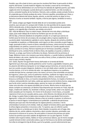 Posidón, que ciñe y bate la tierra, para que les resultara fácil llevar la persuasión al altivo
espíritu del Eácida. Cuando hubieron llegado a las tiendas y naves de los mirmidones,
hallaron al héroe deleitándose con una hermosa lira labrada de argénteo puente, que había
cogido de entre los despojos cuando destruyó la ciudad de Eetión; con ella recreaba su
ánimo, cantando hazañas de los hombres. Patroclo, solo y callado, estaba sentado frente a
él y esperaba que el Eácida acabase de cantar. Entraron aquéllos, precedidos por Ulises, y
se detuvieron delante del héroe; Aquiles, atónito, se alzó del asiento sin dejar la lira y
Patroclo al verlos se levantó también. Aquiles, el de los pies ligeros, tendióles la mano y
dijo:
197 -¡Salud, amigos que llegáis! Grande debe de ser la necesidad cuando venís
vosotros, que sois para mí, aunque esté irritado, los más queridos de los aqueos todos.
199 En diciendo esto, el divino Aquiles les hizo sentar en sillas provistas de purpúreos
tapetes, y en seguida dijo a Patroclo, que estaba cerca de él:
202 -¡Hijo de Menecio! Saca la cratera mayor, llénala del vino más añejo y distribuye
copas; pues están debajo de mi techo los hombres que me son más caros.
205 Así dijo, y Patroclo obedeció al compañero amado. En un tajón que acercó a la
lumbre puso los lomos de una oveja y de una pingüe cabra y la grasa espalda de un
suculento jabalí. Automedonte sujetaba la carne; Aquiles, después de cortarla y dividirla,
la espetaba en asadores; y el Menecíada, varón igual a un dios, encendía un gran fuego; y
luego, quemada la leña y muerta la llama, extendió las brasas, colocó encima los asadores
asegurándolos con piedras y sazonó la carne con la divina sal. Cuando aquélla estuvo
asada y servida en la mesa, Patrocio repartió pan en hermosas canastillas; y Aquiles
distribuyó la carne, sentóse frente al divino Ulises, de espaldas a la pared, y ordenó a
Patroclo, su amigo, que hiciera la ofrenda a los dioses. Patroclo echó las primicias al
fuego. Metieron mano a los manjares que tenían delante, y, cuando hubieron satisfecho el
deseo de beber y de comer, Ayante hizo una seña a Fénix; y Ulises, al advertirlo, llenó de
vino la copa y brindó a Aquiles:
223 -¡Salve, Aquiles! De igual festín hemos disfrutado en la tienda del Atrida
Agamenón que ahora aquí, donde podríamos comer muchos y agradables manjares; pero
los placeres del delicioso banquete no nos halagan porque tememos, oh alumno de Zeus,
que nos suceda una gran desgracia: dudamos si nos será dado salvar o perder las naves de
muchos bancos, si tú no lo revistes de valor. Los orgullosos troyanos y sus auxiliares,
venidos de lejas tierras, acampan junto a las naves y al muro y han encendido una porción
de hogueras; y dicen que, como no podremos resistirlos, asaltarán las negras naves; Zeus
Cronida relampaguea haciéndoles favorables señales, y Héctor, envanecido por su
bravura y confiando en Zeus, se muestra estupendamente furioso, no respeta a hombres ni
a dioses, está poseído de cruel rabia, y pide que aparezca pronto la divina Aurora, asegurando
que ha de cortar nuestras elevadas popas, quemar las naves con ardiente fuego y
matar cerca de ellas a los aqueos aturdidos por el humo. Mucho teme mi alma que los
dioses cumplan sus amenazas y el destino haya dispuesto que muramos en Troya, lejos de
Argos, criadora de caballos. Ea, levántate si deseas, aunque tarde, salvar a los aqueos, que
están acosados por los troyanos. A ti mismo te ha de pesar si no lo haces, y no puede
repararse el mal una vez causado; piensa, pues, cómo librarás a los dánaos de tan funesto
día. Amigo, tu padre Peleo te daba estos consejos el día en que desde Ftía lo envió a
Agamenón: «¡Hijo mío! La fortaleza, Atenea y Hera te la darán si quieren; tú refrena en
el pecho el natural fogoso- la benevolencia es preferible -y abstente de perniciosas
disputas para que seas más honrado por los argivos jóvenes y ancianos.» Así te
amonestaba el anciano y tú lo olvidas. Cede ya y depón la funesta cólera; pues Agamenón
te ofrece dignos presentes si renuncias a ella. Y si quieres, oye y te referiré cuanto
Agamenón dijo en su tienda que te daría: Siete trípodes no puestos aún al fuego, diez
talentos de oro, veinte calderas relucientes y doce corceles robustos, premiados, que
alcanzaron la victoria en la carrera. No sería pobre ni carecería de precioso oro quien
tuviera los premios que estos caballos de Agamenón con sus pies lograron. Te dará
también siete mujeres lesbias, hábiles en hacer primorosas labores, que él mismo escogió
cuando tomaste la bien construida Lesbos y que en hermosura a las demás aventajaban.
Con ellas te entregará la hija de Briseo, que te ha quitado, y jurará solemnemente que
 