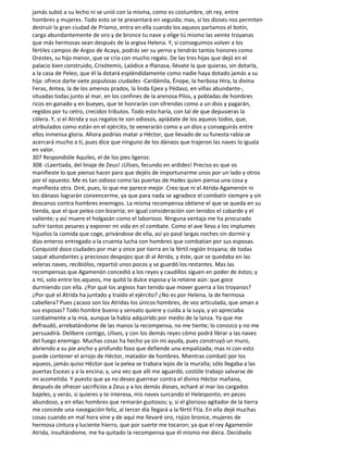 jamás subió a su lecho ni se unió con la misma, como es costumbre, oh rey, entre
hombres y mujeres. Todo esto se te presentará en seguida; mas, si los dioses nos permiten
destruir la gran ciudad de Príamo, entra en ella cuando los aqueos partamos el botín,
carga abundantemente de oro y de bronce tu nave y elige tú mismo las veinte troyanas
que más hermosas sean después de la argiva Helena. Y, si conseguimos volver a los
fértiles campos de Argos de Acaya, podrás ser su yerno y tendrás tantos honores como
Orestes, su hijo menor, que se cría con mucho regalo. De las tres hijas que dejó en el
palacio bien construido, Crisótemis, Laódice a Ifianasa, llévate la que quieras, sin dotarla,
a la casa de Peleo, que él la dotará espléndidamente como nadie haya dotado jamás a su
hija: ofrece darte siete populosas ciudades -Cardámila, Énope, la herbosa Hira, la divina
Feras, Antea, la de los amenos prados, la linda Epea y Pédaso, en viñas abundante-,
situadas todas junto al mar, en los confines de la arenosa Pilos, y pobladas de hombres
ricos en ganado y en bueyes, que te honrarán con ofrendas como a un dios y pagarán,
regidos por tu cetro, crecidos tributos. Todo esto haría, con tal de que depusieras la
cólera. Y, si el Atrida y sus regalos te son odiosos, apiádate de los aqueos todos, que,
atribulados como están en el ejército, te venerarán como a un dios y conseguirás entre
ellos inmensa gloria. Ahora podrías matar a Héctor, que llevado de su funesta rabia se
acercará mucho a ti, pues dice que ninguno de los dánaos que trajeron las naves lo iguala
en valor.
307 Respondióle Aquiles, el de los pies ligeros:
308 -¡Laertíada, del linaje de Zeus! ¡Ulises, fecundo en ardides! Preciso es que os
manifieste lo que pienso hacer para que dejéis de importunarme unos por un lado y otros
por el opuesto. Me es tan odioso como las puertas de Hades quien piensa una cosa y
manifiesta otra. Diré, pues, lo que me parece mejor. Creo que ni el Atrida Agamenón ni
los dánaos lograrán convencerme, ya que para nada se agradece el combatir siempre y sin
descanso contra hombres enemigos. La misma recompensa obtiene el que se queda en su
tienda, que el que pelea con bizarría; en igual consideración son tenidos el cobarde y el
valiente; y así muere el holgazán como el laborioso. Ninguna ventaja me ha procurado
sufrir tantos pesares y exponer mi vida en el combate. Como el ave lleva a los implumes
hijuelos la comida que coge, privándose de ella, así yo pasé largas noches sin dormir y
días enteros entregado a la cruenta lucha con hombres que combatían por sus esposas.
Conquisté doce ciudades por mar y once por tierra en la fértil región troyana; de todas
saqué abundantes y preciosos despojos que di al Atrida, y éste, que se quedaba en las
veleras naves, recibiólos, repartió unos pocos y se guardó los restantes. Mas las
recompensas que Agamenón concedió a los reyes y caudillos siguen en poder de éstos; y
a mí, solo entre los aqueos, me quitó la dulce esposa y la retiene aún: que goce
durmiendo con ella. ¿Por qué los argivos han tenido que mover guerra a los troyanos?
¿Por qué el Atrida ha juntado y traído el ejército? ¿No es por Helena, la de hermosa
cabellera? Pues ¿acaso son los Atridas los únicos hombres, de voz articulada, que aman a
sus esposas? Todo hombre bueno y sensato quiere y cuida a la suya, y yo apreciaba
cordialmente a la mía, aunque la había adquirido por medio de la lanza. Ya que me
defraudó, arrebatándome de las manos la recompensa, no me tiente; lo conozco y no me
persuadirá. Delibere contigo, Ulises, y con los demás reyes cómo podrá librar a las naves
del fuego enemigo. Muchas cosas ha hecho ya sin mi ayuda, pues construyó un muro,
abriendo a su pie ancho y profundo foso que defiende una empalizada; mas ni con esto
puede contener el arrojo de Héctor, matador de hombres. Mientras combatí por los
aqueos, jamás quiso Héctor que la pelea se trabara lejos de la muralla; sólo llegaba a las
puertas Esceas y a la encina; y, una vez que allí me aguardó, costóle trabajo salvarse de
mi acometida. Y puesto que ya no deseo guerrear contra el divino Héctor mañana,
después de ofrecer sacrificios a Zeus y a los demás dioses, echaré al mar los cargados
bajeles, y verás, si quieres y te interesa, mis naves surcando el Helesponto, en peces
abundoso, y en ellas hombres que remarán gustosos; y, si el glorioso agitador de la tierra
me concede una navegación feliz, al tercer día llegará a la fértil Ftía. En ella dejé muchas
cosas cuando en mal hora vine y de aquí me llevaré oro, rojizo bronce, mujeres de
hermosa cintura y luciente hierro, que por suerte me tocaron; ya que el rey Agamenón
Atrida, insultándome, me ha quitado la recompensa que él mismo me diera. Decídselo
 