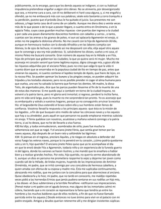 públicamente, os lo encargo, para que los demás aqueos se indignen, si con su habitual
impudencia pretendiese engañar a algún otro dánao. No se atrevería, por desvergonzado
que sea, a mirarme cara a cara, con él no deliberaré ni haré cosa alguna, y, si me engañó y
ofendió, ya no me embaucará más con sus palabras; séale esto bastante y corra tranquilo a
su perdición, puesto que el próvido Zeus le ha quitado el juicio. Sus presentes me son
odiosos, y hago tanto caso de él como de un cabello. Aunque me diera diez o veinte veces
más de lo que posee o de lo que a poseer llegare, o cuanto entra en Orcómeno, o en la
egipcia Teba, cuyas casas guardan muchas riquezas -cien puertas dan ingreso a la ciudad
y por cada una pasan diariamente doscientos hombres con caballos y carros-, o tanto,
cuantas son las arenas o los granos de polvo, ni aun así aplacaría Agamenón mi enojo, si
antes no me pagaba la dolorosa afrenta. No me casaré con la hija de Agamenón Atrida,
aunque en hermosura rivalice con la dorada Afrodita y en las labores compita con
Atenea, la de ojos de lechuza; ni siendo así me desposaré con ella; elija aquel otro aqueo
que le convenga y sea rey más poderoso. Si, salvándome los dioses, vuelvo a mi casa, el
mismo Peleo me buscará consorte. Gran número de aqueas hay en la Hélade y en Ftía,
hijas de príncipes que gobiernan las ciudades; la que yo quiera será mi mujer. Mucho me
aconseja mi corazón varonil que tome legítima esposa, digna cónyuge mía, y goce allá de
las riquezas adquiridas por el anciano Peleo; pues no creo que valga lo que la vida ni
cuanto dicen que se encerraba en la populosa ciudad de Ilio en tiempo de paz, antes que
vinieran los aqueos, ni cuanto contiene el lapídeo templo de Apolo, que hiere de lejos, en
la rocosa Pito. Se pueden apresar los bueyes y las pingües ovejas, se pueden adquirir los
trípodes y los tostados alazanes; pero no es posible prender ni coger el alma humana para
que vuelva, una vez ha salvado la barrera que forman los dientes. Mi madre, la diosa
Tetis, de argentados pies, dice que las parcas pueden llevarme al fin de la muerte de una
de estas dos maneras: Si me quedo aquí a combatir en torno de la ciudad troyana, no
volveré a la patria tierra, pero mi gloria será inmortal; si regreso, perderé la ínclita fama,
pero mi vida será larga, pues la muerte no me sorprenderá tan pronto. Yo os aconsejo que
os embarquéis y volváis a vuestros hogares, porque ya no conseguiréis arruinar la excelsa
Ilio: el largovidente Zeus extendió el brazo sobre ella y sus hombres están llenos de
confianza. Vosotros llevad la respuesta a los príncipes aqueos -que ésta es la misión de
los legados-, a fin de que busquen otro medio de salvar las cóncavas naves y a los aqueos
que hay a su alrededor, pues aquél en que pensaron no puede emplearse mientras subsista
mi enojo. Y Fénix quédese con nosotros, acuéstese y mañana volverá conmigo a la patria
tierra, si así to desea, que no he de llevarlo a viva fuerza.
430 Así dijo, y todos enmudecieron, asombrados de oírlo; pues fue mucha la
vehemencia con que se negó. Y el anciano jinete Fénix, que sentía gran temor por las
naves aqueas, dijo después de un buen rato y saltándole las lágrimas:
434 -Si piensas en el regreso, preclaro Aquiles, y te niegas en absoluto a defender del
voraz fuego las veleras naves, porque la ira penetró en tu corazón, ¿cómo podría quedarme
solo y sin ti, hijo querido? El anciano jinete Peleo quiso que yo te acompañase el día
en que te envió desde Ftía a Agamenón, todavía niño y sin experiencia de la funesta guerra
ni del ágora, donde los varones se hacen ilustres; y me mandó que te enseñara a hablar
bien y a realizar grandes hechos. Por esto, hijo querido, no querría verme abandonado de
ti, aunque un dios en persona me prometiera rasparme la vejez y dejarme tan joven como
cuando salí de la Hélade, de lindas mujeres, huyendo de las imprecaciones de Amíntor
Orménida, mi padre, que se irritó conmigo por una concubina de hermosa cabellera, a
quien amaba con ofensa de su esposa y madre mía. Ésta me suplicaba continuamente,
abrazando mis rodillas, que me juntara con la concubina para que aborreciese al anciano.
Quise obedecerla y lo hice; mi padre, que no tardó en conocerlo, me maldijo repetidas
veces pidió a las horrendas Erinias que jamás pudiera sentarse en sus rodillas un hijo mío,
y los dioses -el Zeus subterráneo y la terrible Perséfone -ratificaron sus imprecaciones.
[Pensé matar a mi padre con el agudo bronce; mas alguno de los inmortales calmó mi
cólera, haciendo que a mi corazón se representara la fama que tendría yo entre los
hombres y los muchos baldones que de ellos recibiría, a fin de que no fuese llamado
parricida entre los aqueos.] Desde entonces no tuve ánimo para vivir en el palacio con mi
padre enojado. Amigos y deudos querían retenerme allí y me dirigían insistentes súplicas:
 