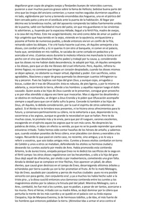 degollaron gran copia de pingües ovejas y flexípedes bueyes de retorcidos cuernos;
pusieron a asar muchos puercos grasos sobre la llama de Hefesto; bebióse buena parte del
vino que las tinajas del anciano contenían; y nueve noches seguidas durmieron aquéllos a
mi lado, vigilándome por turno y teniendo encendidas dos hogueras, una en el pórtico del
bien cercado patio y otra en el vestíbulo ante la puerta de la habitación. Al llegar por
décima vez la tenebrosa noche, salí del aposento rompiendo las tablas fuertemente unidas
de la puerta; salté con facilidad el muro del patio, sin que mis guardianes ni las sirvientas
lo advirtieran, y, huyendo por la espaciosa Hélade, llegué a la fértil Ftía, madre de ovejas,
a la casa del rey Peleo. Este me acogió benévolo; me amó como debe de amar un padre al
hijo unigénito que haya tenido en la vejez, viviendo en la opulencia; enriquecióme y
púsome al frente de numeroso pueblo, y desde entonces viví en un confín de la Ftía,
reinando sobre los dólopes. Y te crié hasta hacerte cual eres, oh Aquiles semejante a los
dioses, con cordial cariño; y tú ni querías it con otro al banquete, ni comer en el palacio,
hasta que, sentándote en mis rodillas, te saciaba de carne cortada en pedacitos y te
acercaba el vino. ¡Cuántas veces durante la molesta infancia me manchaste la túnica en el
pecho con el vino que devolvías! Mucho padecí y trabajé por tu causa, y, considerando
que los dioses no me habían dado descendencia, te adopté por hijo, oh Aquiles semejante
a los dioses, para que un día me librases del cruel infortunio. Pero, Aquiles, refrena tu
ánimo fogoso; no conviene que tengas un corazón despiadado, cuando los dioses mismos
se dejan aplacar, no obstante su mayor virtud, dignidad y poder. Con sacrificios, votos
agradables, libaciones y vapor de grasa quemada los desenojan cuantos infringieron su
ley y pecaron. Pues las Súplicas son hijas del gran Zeus, y aunque cojas, arrugadas y
bizcas, cuidan de ir tras de Ofuscación: ésta es robusta, de pies ligeros, y por lo mismo se
adelanta, y, recorriendo la tierra, ofende a los hombres: y aquéllas reparan luego el daño
causado. Quien acata a las hijas de Zeus cuando se le presentan, consigue gran provecho
y es por ellas atendido si alguna vez tiene que invocarlas. Mas si alguien las desatiende y
se obstina en rechazarlas, se dirigen a Zeus Cronida y le piden que Ofuscación acompañe
siempre a aquél para que con el daño sufra la pena. Concede tú también a las hijas de
Zeus, oh Aquiles, la debida consideración, por la cual el espíritu de otros valientes se
aplacó. Si el Atrida no te brindara esos presentes, ni te hiciera otros ofrecimientos para lo
futuro, y conservara pertinazmente su cólera, no te exhortaría a que, deponiendo la ira,
socorrieras a los argivos, aunque es grande la necesidad en que se hallan. Pero te da
muchas cosas, te promete más y te envía, para que por él rueguen, varones excelentes,
escogiendo en el ejército aqueo los argivos que te son más caros. No desprecies las
palabras de éstos, ni dejes sin efecto su venida, ya que no se te puede reprender que antes
estuvieras irritado. Todos hemos oído contar hazañas de los héroes de antaño, y sabemos
que, cuando estaban poseídos de feroz cólera, eran placables con dones y exorables a los
ruegos. Recuerdo lo que pasó en cierto caso, no reciente, sino antiguo, y os lo voy a
referir a vosotros, que sois todos amigos míos. Curetes y bravos etolios combatían en torno
de Calidón y unos a otros se mataban, defendiendo los etolios su hermosa ciudad y
deseando los curetes asolarla por medio de Ares. Había promovido esta contienda
Ártemis, la de áureo trono, enojada porque Eneo no le dedicó los sacrificios de la siega en
el fértil campo: los otros dioses regaláronse con las hecatombes, y sólo a la hija del gran
Zeus dejó aquél de ofrecerlas, por olvido o por inadvertencia, cometiendo una gran falta.
Airada la deidad que se complace en tirar flechas, hizo aparecer un jabalí, de albos
dientes, que causó gran destrozo en el campo de Eneo, desarraigando altísimos árboles y
echándolos por tierra cuando ya con la llor prometían el fruto. Al fin lo mató Meleagro,
hijo de Eneo, ayudado por cazadores y perros de muchas ciudades -pues no era posible
vencerlo con poca gente, ¡tan corpulento era!, y ya a muchos los había hecho subir a la
triste pira-, y la diosa suscitó entonces una clamorosa contienda entre los curetes y los
magnánimos etolios por la cabeza y la hirsuta piel del jabalí. Mientras Meleagro, caro a
Ares, combatió, les fue mal a los curetes, que no podían, a pesar de ser tantos, acercarse a
los muros. Pero el héroe, irritado con su madre Altea, se dejó dominar por la cólera que
perturba la mente de los más cuerdos y se quedó en el palacio con su linda esposa
Cleopatra, hija de Marpesa Evenina, la de hermosos tobillos, y de Idas, el más fuerte de
los hombres que entonces poblaban la tierra. (Atrevióse Idas a armar el arco contra el
 