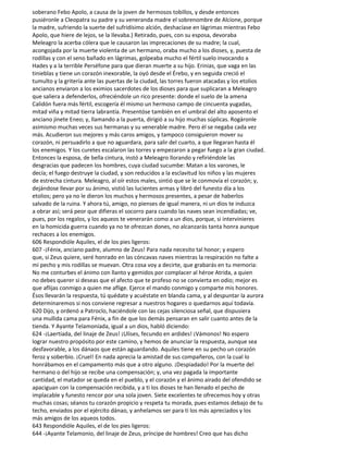 soberano Febo Apolo, a causa de la joven de hermosos tobillos, y desde entonces
pusiéronle a Cleopatra su padre y su veneranda madre el sobrenombre de Alcíone, porque
la madre, sufriendo la suerte del sufridísimo alción, deshacíase en lágrimas mientras Febo
Apolo, que hiere de lejos, se la Ilevaba.) Retirado, pues, con su esposa, devoraba
Meleagro la acerba cólera que le causaron las imprecaciones de su madre; la cual,
acongojada por la muerte violenta de un hermano, oraba mucho a los dioses, y, puesta de
rodillas y con el seno bañado en lágrimas, golpeaba mucho el fértil suelo invocando a
Hades y a la terrible Perséfone para que dieran muerte a su hijo. Erinias, que vaga en las
tinieblas y tiene un corazón inexorable, la oyó desde el Érebo, y en seguida creció el
tumulto y la gritería ante las puertas de la ciudad, las torres fueron atacadas y los etolios
ancianos enviaron a los eximios sacerdotes de los dioses para que suplicaran a Meleagro
que saliera a defenderlos, ofreciéndole un rico presente: donde el suelo de la amena
Calidón fuera más fértil, escogería él mismo un hermoso campo de cincuenta yugadas,
mitad viña y mitad tierra labrantía. Presentóse también en el umbral del alto aposento el
anciano jinete Eneo; y, llamando a la puerta, dirigió a su hijo muchas súplicas. Rogáronle
asimismo muchas veces sus hermanas y su venerable madre. Pero él se negaba cada vez
más. Acudieron sus mejores y más caros amigos, y tampoco consiguieron mover su
corazón, ni persuadirlo a que no aguardara, para salir del cuarto, a que llegaran hasta él
los enemigos. Y los curetes escalaron las torres y empezaron a pegar fuego a la gran ciudad.
Entonces la esposa, de bella cintura, instó a Meleagro llorando y refiriéndole las
desgracias que padecen los hombres, cuya ciudad sucumbe: Matan a los varones, le
decía; el fuego destruye la ciudad, y son reducidos a la esclavitud los niños y las mujeres
de estrecha cintura. Meleagro, al oír estos males, sintió que se le conmovía el corazón; y,
dejándose llevar por su ánimo, vistió las lucientes armas y libró del funesto día a los
etolios; pero ya no le dieron los muchos y hermosos presentes, a pesar de haberlos
salvado de la ruina. Y ahora tú, amigo, no pienses de igual manera, ni un dios te induzca
a obrar así; será peor que difieras el socorro para cuando las naves sean incendiadas; ve,
pues, por los regalos, y los aqueos te venerarán como a un dios, porque, si intervinieres
en la homicida guerra cuando ya no te ofrezcan dones, no alcanzarás tanta honra aunque
rechaces a los enemigos.
606 Respondióle Aquiles, el de los pies ligeros:
607 -¡Fénix, anciano padre, alumno de Zeus! Para nada necesito tal honor; y espero
que, si Zeus quiere, seré honrado en las cóncavas naves mientras la respiración no falte a
mi pecho y mis rodillas se muevan. Otra cosa voy a decirte, que grabarás en tu memoria:
No me conturbes el ánimo con llanto y gemidos por complacer al héroe Atrida, a quien
no debes querer si deseas que el afecto que te profeso no se convierta en odio; mejor es
que aflijas conmigo a quien me aflige. Ejerce el mando conmigo y comparte mis honores.
Ésos llevarán la respuesta, tú quédate y acuéstate en blanda cama, y al despuntar la aurora
determinaremos si nos conviene regresar a nuestros hogares o quedarnos aquí todavía.
620 Dijo, y ordenó a Patroclo, haciéndole con las cejas silenciosa señal, que dispusiera
una mullida cama para Fénix, a fin de que los demás pensaran en salir cuanto antes de la
tienda. Y Ayante Telamoníada, igual a un dios, habló diciendo:
624 -¡Laertíada, del linaje de Zeus! ¡Ulises, fecundo en ardides! ¡Vámonos! No espero
lograr nuestro propósito por este camino, y hemos de anunciar la respuesta, aunque sea
desfavorable, a los dánaos que están aguardando. Aquiles tiene en su pecho un corazón
feroz y soberbio. ¡Cruel! En nada aprecia la amistad de sus compañeros, con la cual lo
honrábamos en el campamento más que a otro alguno. ¡Despiadado! Por la muerte del
hermano o del hijo se recibe una compensación; y, una vez pagada la importante
cantidad, el matador se queda en el pueblo, y el corazón y el ánimo airado del ofendido se
apaciguan con la compensación recibida, y a ti los dioses te han llenado el pecho de
implacable y funesto rencor por una sola joven. Siete excelentes te ofrecemos hoy y otras
muchas cosas; séanos tu corazón propicio y respeta tu morada, pues estamos debajo de tu
techo, enviados por el ejército dánao, y anhelamos ser para ti los más apreciados y los
más amigos de los aqueos todos.
643 Respondióle Aquiles, el de los pies ligeros:
644 -¡Ayante Telamonio, del linaje de Zeus, príncipe de hombres! Creo que has dicho
 