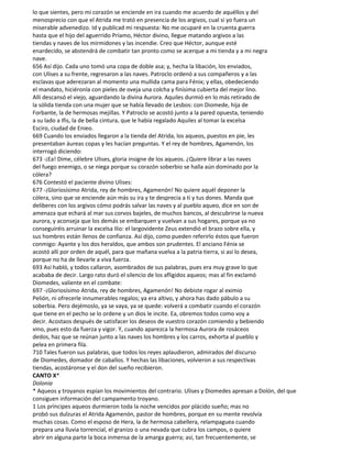 lo que sientes, pero mi corazón se enciende en ira cuando me acuerdo de aquéllos y del
menosprecio con que el Atrida me trató en presencia de los argivos, cual si yo fuera un
miserable advenedizo. Id y publicad mi respuesta: No me ocuparé en la cruenta guerra
hasta que el hijo del aguerrido Príamo, Héctor divino, llegue matando argivos a las
tiendas y naves de los mirmidones y las incendie. Creo que Héctor, aunque esté
enardecido, se abstendrá de combatir tan pronto como se acerque a mi tienda y a mi negra
nave.
656 Así dijo. Cada uno tomó una copa de doble asa; y, hecha la libación, los enviados,
con Ulises a su frente, regresaron a las naves. Patroclo ordenó a sus compañeros y a las
esclavas que aderezaran al momento una mullida cama para Fénix; y ellas, obedeciendo
el mandato, hiciéronla con pieles de oveja una colcha y finísima cubierta del mejor lino.
Allí descansó el viejo, aguardando la divina Aurora. Aquiles durmió en lo más retirado de
la sólida tienda con una mujer que se había llevado de Lesbos: con Diomede, hija de
Forbante, la de hermosas mejillas. Y Patroclo se acostó junto a la pared opuesta, teniendo
a su lado a Ifis, la de bella cintura, que le había regalado Aquiles al tomar la excelsa
Esciro, ciudad de Enieo.
669 Cuando los enviados llegaron a la tienda del Atrida, los aqueos, puestos en pie, les
presentaban áureas copas y les hacían preguntas. Y el rey de hombres, Agamenón, los
interrogó diciendo:
673 -¡Ea! Dime, célebre Ulises, gloria insigne de los aqueos. ¿Quiere librar a las naves
del fuego enemigo, o se niega porque su corazón soberbio se halla aún dominado por la
cólera?
676 Contestó el paciente divino Ulises:
677 -¡Gloriosísimo Atrida, rey de hombres, Agamenón! No quiere aquél deponer la
cólera, sino que se enciende aún más su ira y te desprecia a ti y tus dones. Manda que
deliberes con los argivos cómo podrás salvar las naves y al pueblo aqueo, dice en son de
amenaza que echará al mar sus corvos bajeles, de muchos bancos, al descubrirse la nueva
aurora, y aconseja que los demás se embarquen y vuelvan a sus hogares, porque ya no
conseguiréis arruinar la excelsa Ilio: el largovidente Zeus extendió el brazo sobre ella, y
sus hombres están llenos de confianza. Así dijo, como pueden referirlo éstos que fueron
conmigo: Ayante y los dos heraldos, que ambos son prudentes. El anciano Fénix se
acostó allí por orden de aquél, para que mañana vuelva a la patria tierra, si así lo desea,
porque no ha de llevarle a viva fuerza.
693 Así habló, y todos callaron, asombrados de sus palabras, pues era muy grave lo que
acababa de decir. Largo rato duró el silencio de los afligidos aqueos; mas al fin exclamó
Diomedes, valiente en el combate:
697 -¡Gloriosísimo Atrida, rey de hombres, Agamenón! No debiste rogar al eximio
Pelión, ni ofrecerle innumerables regalos; ya era altivo, y ahora has dado pábulo a su
soberbia. Pero dejémoslo, ya se vaya, ya se quede: volverá a combatir cuando el corazón
que tiene en el pecho se lo ordene y un dios le incite. Ea, obremos todos como voy a
decir. Acostaos después de satisfacer los deseos de vuestro corazón comiendo y bebiendo
vino, pues esto da fuerza y vigor. Y, cuando aparezca la hermosa Aurora de rosáceos
dedos, haz que se reúnan junto a las naves los hombres y los carros, exhorta al pueblo y
pelea en primera fila.
710 Tales fueron sus palabras, que todos los reyes aplaudieron, admirados del discurso
de Diomedes, domador de caballos. Y hechas las libaciones, volvieron a sus respectivas
tiendas, acostáronse y el don del sueño recibieron.
CANTO X*
Dolonia
* Aqueos y troyanos espían los movimientos del contrario. Ulises y Diomedes apresan a Dolón, del que
consiguen información del campamento troyano.
1 Los príncipes aqueos durmieron toda la noche vencidos por plácido sueño; mas no
probó sus dulzuras el Atrida Agamenón, pastor de hombres, porque en su mente revolvía
muchas cosas. Como el esposo de Hera, la de hermosa cabellera, relampaguea cuando
prepara una lluvia torrencial, el granizo o una nevada que cubra los campos, o quiere
abrir en alguna parte la boca inmensa de la amarga guerra; así, tan frecuentemente, se
 