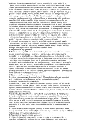 escapaban del pecho de Agamenón los suspiros, que salían de lo más hondo de su
corazón, a interiormente le temblaban las entrañas. Cuando fijaba la vista en el campo
troyano, pasmábanle las muchas hogueras que ardían delante de Ilio, los sones de las
flautas y zampoñas y el bullicio de la gente; mas, cuando a las naves y al ejército aqueo la
volvía, arrancábase furioso los cabellos, alzando los ojos a Zeus, que mora en lo alto, y su
generoso corazón lanzaba grandes gemidos. Al fin, creyendo que la mejor resolución
sería acudir primeramente a Néstor Nelida, el más ilustre de los hombres, por si
entrambos hallaban un excelente medio que librara de la desgracia a todos los dánaos,
levantóse, vistió la túnica, calzó los nítidos pies con hermosas sandalias, echóse una
rojiza piel de corpulento y fogoso león, que le llegaba hasta los pies, y asió la lanza.
25 También Menelao estaba poseído de terror y no conseguía que se posara el sueño en
sus párpados, temiendo que les ocurriese algún percance a los argivos que por él habían
llegado a Troya, atravesando el vasto mar, y promoviendo tan audaz guerra. Cubrió sus
anchas espaldas con la manchada piel de un leopardo; púsose luego el casco de bronce, y,
tomando en la robusta mano una lanza, fue a despertar a su hermano, que imperaba
poderosamente sobre los argivos todos y era venerado por el pueblo como un dios.
Hallólo junto a la popa de su nave, vistiendo la magnífica armadura. Grata le fue a éste su
venida. Y Menelao, valiente en el combate, habló el primero diciendo:
37 -¿Por qué, hermano querido, tomas las armas? ¿Acaso deseas persuadir a algún
compañero para que vaya como explorador al campo de los troyanos? Mucho temo que
nadie se ofrezca a prestarte este servicio de ir solo durante la divina noche a espiar al
enemigo, porque para ello se requiere un corazón muy osado.
42 Respondióle el rey Agamenón:
43 Tanto yo como tú, oh Menelao, alumno de Zeus, tenemos necesidad de un prudente
consejo para defender y salvar a los argivos y las naves, pues la mente de Zeus ha
cambiado, y en la actualidad le son más aceptos los sacrificios de Héctor. jamás he visto
ni oído decir que un hombre ejecutara en solo un día tantas proezas como ha hecho Héctor,
caro a Zeus, contra los aqueos, sin ser hijo de un dios ni de una diosa. Digo que de
sus hazañas se acordarán los argivos mucho y largo tiempo. ¡Tanto daño ha causado a los
aqueos! Ahora, anda, encamínate corriendo a las naves y llama a Ayante y a Idomeneo;
mientras voy en busca del divino Néstor y le pido que se levante por si quiere ir al
sagrado cuerpo de los guardias y darles órdenes. Obedeceránlo a él más que a nadie,
puesto que los manda su hijo junto con Meriones, servidor de Idomeneo. A entrambos les
hemos confiado de un modo especial esta tarea.
60 Dijo entonces Menelao, valiente en el combate:
61 -¿Cómo me encargas y ordenas que lo haga? ¿Me quedaré con ellos y te aguardaré
a11í, o he de volver corriendo cuando les haya participado tu mandato?
64 Contestó el rey de hombres, Agamenón:
65 -Quédate a11í, no sea que luego no podamos encontrarnos, porque son muchas las
sendas que hay por entre el ejército. Levanta la voz por donde pasares y recomienda la
vigilancia, llamando a cada uno por su nombre paterno y ensalzándolos a todos. No te
muestres soberbio. Trabajemos también nosotros, ya que, cuando nacimos, Zeus nos condenó
a padecer tamaños infortunios.
72 Esto dicho, despidió al hermano bien instruido ya, y fue en busca de Néstor, pastor
de hombres. Hallólo en su tienda, junco a la negra nave, acostado en blanda cama. A un
lado veíanse diferentes armas -el escudo, dos lanzas, el luciente yelmo-, y el labrado
bálteo con que se ceñía el anciano siempre que, como caudillo de su gente, se armaba
para ir al homicida combate, pues aún no se rendía a la triste vejez. Incorporóse Néstor,
apoyándose en el codo, alzó la cabeza, y dirigiéndose al Atrida lo interrogó con estas
palabras:
82 -¿Quién eres tú que vas solo por el ejército y las naves, durante la tenebrosa noche,
cuando duermen los demás mortales? ¿Buscas acaso a algún centinela o compañero? Habla.
No te acerques sin responder. ¿Qué deseas?
86 Respondióle el rey de hombres, Agamenón:
87 -¡Néstor Nelida, gloria insigne de los aqueos! Reconoce al Atrida Agamenón, a
quien Zeus envía y seguirá enviando sin cesar más trabajos que a nadie, mientras la
 