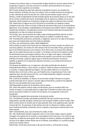 irritado en las veleras naves, y ni frecuentaba el ágora donde los varones cobran fama, ni
cooperaba a la guerra; sino que consumía su corazón, permaneciendo en las naves, y
echaba de menos la gritería y el combate.
493 Cuando, después de aquel día, apareció la duodécima aurora, los sempiternos
dioses volvieron al Olimpo con Zeus a la cabeza. Tetis no olvidó entonces el encargo de
su hijo: saliendo de entre las olas del mar, subió muy de mañana al gran cielo y al
Olimpo, y halló al largovidente Cronida sentado aparte de los demás dioses en la más alta
de las muchas cumbres del monte. Acomodóse ante él, abrazó sus rodillas con la mano
izquierda, tocóle la barba con la derecha y dirigió esta súplica al soberano Zeus Cronión:
503 -¡Padre Zeus! Si alguna vez te fui útil entre los inmortales con palabras a obras,
cúmpleme este voto: Honra a mi hijo, el héroe de más breve vida, pues el rey de hombres,
Agamenón, lo ha ultrajado, arrebatándole la recompensa que todavía retiene. Véngalo tú,
próvido Zeus Olímpico, concediendo la victoria a los troyanos hasta que los aqueos den
satisfacción a mi hijo y lo colmen de honores.
511 Así dijo. Zeus, que amontona las nubes, nada contestó guardando silencio un buen
rato. Pero Tetis, que seguía como cuando abrazó sus rodillas, le suplicó de nuevo:
514 -Prométemelo claramente, asintiendo, o niégamelo -pues en ti no cabe el temorpara
que sepa cuán despreciada soy entre todas las deidades.
517 Zeus, que amontona las nubes, díjole afligidísimo:
518-¡Funestas acciones! Pues harás que me malquiste con Hera, cuando me zahiera con
injuriosas palabras. Sin motivo me riñe siempre ante los inmortales dioses, porque dice
que en las batallas favorezco a los troyanos. Pero ahora vete, no sea que Hera advierta
algo; yo me cuidaré de que esto se cumpla. Y si lo deseas, te haré con la cabeza la señal
de asentimiento para que tengas confianza. Éste es el signo más seguro, irrevocable y
veraz para los inmortales; y no deja de efectuarse aquello a que asiento con la cabeza.
528 Dijo el Cronida, y bajó las negras cejas en señal de asentimiento; los divinos
cabellos se agitaron en la cabeza del soberano inmortal, y a su intlujo estremecióse el
dilatado Olimpo.
531 Después de deliberar así, se separaron: ella saltó al profundo mar desde el
resplandeciente Olimpo, y Zeus volvió a su palacio. Todos los dioses se levantaron al ver
a su padre, y ninguno aguardó que llegara, sino que todos salieron a su encuentro.
Sentóse Zeus en el trono; y Hera, que, por haberlo visto, no ignoraba que Tetis, la de
argénteos pies, hija del anciano del mar, con él había departido, dirigió al momento
injuriosas palabras a Zeus Cronida:
540 -¿Cuál de las deidades, oh doloso, ha conversado contigo? Siempre te es grato,
cuando estás lejos de mí, pensar y resolver algo secretamente, y jamás te has dignado
decirme una sola palabra de to que acuerdas.
544 Respondióle el padre de los hombres y de los dioses:
545 -¡Hera! No esperes conocer todas mis decisiones, pues te resultará difícil aun
siendo mi esposa. Lo que pueda decirse, ningún dios ni hombre lo sabrá antes que tú;
pero lo que quiera resolver sin contar con los dioses, no lo preguntes ni procures
averiguarlo.
551 Replicó en seguida Hera veneranda, la de ojos de novilla:
552 -¡Terribilísimo Cronida, qué palabras proferiste! No será mucho lo que te haya
preguntado o querido averiguar, puesto que muy tranquilo meditas cuanto te place. Mas
ahora mucho recela mi corazón que te haya seducido Tetis, la de argénteos pies, hija del
anciano del mar. A1 amanecer el día sentóse cerca de ti y abrazó tus rodillas; y pienso
que le habrás prometido, asintiendo, honrar a Aquiles y causar gran matanza junto a las
naves aqueas.
560 Y contestándole, Zeus, que amontona las nubes, le dijo:
561 -¡Ah, desdichada! Siempre sospechas y de ti no me oculto. Nada, empero, podrás
conseguir sino alejarte de mi corazón; lo cual todavía te será más duro. Si es cierto lo que
sospechas, así debe de serme grato. Pero siéntate en silencio y obedece mis palabras. No
sea que no te valgan cuantos dioses hay en el Olimpo, acercándose a ti, cuando te ponga
encima mis invictas manos.
569 Así dijo. Temió Hera veneranda, la de ojos de novilla, y, refrenando el coraje,
 