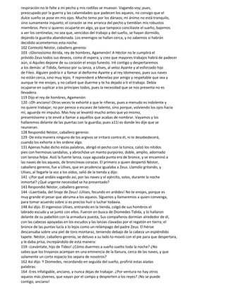 respiración no le falte a mi pecho y mis rodillas se muevan. Vagando voy; pues,
preocupado por la guerra y las calamidades que padecen los aqueos, no consigo que el
dulce sueño se pose en mis ojos. Mucho temo por los dánaos; mi ánimo no está tranquilo,
sino sumamente inquieto; el corazón se me arranca del pecho y tiemblan mis robustos
miembros. Pero si quieres ocuparte en algo, ya que tampoco conciliaste el sueño, bajemos
a ver los centinelas; no sea que, vencidos del trabajo y del sueño, se hayan dormido,
dejando la guardia abandonada. Los enemigos se hallan cerca, y no sabemos si habrán
decidido acometernos esta noche.
102 Contestó Néstor, caballero gerenio:
103 -¡Gloriosísimo Atrida, rey de hombres, Agamenón! A Héctor no le cumplirá el
próvido Zeus todos sus deseos, como él espera; y creo que mayores trabajos habrá de padecer
aún, si Aquiles depone de su corazón el enojo funesto. Iré contigo y despertaremos
a los demás: al Tidida, famoso por su lanza, a Ulises, al veloz Ayante y al esforzado hijo
de Fileo. Alguien podría ir a llamar al deiforme Ayante y al rey Idomeneo, pues sus naves
no están cerca, sino muy lejos. Y reprenderé a Menelao por amigo y respetable que sea y
aunque te me enojes, y no callaré que duerme y te ha dejado a ti el trabajo. Debía
ocuparse en suplicar a los príncipes todos, pues la necesidad que se nos presenta no es
llevadera.
119 Dijo el rey de hombres, Agamenón:
120 -¡Oh anciano! Otras veces te exhorté a que le riñeras, pues a menudo es indolente y
no quiere trabajar; no por pereza o escasez de talento, sino porque, volviendo los ojos hacia
mí, aguarda mi impulso. Mas hoy se levantó mucho antes que yo mismo,
presentóseme y te envié a llamar a aquéllos que acabas de nombrar. Vayamos y los
hallaremos delante de las puertas con la guardia; pues a11í es donde les dije que se
reunieran.
128 Respondió Néstor, caballero gerenio:
129 -De esta manera ninguno de los argivos se irritará contra él, ni lo desobedecerá,
cuando los exhorte o les ordene algo.
131 Apenas hubo dicho estas palabras, abrigó el pecho con la túnica, calzó los nítidos
pies con hermosas sandalias, y abrochóse un manto purpúreo, doble, amplio, adornado
con lanosa felpa. Asió la fuerte lanza, cuya aguzada punta era de bronce, y se encaminó a
las naves de los aqueos, de broncíneas corazas. El primero a quien despertó Néstor,
caballero gerenio, fue a Ulises, que en prudencia igualaba a Zeus. Llamólo gritando, y
Ulises, al llegarle la voz a los oídos, salió de la tienda y dijo:
141 -¿Por qué andáis vagando así, por las naves y el ejército, solos, durante la noche
inmortal? ¿Qué urgente necesidad se ha presentado?
143 Respondió Néstor, caballero gerenio:
144 -¡Laertíada, del linaje de Zeus! ¡Ulises, fecundo en ardides! No te enojes, porque es
muy grande el pesar que abruma a los aqueos. Síguenos y llamaremos a quien convenga,
para tomar acuerdo sobre si es preciso huir o luchar todavia.
148 Así dijo. El ingenioso Ulises, entrando en la tienda, colgó de sus hombros el
labrado escudo y se juntó con ellos. Fueron en busca de Diomedes Tidida, y lo hallaron
delante de su pabellón con la armadura puesta, Sus compañeros dormían alrededor de él,
con las cabezas apoyadas en los escudos y las lanzas clavadas por el regatón en tierra; el
bronce de las puntas lucía a lo lejos como un relámpago del padre Zeus. El héroe
descansaba sobre una piel de toro montaraz, teniendo debajo de la cabeza un espléndido
tapete. Néstor, caballero gerenio, se detuvo a su lado to movió con el pie para que despertara,
y le daba prisa, increpándolo de esta manera:
159 -¡Levántate, hijo de Tideo! ¿Cómo duermes a sueño suelto toda la noche? ¿No
sabes que los troyanos acampan en una eminencia de la llanura, cerca de las naves, y que
solamente un corto espacio los separa de nosotros?
162 Así dijo. Y Diomedes, recordando en seguida del sueño, profirió estas aladas
palabras:
164 -Eres infatigable, anciano, y nunca dejas de trabajar. ¿Por ventura no hay otros
aqueos más jóvenes, que vayan por el campo y despierten a los reyes? ¡No se puede
contigo, anciano!
 