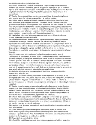 168 Respondióle Néstor, caballero gerenio:
169 -Sí, hijo, oportuno es cuanto acabas de decir. Tengo hijos excelentes y muchos
hombres que podrían ir a llamarlos, pero es muy grande el peligro en que se hallan los
aqueos: en el filo de una navaja están ahora una muy triste muerte y la salvación de todos.
Ve y haz levantar al veloz Ayante y al hijo de Fileo, ya que eres más joven y de mí te
compadeces.
177 Así dijo. Diomedes cubrió sus hombros con una piel talar de corpulento y fogoso
león, tomó la lanza, fue a despertar a aquéllos y se los llevó consigo.
180 Cuando llegaron adonde se hallaban los guardias reunidos, no encontraron a sus
jefes durmiendo, pues todos estaban alerta y sobre las armas. Como los canes que
guardan las ovejas de un establo y sienten venir del monte, por entre la selva, una terrible
fiera con gran clamoreo de hombres y perros, se ponen inquietos y ya no pueden dormir;
así el dulce sueño huía de los párpados de los que hacían guardia en tan mala noche, pues
miraban siempe hacia la llanura y acechaban si los troyanos iban a atacarlos. El anciano
violos, alegróse, y para animarlos profirió estas aladas palabras:
192 -¡Vigilad así, hijos míos! No sea que alguno se deje vencer del sueño y demos
ocasión para que el enemigo se regocije.
194 Habiendo hablado así, atravesó el foso. Siguiéronlo los reyes argivos que habían
sido llamados al consejo, y además Meriones y el preclaro hijo de Néstor, porque
aquéllos los invitaron a deliberar. Pasado el foso, sentáronse en un lugar limpio donde el
suelo no aparecía cubierto de cadáveres: allí habíase vuelto el impetuoso Héctor, después
de causar gran estrago a los argivos, cuando la noche los cubrió con su manto.
Acomodados en aquel sitio, conversaban; y Néstor, caballero gerenio, comenzó a hablar
diciendo:
204 -¡Oh amigos! ¿No sabrá nadie que, confiando en su ánimo audaz, vaya al
campamento de los troyanos de ánimo altivo? Quizá hiciera prisionero a algún enemigo
que ande rezagado, o averiguara, oyendo algún rumor, lo que los tróyanos han decidido:
si desean quedarse aquí, cerca de las naves y lejos de la ciudad, o volverán a ella cuando
hayan vencido a los aqueos. Si se enterara de esto y regresara incólume, sería grande su
gloria debajo del cielo y entre los hombres todos, y tendría una hermosa recompensa:
cada jefe de los que mandan en las naves le daría una oveja con su corderito -presente sin
igual- y se le admitiría además en todos los banquetes y festines.
218 Así habló. Enmudecieron todos y quedaron silenciosos, hasta que Diomedes,
valiente en la pelea, les dijo:
220 -¡Néstor! Mi corazón y ánimo valeroso me incitan a penetrar en el campo de los
enemigos que tenemos cerca, de los troyanos; pero, si alguien me acompañase, mi confianza
y mi osadía serían mayores. Cuando van dos, uno se anticipa al otro en advertir lo
que conviene; cuando se está solo, aunque se piense, la inteligencia es más tarda y la resolución
más difícil.
227 Así dijo, y muchos quisieron acompañar a Diomedes. Deseáronlo los dos Ayantes,
servidores de Ares; quísolo Meriones; lo anhelaba el hijo de Néstor; deseólo el Atrida
Menelao, famoso por su lanza; y por fin, también el sufrido Ulises quiso penetrar en el
ejército troyano, porque el corazón que tenía en el pecho aspiraba siempre a ejecutar
audaces hazañas. Y el rey de hombres, Agamenón, dijo entonces:
234 -¡Tidida Diomedes, carísimo a mi corazón! Escoge por compañero al que quieras,
al mejor de los presentes; pues son muchos los que se ofrecen. No dejes al mejor y elijas
a otro peor, por respeto alguno que sientas en tu alma, ni por consideración al linaje, ni
por atender a que sea un rey más poderoso.
240 Habló en estos términos, porque temía por el rubio Menelao. Y Diomedes, valiente
en la pelea, replicó:
242 -Si me mandáis que yo mismo designe al compañero, ¿cómo no pensaré en el
divino Ulises, cuyo corazón y ánimo valeroso son tan dispuestos para toda suerte de
trabajos, y a quien tanto ama Palas Atenea? Con él volveríamos acá aunque nos rodearan
abrasadoras llamas, porque su pnidencia es grande.
248 Respondióle el paciente divino Ulises:
249 -¡Tidida! No me alabes en demasía ni me vituperes, puesto que hablas a los argivos
 