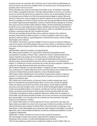de cosas que les son conocidas. Pero, vámonos, que la noche está muy adelantada y la
aurora se acerca; los astros han andado mucho, y la noche va ya en las dos partes de su
jornada y sólo un tercio nos resta.
254 En diciendo esto, vistieron entrambos las terribles armas. El intrépido Trasimedes
dio al Tidida una espada de dos filos -la de éste había quedado en la nave-y un escudo; y
le puso un morrión de piel de toro sin penacho ni cimera, que se llama catétyx y lo usan
los mancebos que se hallan en la flor de la juventud para proteger la cabeza. Meriones
procuró a Ulises arco, carcaj y espada, y le cubrió la cabeza con un casco de piel que por
dentro se sujetaba con muchas y fuertes correas y por fuera presentaba los blancos dientes
de un jabalí, ingeniosamente repartidos, y tenía un mechón de lana colocado en el centro.
Este casco era el que Autólico había robado en Eleón a Amíntor Orménida, horadando la
pared de su casa, y que luego dio en Escandia a Anfidamante de Citera; Anfidamante to
regaló, como presente de hospitaidad, a Molo; éste lo cedió a su hijo Meriones para que
lo llevara, y entonces hubo de cubrir la cabeza de Ulises.
272 Una vez revestidos de las terribles armas, partieron y lejaron a11í a todos los
príncipes. Palas Atenea envióles una garza, y, si bien no pudieron verla con sus ojos,
porque la noche era obscura, oyéronla graznar a la derecha del camino. Ulises se holgó
del presagio y oró a Atenea:
278 -¡Oyeme, hija de Zeus, que lleva la égida! Tú que me asistes en todos los trabajos y
conoces mis pasos, séme ahora propicia más que nunca, Atenea, y concede que volvamos
a las naves cubiertos de gloria por haber realizado una gran hazaña que preocupe a los
troyanos.
283 Diomedes, valiente en la pelea, oró luego diciendo:
284 -¡Ahora óyeme también a mí, hija de Zeus! ¡Indómita! Acompáñame como
acompañaste a mi padre, el divino Tideo, cuando fue a Teba en representación de los
aqueos. Dejando a los aqueos, de broncíneas corazas, a orillas del Asopo, llevó un
agradable mensaje a los cadmeos; y a la vuelta ejecutó admirables proezas con tu ayuda,
excelente diosa, porque benévola lo socorrías. Ahora, socórreme a mí y préstame tu
amparo. E inmolaré en tu honor una ternera de un año, de frente espaciosa, indómita y no
sujeta aún al yugo, después de derramar oro sobre sus cuernos.
295 Así dijeron rogando, y los oyó Palas Atenea. Y después de rogar a la hija del gran
Zeus, anduvieron en la obscuridad de la noche, como dos leones, por el campo pues tanta
carnicería se había hecho, pisando cadáveres, armas y denegrida sangre.
299 Tampoco Héctor dejaba dormir a los valientes troyanos pues convocó a todos los
próceres, a cuantos eran caudillos y príncipes de los troyanos, y una vez reunidos les
expuso una prudente idea:
303 -¿Quién, por un gran premio, se ofrecerá a llevar a cabo la empresa que voy a
decir? La recompensa será proporcionada. Daré un carro y dos corceles de erguido
cuello, los mejores que haya en las veleras naves aqueas, al que tenga la osadía de
acercarse a las naves de ligero andar -con ello al mismo tiempo ganará gloria- y averigüe
si éstas son guardadas todavía, o los aqueos, vencidos por nuestras manos, piensan en la
huida y no quieren velar durante la noche porque el cansancio abrumador los rinde.
313 Así dijo. Enmudecieron todos y quedaron silenciosos. Había entre los troyanos un
cierto Dolón, hijo del divino heraldo Eumedes, rico en oro y en bronce; era de feo aspecto,
pero de pies ágiles, y el único hijo varón de su familia con cinco hermanas. Éste dijo
entonces a los troyanos y a Héctor:
319 -¡Héctor! Mi corazón y mi ánimo valeroso me incitan a acercarme a las naves, de
ligero andar, para saberlo. Ea, alza el cetro y jura que me darás los corceles y el carro con
adornos de bronce que conducen al eximio Pelión. No te será inútil mi espionaje, ni tus
esperanzas se verán defraudadas; pues atravesaré todo el ejército hasta llegar a la nave de
Agamenón, que es donde deben de haberse reunido los caudillos para deliberar si huirán
o seguirán combatiendo.
328 Así dijo. Y Héctor, tomando en la mano el cetro, prestó el juramento:
329 -Sea testigo el mismo Zeus tonante, esposo de Hera. Ningún otro troyano será
llevado por estos corceles, y tú disfrutarás perpetuamente de ellos.
332 Con tales palabras, jurando lo que no había de cumplirse, animó a Dolón. Éste, sin
 
