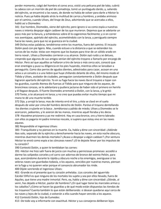 perder momento, colgó del hombro el corvo arco, vistió una pelicana piel de lobo, cubrió
la cabeza con un morrión de piel de comadreja, tomó un puntiagudo dardo, y, saliendo
del ejército, se encaminó a las naves, de donde no había de volver para darle a Héctor la
noticia. Pues ya había dejado atrás la multitud de carros y hombres, y andaba animoso
por el camino, cuando Ulises, del linaje de Zeus, advirtiendo que se acercaba a ellos,
habló así a Diomedes:
341 -Ese hombre, Diomedes, viene del ejército; pero ignoro si va como espía a nuestras
naves o intenta despojar algún cadáver de los que murieron. Dejemos que se adelante un
poco más por la llanura, y echándonos sobre él lo cogeremos fácilmente; y si en correr
nos aventajase, apártalo del ejército, acometiéndolo con la lanza, y persíguelo siempre
hacia las naves, para que no se guarezca en la ciudad.
349 Dichas estas palabras, tendiéronse entre los muertos, fuera del camino. El incauto
Dolón pasó con pie ligero. Mas, cuando estuvo a la distancia a que se extienden los
surcos de las mulas -éstas son mejores que los bueyes para tirar de un sólido arado en
tierra noval-, Ulises y Diomedes corrieron a su alcance. Dolón oyó ruido y se detuvo,
creyendo que algunos de sus amigos venían del ejército troyano a llamarlo por encargo de
Héctor. Pero así que aquéllos se hallaron a tiro de lanza o más cerca aún, conoció que
eran enemigos y puso su diligencia en los pies huyendo, mientras ellos se lanzaban a
perseguirlo. Como dos perros de agudos dientes, adiestrados para cazar, acosan en una
selva a un cervato o a una liebre que huye chillando delante de ellos, del mismo modo el
Tidida y Ulises, asolador de ciudades, perseguían constantemente a Dolón después que
lograron apartarlo del ejército. Ya en su fuga hacia las naves iba el troyano a topar con
los guardias, cuando Atenea dio fuerzas al Tidida para que ninguno de los aqueos, de
broncíneas corazas, se le adelantara y pudiera jactarse de haber sido el primero en herirlo
y él llegase después. El fuerte Diomedes arremetió a Dolón, con la lanza, y le gritó:
370 Tente, o te alcanzará mi lanza; y no creo que puedas evitar mucho tiempo que mi
mano te dé una muerte terible.
372 Dijo, y arrojó la lanza; mas de intento erró el tiro, y ésta se clavó en el suelo
después de volar por cima del hombro derecho de Dolón. Paróse el troyano dentellando
-los dientes crujíanle en la boca-, tembloroso y pálido de miedo; Ulises y Diomedes se le
acercaron, jadeantes, y le asieron de las manos, mientras aquél lloraba y les decia:
378 -Hacedme prisionero y yo me redimiré. Hay en casa bronce, oro y hierro labrado:
con ellos os pagaría mi padre inmenso rescate, si supiera que estoy vivo en las naves
aqueas.
382 Respondióle el ingenioso Ulises:
383 -Tranquilízate y no pienses en la muerte. Ea, habla y dime con sinceridad: ¿Adónde
ibas solo, separado de tu ejército y derechamente hacia las naves, en esta noche obscura,
mientras duermen los demás mortales? ¿Acaso a despojar a algún cadáver? ¿Por ventura
Héctor te envió como espía a las cóncavas naves? ¿O te dejaste llevar por los impulsos de
tu corazón?
390 Contestó Dolón, a quien le temblaban las carnes:
391 -Héctor me hizo salir fuera de juicio con muchas y perniciosas promesas: accedió a
darme los solípedos corceles y el carro con adornos de bronce del eximio Pelión, para
que, acercándome durante la rápida y obscura noche a los enemigos, averiguase si las
veleras naves son guardadas todavía, o los aqueos, vencidos por nuestras manos, piensan
en la fuga y no quieren velar porque el cansancio abrumador los rinde.
400 Díjole sonriendo el ingenioso Ulises:
401 -Grande es el presente que tu corazón anhelaba. ¡Los corceles del aguerrido
Eácida! Difícil es que ninguno de los mortales los sujete y sea por ellos llevado, fuera de
Aquiles, que tiene una madre inmortal. Pero, ea, habla y dime con sinceridad: ¿Dónde, al
venir, has dejado a Héctor, pastor de hombres? ¿En qué lugar tiene las marciales armas y
los caballos? ¿Cómo se hacen las guardias y de qué modo están dispuestas las tiendas de
los troyanos? Cuenta también lo que están deliberando: si desean quedarse aquí cerca de
las naves y lejos de la ciudad, o volverán a ella cuando hayan vencido a los aqueos.
412 Contestó Dolón, hijo de Eumedes:
413 -De todo voy a informarte con exactitud. Héctor y sus consejeros deliberan lejos
 