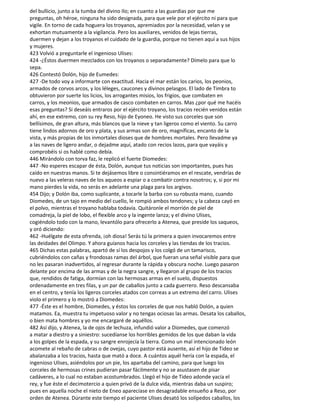 del bullicio, junto a la tumba del divino Ilo; en cuanto a las guardias por que me
preguntas, oh héroe, ninguna ha sido designada, para que vele por el ejército ni para que
vigile. En torno de cada hoguera los troyanos, apremiados por la necesidad, velan y se
exhortan mutuamente a la vigilancia. Pero los auxiliares, venidos de lejas tierras,
duermen y dejan a los troyanos el cuidado de la guardia, porque no tienen aquí a sus hijos
y mujeres.
423 Volvió a preguntarle el ingenioso Ulises:
424 -¿Éstos duermen mezclados con los troyanos o separadamente? Dímelo para que lo
sepa.
426 Contestó Dolón, hijo de Eumedes:
427 -De todo voy a informarte con exactitud. Hacia el mar están los carios, los peonios,
armados de corvos arcos, y los léleges, caucones y divinos pelasgos. El lado de Timbra to
obtuvieron por suerte los licios, los arrogantes misios, los frigios, que combaten en
carros, y los meonios, que armados de casco combaten en carros. Mas ¿por qué me hacéis
esas preguntas? Si deseáis entraros por el ejército troyano, los tracios recién venidos están
ahí, en ese extremo, con su rey Reso, hijo de Eyoneo. He visto sus corceles que son
bellísimos, de gran altura, más blancos que la nieve y tan ligeros como el viento. Su carro
tiene lindos adornos de oro y plata, y sus armas son de oro, magníficas, encanto de la
vista, y más propias de los inmortales dioses que de hombres mortales. Pero llevadme ya
a las naves de ligero andar, o dejadme aquí, atado con recios lazos, para que vayáis y
comprobéis si os hablé como debía.
446 Mirándolo con torva faz, le replicó el fuerte Diomedes:
447 -No esperes escapar de ésta, Dolón, aunque tus noticias son importantes, pues has
caído en nuestras manos. Si te dejásemos libre o consintiéramos en el rescate, vendrías de
nuevo a las veleras naves de los aqueos a espiar o a combatir contra nosotros; y, si por mi
mano pierdes la vida, no serás en adelante una plaga para los argivos.
454 Dijo; y Dolón iba, como suplicante, a tocarle la barba con su robusta mano, cuando
Diomedes, de un tajo en medio del cuello, le rompió ambos tendones; y la cabeza cayó en
el polvo, mientras el troyano hablaba todavía. Quitáronle el morrión de piel de
comadreja, la piel de lobo, el flexible arco y la ingente lanza; y el divino Ulises,
cogiéndolo todo con la mano, levantólo para ofrecerlo a Atenea, que preside los saqueos,
y oró diciendo:
462 -Huélgate de esta ofrenda, ¡oh diosa! Serás tú la primera a quien invocaremos entre
las deidades del Olimpo. Y ahora guíanos hacia los corceles y las tiendas de los tracios.
465 Dichas estas palabras, apartó de sí los despojos y los colgó de un tamarisco,
cubriéndolos con cañas y frondosas ramas del árbol, que fueran una señal visible para que
no les pasaran inadvertidos, al regresar durante la rápida y obscura noche. Luego pasaron
delante por encima de las armas y de la negra sangre, y llegaron al grupo de los tracios
que, rendidos de fatiga, dormían con las hermosas armas en el suelo, dispuestos
ordenadamente en tres filas, y un par de caballos junto a cada guerrero. Reso descansaba
en el centro, y tenía los ligeros corceles atados con correas a un extremo del carro. Ulises
violo el primero y lo mostró a Diomedes:
477 -Éste es el hombre, Diomedes, y éstos los corceles de que nos habló Dolón, a quien
matamos. Ea, muestra tu impetuoso valor y no tengas ociosas las armas. Desata los caballos,
o bien mata hombres y yo me encargaré de aquéllos.
482 Así dijo, y Atenea, la de ojos de lechuza, infundió valor a Diomedes, que comenzó
a matar a diestro y a siniestro: sucedíanse los horribles gemidos de los que daban la vida
a los golpes de la espada, y su sangre enrojecía la tierra. Como un mal intencionado león
acomete al rebaño de cabras o de ovejas, cuyo pastor está ausente, así el hijo de Tideo se
abalanzaba a los tracios, hasta que mató a doce. A cuántos aquél hería con la espada, el
ingenioso Ulises, asiéndolos por un pie, los apartaba del camino, para que luego los
corceles de hermosas crines pudieran pasar fácilmente y no se asustasen de pisar
cadáveres, a lo cual no estaban acostumbrados. Llegó el hijo de Tideo adonde yacía el
rey, y fue éste el decimotercio a quien privó de la dulce vida, mientras daba un suspiro;
pues en aquella noche el nieto de Eneo aparecíase en desagradable ensueño a Reso, por
orden de Atenea. Dúrante este tiempo el paciente Ulises desató los solípedos caballos, los
 