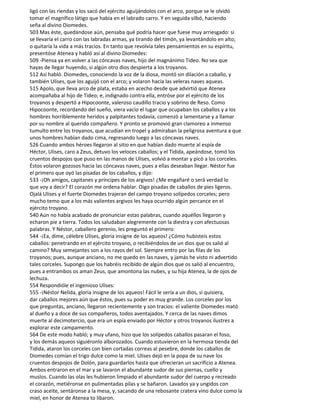 ligó con las riendas y los sacó del ejército aguijándolos con el arco, porque se le olvidó
tomar el magnífico látigo que había en el labrado carro. Y en seguida silbó, haciendo
seña al divino Diomedes.
503 Mas éste, quedándose aún, pensaba qué podría hacer que fuese muy arriesgado: si
se llevaría el carro con las labradas armas, ya tirando del timón, ya levantándolo en alto;
o quitaría la vida a más tracios. En tanto que revolvía tales pensamientos en su espíritu,
presentóse Atenea y habló así al divino Diomedes:
509 -Piensa ya en volver a las cóncavas naves, hijo del magnánimo Tideo. No sea que
hayas de llegar huyendo, si algún otro dios despierta a los troyanos.
512 Así habló. Diomedes, conociendo la voz de la diosa, montó sin dilación a caballo, y
también Ulises, que los aguijó con el arco; y volaron hacia las veleras naves aqueas.
515 Apolo, que lleva arco de plata, estaba en acecho desde que advirtió que Atenea
acompañaba al hijo de Tideo; e, indignado contra ella, entróse por el ejército de los
troyanos y despertó a Hipocoonte, valeroso caudillo tracio y sobrino de Reso. Como
Hipocoonte, recordando del sueño, viera vacío el lugar que ocupaban los caballos y a los
hombres horriblemente heridos y palpitantes todavía, comenzó a lamentarse y a llamar
por su nombre al querido compañero. Y pronto se promovió gran clamoreo a inmenso
tumulto entre los troyanos, que acudían en tropel y admiraban la peligrosa aventura a que
unos hombres habían dado cima, regresando luego a las cóncavas naves.
526 Cuando ambos héroes llegaron al sitio en que habían dado muerte al espía de
Héctor, Ulises, caro a Zeus, detuvo los veloces caballos; y el Tidida, apeándose, tomó los
cruentos despojos que puso en las manos de Ulises, volvió a montar y picó a los corceles.
Éstos volaron gozosos hacia las cóncavas naves, pues a ellas deseaban llegar. Néstor fue
el primero que oyó las pisadas de los caballos, y dijo:
533 -¡Oh amigos, capitanes y príncipes de los argivos! ¿Me engañaré o será verdad lo
que voy a decir? El corazón me ordena hablar. Oigo pisadas de caballos de pies ligeros.
Ojalá Ulises y el fuerte Diomedes trajeran del campo troyano solípedos corceles; pero
mucho temo que a los más valientes argivos les haya ocurrido algún percance en el
ejército troyano.
540 Aún no había acabado de pronunciar estas palabras, cuando aquéllos llegaron y
echaron pie a tierra. Todos los saludaban alegremente con la diestra y con afectuosas
palabras. Y Néstor, caballero gerenio, les preguntó el primero:
544 -¡Ea, dime, célebre Ulises, gloria insigne de los aqueos! ¿Cómo hubisteis estos
caballos: penetrando en el ejército troyano, o recibiéndolos de un dios que os salió al
camino? Muy semejantes son a los rayos del sol. Siempre entro por las filas de los
troyanos; pues, aunque anciano, no me quedo en las naves, y jamás he visto ni advertido
tales corceles. Supongo que los habréis recibido de algún dios que os salió al encuentro,
pues a entrambos os aman Zeus, que amontona las nubes, y su hija Atenea, la de ojos de
lechuza.
554 Respondióle el ingenioso Ulises:
555 -¡Néstor Nelida, gloria insigne de los aqueos! Fácil le sería a un dios, si quisiera,
dar caballos mejores aún que éstos, pues su poder es muy grande. Los corceles por los
que preguntas, anciano, llegaron recientemente y son tracios: el valiente Diomedes mató
al dueño y a doce de sus compañeros, todos aventajados. Y cerca de las naves dimos
muerte al decimotercio, que era un espía enviado por Héctor y otros troyanos ilustres a
explorar este campamento.
564 De este modo habló; y muy ufano, hizo que los solípedos caballos pasaran el foso,
y los demás aqueos siguiéronlo alborozados. Cuando estuvieron en la hermosa tienda del
Tidida, ataron los corceles con bien cortadas correas al pesebre, donde los caballos de
Diomedes comían el trigo dulce como la miel. Ulises dejó en la popa de su nave los
cruentos despojos de Dolón, para guardarlos hasta que ofrecieran un sacrificio a Atenea.
Ambos entraron en el mar y se lavaron el abundante sudor de sus piernas, cuello y
muslos. Cuando las olas les hubieron limpiado el abundante sudor del cuerpo y recreado
el corazón, metiéronse en pulimentadas pilas y se bañaron. Lavados ya y ungidos con
craso aceite, sentáronse a la mesa, y, sacando de una rebosante cratera vino dulce como la
miel, en honor de Atenea to libaron.
 
