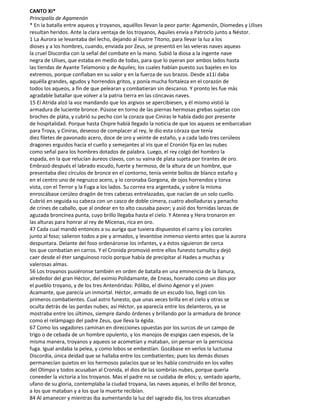 CANTO XI*
Principalía de Agamenón
* En la batalla entre aqueos y troyanos, aquéllos llevan la peor parte: Agamenón, Diomedes y Ulises
resultan heridos. Ante la clara ventaja de los troyanos, Aquiles envía a Patroclo junto a Néstor.
1 La Aurora se levantaba del lecho, dejando al ilustre Titono, para llevar la luz a los
dioses y a los hombres, cuando, enviada por Zeus, se presentó en las veleras naves aqueas
la cruel Discordia con la señal del combate en la mano. Subió la diosa a la ingente nave
negra de Ulises, que estaba en medio de todas, para que lo oyeran por ambos lados hasta
las tiendas de Ayante Telamonio y de Aquiles; los cuales habían puesto sus bajeles en los
extremos, porque confiaban en su valor y en la fuerza de sus brazos. Desde a11í daba
aquélla grandes, agudos y horrendos gritos, y ponía mucha fortaleza en el corazón de
todos los aqueos, a fin de que pelearan y combatieran sin descanso. Y pronto les fue más
agradable batallar que volver a la patria tierra en las cóncavas naves.
15 El Atrida alzó la voz mandando que los argivos se apercibiesen, y él mismo vistió la
armadura de luciente bronce. Púsose en torno de las piernas hermosas grebas sujetas con
broches de pláta, y cubrió su pecho con la coraza que Ciniras le había dado por presente
de hospitalidad. Porque hasta Chipre habíá llegado la noticia de que los aqueos se embarcaban
para Troya, y Ciniras, deseoso de complacer al rey, le dio esta córaza que tenía
diez filetes de pavonado acero, doce de oro y veinte de estaño, y a cada lado tres cerúleos
dragones erguidos hacia el cuello y semejantes al iris que el Cronión fija en las nubes
como señal para los hombres dotados de palabra. Luego, el rey colgó del hombro la
espada, en la que relucían áureos clavos, con su vaina de plata sujeta por tirantes de oro.
Embrazó después el labrado escudo, fuerte y hermoso, de la altura de un hombre, que
presentaba diez círculos de bronce en el contorno, tenía veinte bollos de blanco estaño y
en el centro uno de negruzco acero, y lo coronaba Gorgona, de ojos horrendos y torva
vista, con el Terror y la Fuga a los lados. Su correa era argentada, y sobre la misma
enroscábase cerúleo dragón de tres cabezas entrelazadas, que nacían de un solo cuello.
Cubrió en seguida su cabeza con un casco de doble cimera, cuatro abolladuras y penacho
de crines de caballo, que al ondear en to alto causaba pavor; y asió dos fornidas lanzas de
aguzada broncínea punta, cuyo brillo llegaba hasta el cielo. Y Atenea y Hera tronaron en
las alturas para honrar al rey de Micenas, rica en oro.
47 Cada cual mandó entonces a su auriga que tuviera dispuestos el carro y los corceles
junto al foso; salieron todos a pie y armados, y levantóse inmenso viento antes que la aurora
despuntara. Delante del foso ordenáronse los infantes, y a éstos siguieron de cerca
los que combatían en carros. Y el Cronida promovió entre ellos funesto tumulto y dejó
caer desde el éter sanguinoso rocío porque había de precipitar al Hades a muchas y
valerosas almas.
56 Los troyanos pusiéronse también en orden de batalla en una eminencia de la llanura,
alrededor del gran Héctor, del eximio Polidamante, de Eneas, honrado como un dios por
el pueblo troyano, y de los tres Antenóridas: Pólibo, el divino Agenor y el joven
Acamante, que parecía un inmortal. Héctor, armado de un escudo liso, llegó con los
primeros combatientes. Cual astro funesto, que unas veces brilla en el cielo y otras se
oculta detrás de las pardas nubes; así Héctor, ya aparecía entre los delanteros, ya se
mostraba entre los últimos, siempre dando órdenes y brillando por la armadura de bronce
como el relámpago del padre Zeus, que lleva la égida.
67 Como los segadores caminan en direcciones opuestas por los surcos de un campo de
trigo o de cebada de un hombre opulento, y los manojos de espigas caen espesos, de la
misma manera, troyanos y aqueos se acometían y mataban, sin pensar en la perniciosa
fuga. Igual andaba la pelea, y como lobos se embestían. Gozábase en verlos la luctuosa
Discordia, única deidad que se hallaba entre los combatientes; pues los demás dioses
permanecían quietos en los hermosos palacios que se les había construido en los valles
del Olimpo y todos acusaban al Cronida, el dios de las sombrías nubes, porque queria
coneeder la victoria a los troyanos. Mas el padre no se cuidaba de ellos; y, sentado aparte,
ufano de su gloria, contemplaba la ciudad troyana, las naves aqueas, el brillo del bronce,
a los que mataban y a los que la muerte recibían.
84 Al amanecer y mientras iba aumentando la luz del sagrado día, los tiros alcanzaban
 
