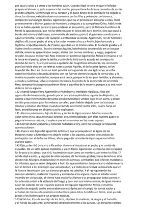 por igual a unos y a otros y los hombres caían. Cuando llegó la hora en que el leñador
prepara el almuerzo en la espesura del monte, porque tiene los brazos cansados de cortar
grandes árboles, siente fatiga en su corazón y el dulce deseo de la comida le ha llegado al
alma, los dánaos, exhortándose mutuamente por las filas y peleando con bravura,
rompieron las falanges teucras. Agamenón, que fue el primero en arrojarse a ellas, mató
primeramente a Biánor, pastor de hombres, y después a su compañero Oileo, hábil jinete.
Éste se había apeado del carro para sostener el encuentro, pero el Atrida le hundió en la
frente la aguzada pica, que no fue detenida por el casco del duro bronce, sino que pasó a
través del mismo y del hueso, conmovióle el cerebro y postró al guerrero cuando contra
aquél arremetía. Después de quitarles a entrambos la coraza, Agamenón, rey de hombres,
dejólos allí, con el pecho al aire, y fue a dar muerte a Iso y a Antifo, hijos bastardo y
legítimo, respectivamente, de Príamo, que iban en el mismo carro. El bastardo guiaba y el
ilustre Antifo combatía. En otro tiempo Aquiles, habiéndolos sorprendido en un bosque
del Ida, mientras apacentaban ovejas, atólos con tiernos mimbres; y luego, pagado el
rescate, los puso en libertad. Mas entonces el poderoso Agamenón Atrida le envainó a Iso
la lanza en el pecho, sobre la tetilla, y a Antifo lo hirió con la espada en la oreja y lo
derribó del carro. Y, al ir presuroso a quitarles las magníficas armaduras, los reconoció;
pues los había visto en las veleras naves cuando Aquiles, el de los pies ligeros, se los
llevó del Ida. Bien así corno un león penetra en la guarida de una ágil cierva, se echa
sobre los hijuelos y despedazándolos con los fuertes dientes les quita la tierna vida, y la
madre no puede socorrerlos, aunque esté cerca, porque le da un gran temblor, y atraviesa,
azorada y sudorosa, selvas y espesos encinares, huyendo de la acometida de la terrible
fiera; tampoco los troyanos pudieron librar a aquéllos de la muerte, porque a su vez huían
delante de los argivos.
122 Alcanzó luego el rey Agamenón a Pisandro y al intrépido Hipóloco, hijos del
aguerrido Antímaco (éste, ganado por el oro y los espléndidos regalos de Alejandro, se
oponía a que Helena fuese devuelta al rubio Menelao): ambos iban en un carro, y desde
su sitio procuraban guiar los veloces corceles, pues habían dejado caer las lustrosas
riendas y estaban aturdidos. Cuando el Atrida arremetió contra ellos, cual si fuese un
león, arrodilláronse en el carro y así le suplicaron:
131 -Haznos prisioneros, hijo de Atreo, y recibirás digno rescate. Muchas cosas de
valor tiene en su casa Antímaco: bronce, oro, hierro labrado; con ellas nuestro padre lo
pagaría inmenso rescate, si supiera que estamos vivos en las naves aqueas.
136 Con tan dulces palabras y llorando hablaban al rey, pero fue amarga la respuesta
que escucharon:
138 -Pues si sois hijos del aguerrido Antímaco que aconsejaba en el ágora de los
troyanos matar a Menelao y no dejarle volver a los aqueos, cuando vino a título de
embajador con el deiforme Ulises, ahora pagaréis la insolente injuria que nos infirió
vuestro padre.
143 Dijo, y derribó del carro a Pisandro: diole una lanzada en el pecho y lo tumbó de
espaldas. De un salto apeóse Hipóloco, y ya en tierra, Agamenón le cercenó con la espada
los brazos y la cabeza, que tiró, haciendola rodar como un montero, por entre las filas. El
Atrida dejó a éstos, y seguido de otros aqueos, de hermosas grebas, fuese derecho al sitio
donde más falanges, mezclándose en montón confuso, combatían. Los infantes mataban a
los infantes, que se veían obligados a huir; los que combatían desde el carro daban muerte
con el bronce a los enemigos que así peleaban, y a todos los envolvía la polvareda que en
la llanura levantaban con sus sonoras pisadas los caballos. Y el rey Agamenón iba
siempre adelante, matando troyanos y animando a los argivos. Como al estallar voraz
incendio en un boscaje, el viento hace oscilar las llamas y to propaga por todas partes, y
los arbustos ceden a la violencia del fuego y caen con sus mismas raíces, de igual manera
caían las cabezas de los troyanos puestos en fuga por Agamenón Atrida, y muchos
caballos de erguido cuello arrastraban con estrépito por el campo los carros vacíos y
echaban de menos a los eximios conductores; pero éstos, tendidos en tierra, eran ya más
gratos a los buitres que a sus propias esposas.
163 A Héctor, Zeus le sustrajo de los tiros, el polvo, la matanza, la sangre y el tumulto;
y el Atrida iba adelante, exhortando vehementemente a los dánaos. Los troyanos corrían
 