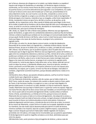 por la llanura, deseosos de refugiarse en la ciudad, y ya habían dejado a su espalda el
sepulcro del antiguo Ilo Dardánida y el cabrahígo; y el Atrida les seguía al alcance,
vociferando, con las invictas manos llenas de polvo y sangre. Los que primero llegaron a
las puertas Esceas y a la encina detuviéronse para aguardar a sus compañeros, los cuales
huían por la llanura como vacas aterrorizadas por un león que, presentándose en la
obscuridad de la noche, da cruel muerte a una de ellas, rompiendo su cerviz con los
fuertes dientes y tragando su sangre y sus entrañas; del mismo modo el rey Agamenón
Atrida perseguía a los troyanos, matando al que se rezagaba, y ellos huían espantados. El
Atrida, manejando la lanza con gran furia, derribó a muchos, ya de pechos, ya de
espaldas, de sus respectivos carros. Mas cuando le faltaba poco para llegar al alto muro
de la ciudad, el padre de los hombres y de los dioses bajó del cielo con el relámpago en la
mano, se sentó en una de las cumbres del Ida, abundante en manantiales, y llamó a Iris, la
de doradas alas, para que le sirviese de mensajera:
186 -¡Anda, ve, rápida Iris! Dile a Héctor estas palabras: Mientras vea que Agamenón,
pastor de hombres, se agita entre los combatientes delanteros y destroza filas de hombres,
retírese y ordene al pueblo que combata con los enemigos en la encarnizada batalla. Mas
así que aquél, herido de lanza o de flecha, suba al carro, le daré fuerzas para matar enemigos
hasta que llegue a las naves de muchos bancos, se ponga el sol y comience la
sagrada noche.
195 Así dijo; y la veloz Iris, de pies ligeros como el viento, no dejó de obedecerlo.
Descendió de los montes ideos a la sagrada Ilio, y, hallando al divino Héctor, hijo del
belicoso Príamo, de pie en el sólido carro, se detuvo a su lado, y le habló de esta manera:
200 -¡Héctor, hijo de Príamo, que en prudencia igualas a Zeus! El padre Zeus me
manda para que te diga lo siguiente: Mientras veas que Agamenón, pastor de hombres, se
agita entre los combatientes delanteros y destroza sus filas, retírate de la lucha y ordena al
pueblo que combata con los enemigos en la encarnizada batalla. Mas así que aquél, heriEste
do de lanza o de flecha, suba al carro, te dará fuerzas para matar enemigos hasta que
llegues a las naves de muchos bancos, se ponga el sol y comience la sagrada noche.
210 Cuando Iris, la de los pies ligeros, hubo dicho esto, se fue. Héctor saltó del carro al
suelo sin dejar las armas; y, blandiendo afiladas picas, recorrió el ejército, animóle a
luchar y promovió una terrible pelea. Los troyanos volvieron la cara a los aqueos para
embestirlos; los argivos, por su parte, cerraron las filas de las falanges; reanudóse el
combate, y Agamenón acometió el primero, porque deseaba adelantarse a todos en la
batalla.
218 Decidme ahora, Musas, que poseéis olímpicos palacios, cuál fue el primer troyano
o aliado ilustre que a Agamenón se opuso.
221 Fue Ifidamante Antenórida, valiente y alto de cuerpo, que se había criado en la
fértil Tracia, madre de ovejas. Era todavía niño cuando su abuelo materno Ciseo, padre
de Teano, la de hermosas mejillas, to acogió en su casa; y así que hubo llegado a la
gloriosa edad juvenil, lo conservó a su lado, dándole a su hija en matrimonio. Apenas
casado, Ifidamante tuvo que dejar el tálamo para ir a guerrear contra los aqueos: llegó por
mar hasta Percote, dejó allí las doce corvas naves que mandaba y se encaminó por tierra a
Ilio. Tal era quien salió al encuentro de Agamenón Atrida. Cuando ambos se hallaron
frente a frente, acometiéronse, y el Atrida erró el tiro, porque la lanza se le desvió;
Ifidamante dio con la pica un bote en la cintura de Agamenón, más abajo de la coraza, y,
aunque empujó el astil con toda la fuerza de su brazo, no logró atravesar el labrado tahalí,
pues la punta al chocar con la lámina de plata se torció como plomo. Entonces el
poderoso Agamenón asió de la pica, y tirando de ella con la furia de un león, la arrancó
de las manos de Ifidamante, a quien hirió en el cuello con la espada, dejándole sin vigor
los miembros. De este modo cayó el desventurado para dormir el sueño de bronce,
mientras auxiliaba a los troyanos, lejos de su joven y legítima esposa, cuya gratitud no
llegó a conocer después que tanto le había dado: habíale regalado cien bueyes y
prometido cien mil cabras y mil ovejas de las innumerables que sus pastores apacentaban.
El Atrida Agamenón le quitó la magnífica armadura y se la llevó, abriéndose paso por
entre los aqueos.
248 Advirtiólo Coón, varón preclaro a hijo primogénito de Anténor, y densa nube de
 