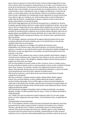 pesar cubrió sus ojos por la muerte del hermano. Púsose al lado de Agamenón sin que
éste to notara, diole una lanzada en medio del brazo, en el codo, y se lo atravesó con la
punta de la reluciente pica. Estremecióse el rey de hombres, Agamenón, mas no por esto
dejó de luchar ni de combatir; sino que arremetió con la impetuosa lanza a Coón, el cual
se apresuraba a retirar, asiéndolo por el pie, el cadáver de Ifidamante, su hermano de
padre, y a voces pedía auxilio a los más valientes. Mientras arrastraba el cadáver por
entre la turba, cubriéndolo con el abollonado escudo, Agamenón le envasó la broncínea
lanza; dejó sin vigor sus miembros, y le cortó la cabeza sobre el mismo Ifidamante. Y
ambos hijos de Anténor, cumpliéndose su destino, acabaron la vida a manos del rey
Atrida y descendieron a la morada de Hades.
264 Entróse luego Agamenón por las filas de otros guerreros, y combatió con la lanza,
la espada y grandes piedras mientras la sangre caliente brotaba de la herida; mas así que
ésta se secó y la sangre dejó de correr, agudos dolores debilitaron sus fuerzas. Como los
dolores agudos y acerbos que a la parturienta envían las Ilitias, hijas de Hera, las cuales
presiden los alumbramientos y disponen de los terribles dolores del parto; tales eran los
agudos dolores que debllitaron las fuerzas del Atrida. De un salto subió al carro; con el
corazón afligido mandó al auriga que le llevase a las cóncavas naves, y gritando fuerte
dijo a los dánaos:
276 -¡Oh amigos, capitanes y príncipes de los argivos! Apartad vosotros de las naves
surcadoras del ponto el funesto combate; pues a mí el próvido Zeus no me permite
combatir todo el día con los troyanos.
280 Así dijo. El auriga picó con el látigo a los caballos de hermosas crines,
dirigiéndolos a las cóncavas naves; ellos volaron gozosos, con el pecho cubierto de
espuma, y envueltos en una nube de polvo sacaron del campo de la batalla al fatigado rey.
284 Héctor, al notar que Agamenón se ausentaba, con penetrantes gritos animó a los
troyanos y a los licios:
2s6 -¡Troyanos, licios, dárdanos que cuerpo a cuerpo combatís! Sed hombres, amigos, y
mostrad vuestro impetuoso valor. El guerrero más valiente se ha ido, y Zeus Cronida me
concede una gran victoria. Pero dirigid los solípedos caballos hacia los fuertes dánaos y
la gloria que alcanzaréis será mayor.
291 Con estas palabras les excitó a todos el valor y la fuerza. Como un cazador azuza a
los perros de blancos dientes contra un montaraz jabalí o contra un león, así Héctor Priámida,
igual a Ares, funesto a los mortales, incitaba a los magnánimos troyanos contra los
aqueos. Muy alentado, abrióse paso por los combatientes delanteros, y cayó en la batalla
como tempestad que viene de to alto y alborota el violáceo ponto.
299 ¿Cuál fue el primero, cuál el último de los que entonces mató Héctor Priámida
cuando Zeus le dio gloria?
301 Aseo, el primero, y después Autónoo, Opites, Dólope Clítida, Ofeltio, Agelao,
Esimno, Oro y el bravo Hipónoo. A tales caudillos dánaos dio muerte, y además a
muchos hombres del pueblo. Como el Céfiro agita y se lleva en furioso torbellino las
nubes que el veloz Noto tenía reunidas, y gruesas olas se levantan y la espuma llega a to
alto por el soplo del errabundo viento; de esta manera caían delante de Héctor muchas
cabezas de gente del pueblo.
310 Entonces gran estrago a irreparables males se hubieran próducido, y los aqueos,
dándose a la fuga, no habrían parado hasta las naves, si Ulises no hubiese exhortado al
Tidida Diomedes:
313 -¡Tidida! ¿Por qué no mostramos nuestro impetuoso valor? Ea, ven aquí, amigo;
ponte a mi lado. Vergonzoso fuera que Héctor, el de tremolante casco, se apoderase de
las naves.
316 Respondióle el fuerte Diomedes:
317 -Yo me quedaré y resistiré, aunque será poco el provecho que logremos; pues Zeus,
que amontona las nubes, quiere conceder la victoria a los troyanos y no a nosotros.
320 Dijo, y derribó del carro a Timbreo, envasándole la pica en la tetilla izquierda;
mientras Ulises hería al escudero del mismo rey, a Molión, igual a un dios. Dejáronlos
tan pronto como los pusieron fuera de combate, y penetrando por la turba causaron
confusión y terror, como dos embravecidos jabalíes que acometen a perros de caza. Así,
 