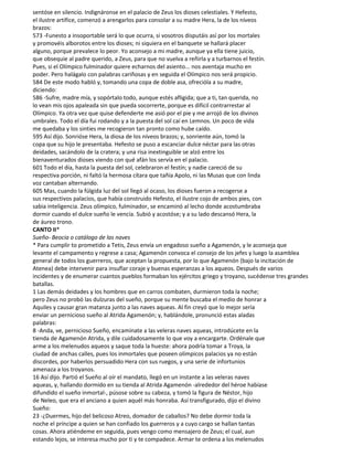 sentóse en silencio. Indignáronse en el palacio de Zeus los dioses celestiales. Y Hefesto,
el ilustre artífice, comenzó a arengarlos para consolar a su madre Hera, la de los níveos
brazos:
573 -Funesto a insoportable será lo que ocurra, si vosotros disputáis así por los mortales
y promovéis alborotos entre los dioses; ni siquiera en el banquete se hallará placer
alguno, porque prevalece lo peor. Yo aconsejo a mi madre, aunque ya ella tiene juicio,
que obsequie al padre querido, a Zeus, para que no vuelva a reñirla y a turbarnos el festín.
Pues, si el Olímpico fulminador quiere echarnos del asiento... nos aventaja mucho en
poder. Pero halágalo con palabras cariñosas y en seguida el Olímpico nos será propicio.
584 De este modo habló y, tomando una copa de doble asa, ofrecióla a su madre,
diciendo:
586 -Sufre, madre mía, y sopórtalo todo, aunque estés afligida; que a ti, tan querida, no
lo vean mis ojos apaleada sin que pueda socorrerte, porque es difícil contrarrestar al
Olímpico. Ya otra vez que quise defenderte me asió por el pie y me arrojó de los divinos
umbrales. Todo el día fui rodando y a la puesta del sol caí en Lemnos. Un poco de vida
me quedaba y los sinties me recogieron tan pronto como hube caído.
595 Así dijo. Sonrióse Hera, la diosa de los níveos brazos; y, sonriente aún, tomó la
copa que su hijo le presentaba. Hefesto se puso a escanciar dulce néctar para las otras
deidades, sacándolo de la cratera; y una risa inextinguible se alzó entre los
bienaventurados dioses viendo con qué afán los servía en el palacio.
601 Todo el día, hasta la puesta del sol, celebraron el festín; y nadie careció de su
respectiva porción, ni faltó la hermosa cítara que tañía Apolo, ni las Musas que con linda
voz cantaban alternando.
605 Mas, cuando la fúlgida luz del sol llegó al ocaso, los dioses fueron a recogerse a
sus respectivos palacios, que había construido Hefesto, el ilustre cojo de ambos pies, con
sabia inteligencia. Zeus olímpico, fulminador, se encaminó al lecho donde acostumbraba
dormir cuando el dulce sueño le vencía. Subió y acostóse; y a su lado descansó Hera, la
de áureo trono.
CANTO II*
Sueño- Beocia o catálogo de las naves
* Para cumplir to prometido a Tetis, Zeus envía un engadoso sueño a Agamenón, y le aconseja que
levante el campamento y regrese a casa; Agamenón convoca el consejo de los jefes y luego la asamblea
general de todos los guerreros, que aceptan la propuesta, por lo que Agamenón (bajo la incitación de
Atenea) debe intervenir para insuflar coraje y buenas esperanzas a los aqueos. Después de varios
incidentes y de enumerar cuantos pueblos formaban los ejércitos griego y troyano, sucédense tres grandes
batallas.
1 Las demás deidades y los hombres que en carros combaten, durmieron toda la noche;
pero Zeus no probó las dulzuras del sueño, porque su mente buscaba el medio de honrar a
Aquiles y causar gran matanza junto a las naves aqueas. Al fin creyó que lo mejor sería
enviar un pernicioso sueño al Atrida Agamenón; y, hablándole, pronunció estas aladas
palabras:
8 -Anda, ve, pernicioso Sueño, encamínate a las veleras naves aqueas, introdúcete en la
tienda de Agamenón Atrida, y dile cuidadosamente lo que voy a encargarte. Ordénale que
arme a los melenudos aqueos y saque toda la hueste: ahora podría tomar a Troya, la
ciudad de anchas calles, pues los inmortales que poseen olímpicos palacios ya no están
discordes, por haberlos persuadido Hera con sus ruegos, y una serie de infortunios
amenaza a los troyanos.
16 Así dijo. Partió el Sueño al oír el mandato, llegó en un instante a las veleras naves
aqueas, y, hallando dormido en su tienda al Atrida Agamenón -alrededor del héroe habíase
difundido el sueño inmortal-, púsose sobre su cabeza, y tomó la figura de Néstor, hijo
de Neleo, que era el anciano a quien aquél más honraba. Así transfigurado, dijo el divino
Sueño:
23 -¿Duermes, hijo del belicoso Atreo, domador de caballos? No debe dormir toda la
noche el príncipe a quien se han confiado los guerreros y a cuyo cargo se hallan tantas
cosas. Ahora atiéndeme en seguida, pues vengo como mensajero de Zeus; el cual, aun
estando lejos, se interesa mucho por ti y te compadece. Armar te ordena a los melenudos
 
