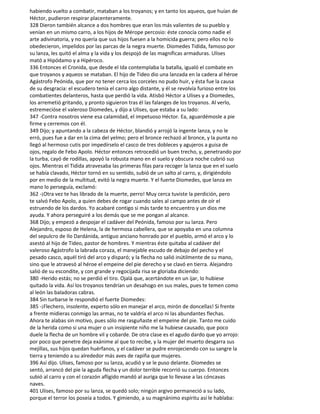 habiendo vuelto a combatir, mataban a los troyanos; y en tanto los aqueos, que huían de
Héctor, pudieron respirar placenteramente.
328 Dieron también alcance a dos hombres que eran los más valientes de su pueblo y
venían en un mismo carro, a los hijos de Mérope percosio: éste conocía como nadie el
arte adivinatoria, y no quería que sus hijos fuesen a la homicida guerra; pero ellos no lo
obedecieron, impelidos por las parcas de la negra muerte. Diomedes Tidida, famoso por
su lanza, les quitó el alma y la vida y los despojó de las magníficas armaduras. Ulises
mató a Hipódamo y a Hipéroco.
336 Entonces el Cronida, que desde el Ida contemplaba la batalla, igualó el combate en
que troyanos y aqueos se mataban. El hijo de Tideo dio una lanzada en la cadera al héroe
Agástrofo Peónida, que por no tener cerca los corceles no pudo huir, y ésta fue la causa
de su desgracia: el escudero tenía el carro algo distante, y él se revolvía furioso entre los
combatientes delanteros, hasta que perdió la vida. Atisbó Héctor a Ulises y a Diomedes,
los arremetió gritando, y pronto siguieron tras él las falanges de los troyanos. Al verlo,
estremecióse el valeroso Diomedes, y dijo a Ulises, que estaba a su lado:
347 -Contra nosotros viene esa calamidad, el impetuoso Héctor. Ea, aguardémosle a pie
firme y cerremos con él.
349 Dijo; y apuntando a la cabeza de Héctor, blandió y arrojó la ingente lanza, y no le
erró, pues fue a dar en la cima del yelmo; pero el bronce rechazó al bronce, y la punta no
llegó al hermoso cutis por impedírselo el casco de tres dobleces y agujeros a guisa de
ojos, regalo de Febo Apolo. Héctor entonces retrocedió un buen trecho, y, penetrando por
la turba, cayó de rodillas, apoyó la robusta mano en el suelo y obscura noche cubrió sus
ojos. Mientras el Tidida atravesaba las primeras filas para recoger la lanza que en el suelo
se había clavado, Héctor tornó en su sentido, subió de un salto al carro, y, dirigiéndolo
por en medio de la multitud, evitó la negra muerte. Y el fuerte Diomedes, que lanza en
mano lo perseguía, exclamó:
362 -¡Otra vez te has librado de la muerte, perro! Muy cerca tuviste la perdición, pero
te salvó Febo Apolo, a quien debes de rogar cuando sales al campo antes de oír el
estruendo de los dardos. Yo acabaré contigo si más tarde to encuentro y un dios me
ayuda. Y ahora perseguiré a los demás que se me pongan al alcance.
368 Dijo; y empezó a despojar el cadáver del Peónida, famoso por su lanza. Pero
Alejandro, esposo de Helena, la de hermosa cabellera, que se apoyaba en una columna
del sepulcro de Ilo Dardánida, antiguo anciano honrado por el pueblo, armó el arco y lo
asestó al hijo de Tideo, pastor de hombres. Y mientras éste quitaba al cadáver del
valeroso Agástrofo la labrada coraza, el manejable escudo de debajo del pecho y el
pesado casco, aquél tiró del arco y disparó; y la flecha no salió inútilmente de su mano,
sino que le atravesó al héroe el empeine del pie derecho y se clavó en tierra. Alejandro
salió de su escondite, y con grande y regocijada risa se gloriaba diciendo:
380 -Herido estás; no se perdió el tiro. Ojalá que, acertándote en un ijar, lo hubiese
quitado la vida. Así los troyanos tendrían un desahogo en sus males, pues te temen como
al león las baladoras cabras.
384 Sin turbarse le respondió el fuerte Diomedes:
385 -¡Flechero, insolente, experto sólo en manejar el arco, mirón de doncellas! Si frente
a frente midieras conmigo las armas, no te valdría el arco ni las abundantes flechas.
Ahora te alabas sin motivo, pues sólo me rasguñaste el empeine del pie. Tanto me cuido
de la herida como si una mujer o un insipiente niño me la hubiese causado, que poco
duele la flecha de un hombre vil y cobarde. De otra clase es el agudo dardo que yo arrojo:
por poco que penetre deja exánime al que to recibe, y la mujer del muerto desgarra sus
mejillas, sus hijos quedan huérfanos, y el cadáver se pudre enrojeciendo con su sangre la
tierra y teniendo a su alrededor más aves de rapiña que mujeres.
396 Así dijo. Ulises, famoso por su lanza, acudió y se le puso delante. Diomedes se
sentó, arrancó del pie la aguda flecha y un dolor terrible recorrió su cuerpo. Entonces
subió al carro y con el corazón afligido mandó al auriga que lo llevase a las cóncavas
naves.
401 Ulises, famoso por su lanza, se quedó solo; ningún argivo permaneció a su lado,
porque el terror los poseía a todos. Y gimiendo, a su magnánimo espíritu así le hablaba:
 