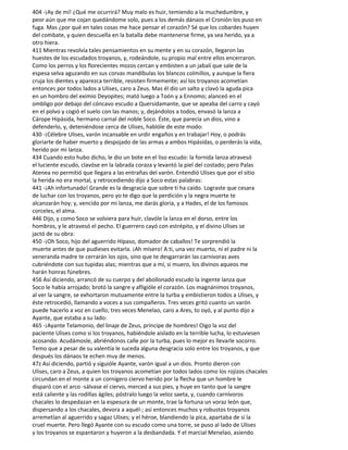 404 -¡Ay de mí! ¿Qué me ocurrirá? Muy malo es huir, temiendo a la muchedumbre, y
peor aún que me cojan quedándome solo, pues a los demás dánaos el Cronión los puso en
fuga. Mas ¿por qué en tales cosas me hace pensar el corazón? Sé que los cobardes huyen
del combate, y quien descuella en la batalla debe mantenerse firme, ya sea herido, ya a
otro hiera.
411 Mientras revolvía tales pensamientos en su mente y en su corazón, llegaron las
huestes de los escudados troyanos, y, rodeándole, su propio mal entre ellos encerraron.
Como los perros y los florecientes mozos cercan y embisten a un jabalí que sale de la
espesa selva aguzando en sus corvas mandíbulas los blancos colmillos, y aunque la fiera
cruja los dientes y aparezca terrible, resisten firmemente; así los troyanos acometían
entonces por todos lados a Ulises, caro a Zeus. Mas él dio un salto y clavó la aguda pica
en un hombro del eximio Deyopites; mató luego a Toón y a Ennomo; alanceó en el
ombligo por debajo del cóncavo escudo a Quersidamante, que se apeaba del carro y cayó
en el polvo y cogió el suelo con las manos; y, dejándolos a todos, envasó la lanza a
Cárope Hipásida, hermano carnal del noble Soco. Éste, que parecía un dios, vino a
defenderlo, y, deteniéndose cerca de Ulises, hablóle de este modo:
430 -¡Célebre Ulises, varón incansable en urdir engaños y en trabajar! Hoy, o podrás
gloriarte de haber muerto y despojado de las armas a ambos Hipásidas, o perderás la vida,
herido por mi lanza.
434 Cuando esto hubo dicho, le dio un bote en el liso escudo: la fornida lanza atravesó
el luciente escudo, clavóse en la labrada coraza y levantó la piel del costado; pero Palas
Atenea no permitió que llegara a las entrañas del varón. Entendió Ulises que por el sitio
la herida no era mortal, y retrocediendo dijo a Soco estas palabras:
441 -¡Ah infortunado! Grande es la desgracia que sobre ti ha caído. Lograste que cesara
de luchar con los troyanos, pero yo te digo que la perdición y la negra muerte te
alcanzarán hoy; y, vencido por mi lanza, me darás gloria, y a Hades, el de los famosos
corceles, el alma.
446 Dijo, y como Soco se volviera para huir, clavóle la lanza en el dorso, entre los
hombros, y le atravesó el pecho. El guerrero cayó con estrépito, y el divino Ulises se
jactó de su obra:
450 -¡Oh Soco, hijo del aguerrido Hípaso, domador de caballos! Te sorprendió la
muerte antes de que pudieses evitarla. ¡Ah mísero! A ti, una vez muerto, ni el padre ni la
veneranda madre te cerrarán los ojos, sino que te desgarrarán las carnívoras aves
cubriéndote con sus tupidas alas; mientras que a mí, si muero, los divinos aqueos me
harán honras fúnebres.
456 Así diciendo, arrancó de su cuerpo y del abollonado escudo la ingente lanza que
Soco le había arrojado; brotó la sangre y afligióle el corazón. Los magnánimos troyanos,
al ver la sangre, se exhortaron mutuamente entre la turba y embistieron todos a Ulises, y
éste retrocedió, llamando a voces a sus compañeros. Tres veces gritó cuanto un varón
puede hacerlo a voz en cuello; tres veces Menelao, caro a Ares, to oyó, y al punto dijo a
Ayante, que estaba a su lado:
465 -¡Ayante Telamonio, del linaje de Zeus, príncipe de hombres! Oigo la voz del
paciente Ulises como si los troyanos, habiéndole aislado en la terrible lucha, lo estuviesen
acosando. Acudámosle, abriéndonos calle por la turba, pues lo mejor es llevarle socorro.
Temo que a pesar de su valentía le suceda alguna desgracia solo entre los troyanos, y que
después los dánaos te echen muy de menos.
47z Así diciendo, partió y siguióle Ayante, varón igual a un dios. Pronto dieron con
Ulises, caro a Zeus, a quien los troyanos acometían por todos lados como los rojizos chacales
circundan en el monte a un cornígero ciervo herido por la flecha que un hombre le
disparó con el arco -sálvase el ciervo, merced a sus pies, y huye en tanto que la sangre
está caliente y las rodillas ágiles; póstralo luego la veloz saeta, y, cuando carnívoros
chacales lo despedazan en la espesura de un monte, trae la fortuna un voraz león que,
dispersando a los chacales, devora a aquél-; así entonces muchos y robustos troyanos
arremetían al aguerrido y sagaz Ulises; y el héroe, blandiendo la pica, apartaba de sí la
cruel muerte. Pero llegó Ayante con su escudo como una torre, se puso al lado de Ulises
y los troyanos se espantaron y huyeron a la desbandada. Y el marcial Menelao, asiendo
 