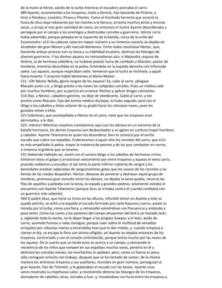 de la mano al héroe, sacólo de la turba mientras el escudero acercaba el carro.
489 Ayante, acometiendo a los troyanos, mató a Doriclo, hijo bastardo de Príamo, a
hirió a Pándoco, Lisandro, Píraso y Pilartes. Como el hinchado torrente que acreció la
lluvia de Zeus baja rebosante por los montes a la llanura, arrastra muchos pinos y encinas
secas, y arroja al mar gran cantidad de cieno, así entonces el ilustre Ayante desordenaba y
perseguía por el campo a los enemigos y destrozaba corceles y guerreros. Héctor no lo
había advertido, porque peleaba en la izquierda de la batalla, cerca de la orilla del
Escamandro: a11í las cabezas caían en mayor número y un inmenso vocerío se dejaba oír
alrededor del gran Néstor y del marcial Idomeneo. Entre todos revolvíase Héctor, que,
haciendo arduas proezas con su lanza y su habilidad ecuestre, destruía las falanges de
jóvenes guerreros. Y los divinos aqueos no retrocedieran aún, si Alejandro, esposo de
Helena, la de hermosa cabellera, no hubiese puesto fuera de combate a Macaón, pastor de
hombres, mientras descollaba en la pelea, hiriéndolo en la espalda derecha con trifurcada
saeta. Los aqueos, aunque respiraban valor, temieron que la lucha se inclinase, y aquél
fuera muerto. Y al punto habló Idomeneo al divino Néstor:
511 -¡Oh Néstor Nelida, gloria insigne de los aqueos! Ea, sube al carro, póngase
Macaón junto a ti, y dirige presto a las naves los solípedos corceles. Pues un médico vale
por muchos hombres, por su pericia en arrancar flechas y aplicar drogas calmantes.
516 Dijo; y Néstor, caballero gerenio, no dejó de obedecerlo. Subió al carro, y tan
pronto como Macaón, hijo del eximio médico Asclepio, lo hubo seguido, picó con el
látigo a los caballos y éstos volaron de su grado hacia las cóncavas naves, pues les
gustaba volver a ellas.
521 Cebríones, que acompañaba a Héctor en el carro, notó que los troyanos eran
derrotados, y le dijo:
523 -¡Héctor! Mientras nosotros combatimos aquí con los dánaos en un extremo de la
batalla horrísona, los demás troyanos son desbaratados y se agitan en confuso tropel hombres
y caballos. Ayante Telamonio es quien los desordena; bien lo conozco por el ancho
escudo que cubre sus espaldas. Enderecemos a aquel sitio los corceles del carro, que a11í
es más empeñada la pelea, mayor la matanza de peones y de los que combaten en carros,
a inmensa la gritería que se levanta.
531 Habiendo hablado así, azotó con el sonoro látigo a los caballos de hermosas crines.
Sintieron éstos el golpe y arrastraron velozmente por entre troyanos y aqueos el veloz carro,
pisando cadáveres y escudos; el eje tenía la parte inferior cubierta de sangre y los
barandales estaban salpicados de sanguinolentas gotas que los cascos de los corceles y las
llantas de las ruedas despedían. Héctor, deseoso de penetrar y deshacer aquel grupo de
hombres, promovía gran tumulto entre los dánaos, no dejaba la lanza quieta, recorría las
filas de aquéllos y peleaba con la lanza, la espada y grandes piedras; solamente evitaba el
encuentro con Ayante Telamonio [porque Zeus se irritaba contra él cuando combatía con
un guerrero más valiente].
544 El padre Zeus, que tiene su trono en las alturas, infundió temor en Ayante y éste se
quedó atónito, se echó a la espalda el escudo formado por siete boyunos cueros, paseó su
mirada por la turba, como una fiera, y retrocedió volviéndose con frecuencia y andando a
paso lento. Como los canes y los pastores del campo ahuyentan del boíl a un tostado león,
y, vigilando toda la noche, no le dejan llegar a los pingües bueyes; y el león, ávido de
carne, acomete furioso y nada consigue, porque caen sobre él multitud de venablos
arrojados por robustas manos y encendidas teas que le dan miedo, y, cuando empieza a
clarear el día, se escapa la fiera con ánimo afligido; así Ayante se alejaba entonces de los
troyanos, contrariado y con el corazón entristecido, porque temía mucho por las naves de
los aqueos. De la suerte que un tardo asno se acerca a un campo, y venciendo la
resistencia de los niños que rompen en sus espaldas muchas varas, penetra en él y
destroza las crecidas mieses; los muchachos lo apalean; pero, como su fuerza es poca,
sólo consiguen echarlo con trabajo, después que se ha hartado de comer; de la misma
manera los animosos troyanos y sus auxiliares, reunidos en gran número, perseguían al
gran Ayante, hijo de Telamón, y le golpeaban el escudo con las lanzas. Ayante unas
veces mostraba su impetuoso valor, y revolviendo detenía las falanges de los troyanos,
domadores de caballos; otras, tornaba a huir; y, moviéndose con furia entre los troyanos y
 