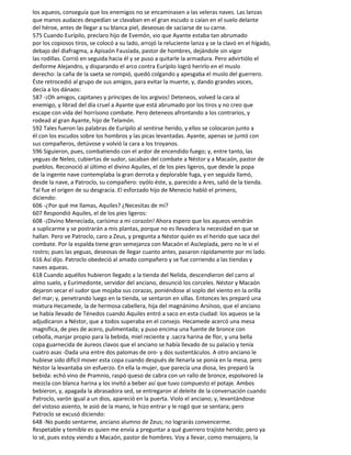 los aqueos, conseguía que los enemigos no se encaminasen a las veleras naves. Las lanzas
que manos audaces despedían se clavaban en el gran escudo o caían en el suelo delante
del héroe, antes de llegar a su blanca piel, deseosas de saciarse de su carne.
575 Cuando Eurípilo, preclaro hijo de Evemón, vio que Ayante estaba tan abrumado
por los copiosos tiros, se colocó a su lado, arrojó la reluciente lanza y se la clavó en el hígado,
debajo del diafragma, a Apisaón Fausíada, pastor de hombres, dejándole sin vigor
las rodillas. Corrió en seguida hacia él y se puso a quitarle la armadura. Pero advirtiólo el
deiforme Alejandro, y disparando el arco contra Eurípilo logró herirlo en el muslo
derecho: la caña de la saeta se rompió, quedó colgando y apesgaba el muslo del guerrero.
Éste retrocedió al grupo de sus amigos, para evitar la muerte, y, dando grandes voces,
decía a los dánaos:
587 -¡Oh amigos, capitanes y príncipes de los argivos! Deteneos, volved la cara al
enemigo, y librad del día cruel a Ayante que está abrumado por los tiros y no creo que
escape con vida del horrísono combate. Pero deteneos afrontando a los contrarios, y
rodead al gran Ayante, hijo de Telamón.
592 Tales fueron las palabras de Eurípilo al sentirse herido, y ellos se colocaron junto a
él con los escudos sobre los hombros y las picas levantadas. Ayante, apenas se juntó con
sus compañeros, detúvose y volvió la cara a los troyanos.
596 Siguieron, pues, combatiendo con el ardor de encendido fuego; y, entre tanto, las
yeguas de Neleo, cubiertas de sudor, sacaban del combate a Néstor y a Macaón, pastor de
pueblos. Reconoció al último el divino Aquiles, el de los pies ligeros, que desde la popa
de la ingente nave contemplaba la gran derrota y deplorable fuga, y en seguida llamó,
desde la nave, a Patroclo, su compañero: oyólo éste, y, parecido a Ares, salió de la tienda.
Tal fue el origen de su desgracia. El esforzado hijo de Menecio habló el primero,
diciendo:
606 -¿Por qué me llamas, Aquiles? ¿Necesitas de mí?
607 Respondió Aquiles, el de los pies ligeros:
608 -¡Divino Menecíada, carísimo a mi corazón! Ahora espero que los aqueos vendrán
a suplicarme y se postrarán a mis plantas, porque no es llevadera la necesidad en que se
hallan. Pero ve Patroclo, caro a Zeus, y pregunta a Néstor quién es el herido que saca del
combate. Por la espalda tiene gran semejanza con Macaón el Asclepíada, pero no le vi el
rostro; pues las yeguas, deseosas de llegar cuanto antes, pasaron rápidamente por mi lado.
616 Así dijo. Patroclo obedeció al amado compañero y se fue corriendo a las tiendas y
naves aqueas.
618 Cuando aquéllos hubieron llegado a la tienda del Nelida, descendieron del carro al
almo suelo, y Eurimedonte, servidor del anciano, desunció los corceles. Néstor y Macaón
dejaron secar el sudor que mojaba sus corazas, poniéndose al soplo del viento en la orilla
del mar; y, penetrando luego en la tienda, se sentaron en sillas. Entonces les preparó una
mixtura Hecamede, la de hermosa cabellera, hija del magnánimo Arsínoo, que el anciano
se había llevado de Ténedos cuando Aquiles entró a saco en esta ciudad: los aqueos se la
adjudicaron a Néstor, que a todos superaba en el consejo. Hecamede acercó una mesa
magnífica, de pies de acero, pulimentada; y puso encima una fuente de bronce con
cebolla, manjar propio para la bebida, miel reciente y .sacra harina de flor, y una bella
copa guarnecida de áureos clavos que el anciano se había llevado de su palacio y tenía
cuatro asas -Dada una entre dos palomas de oro- y dos sustentáculos. A otro anciano le
hubiese sido difícil mover esta copa cuando después de llenarla se ponía en la mesa, pero
Néstor la levantaba sin esfuerzo. En ella la mujer, que parecía una diosa, les preparó la
bebida: echó vino de Pramnio, raspó queso de cabra con un rallo de bronce, espolvoreó la
mezcla con blanca harina y los invitó a beber así que tuvo compuesto el potaje. Ambos
bebieron, y, apagada la abrasadora sed, se entregaron al deleite de la conversación cuando
Patroclo, varón igual a un dios, apareció en la puerta. Violo el anciano; y, levantándose
del vistoso asiento, le asió de la mano, le hizo entrar y le rogó que se sentara; pero
Patroclo se excusó diciendo:
648 -No puedo sentarme, anciano alumno de Zeus; no lograrás convencerme.
Respetable y temible es quien me envía a preguntar a qué guerrero trajiste herido; pero ya
lo sé, pues estoy viendo a Macaón, pastor de hombres. Voy a llevar, como mensajero, la
 