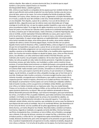 noticia a Aquiles. Bien sabes tú, anciano alumno de Zeus, lo violento que es aquel
hombre y cuán pronto culparía hasta a un inocente.
655 Respondióle Néstor, caballero gerenio:
656 -¿Cómo es que Aquiles se compadece de los aqueos que han recibido heridas? ¡No
sabe en qué aflicción está sumido el ejército! Los más fuertes, heridos unos de cerca y
otros de lejos, yacen en las naves. Con arma arrojadiza fue herido el poderoso Tidida
Diomedes; con la pica, Ulises, famoso por su lanza, y Agamenón; a Eurípilo flecháronle
en el muslo, y acabo de sacar del combate a este otro, herido también por una saeta que
un arco despidió. Pero Aquiles, a pesar de su valentía, ni se cura de los dánaos ni se
apiada de ellos. ¿Aguarda acaso que las veleras naves sean devoradas por el fuego
enemigo en la orilla del mar, sin que los argivos puedan impedirlo, y que unos en pos de
otros sucumbamos todos? Ya el vigor de mis ágiles miembros no es el de antes. ¡Ojalá
fuese tan joven y mis fuerzas tan robustas como cuando en la contienda levantada entre
los eleos y nosotros por el robo de bueyes, maté a Itimoneo, al valiente Hiperóquida, que
vivía en la Elide, y tomé represalias! Itimoneo defendía sus vacas, pero cayó en tierra
entre los primeros, herido por el dardo que le arrojó mi mano, y los demás campesinos
huyeron espantados. En aquel campo logramos un espléndido botín: cincuenta vacadas,
otras tantas manadas de ovejas, otras tantas piaras de cerdos, otros tantos rebaños
copiosos de cabras y ciento cincuenta yeguas bayas, muchas de ellas con sus potros.
Aquella misma noche lo llevamos a Pilos, ciudad de Neleo, y éste se alegró en su corazón
de que me correspondiera una gran parte, a pesar de ser yo tan joven cuando fui al combate.
Al alborear, los heraldos pregonaron con voz sonora que se presentaran todos
aquéllos a quienes se les debía algo en la divina Élide, y los caudillos pilios repartieron el
botín. Con muchos de nosotros estaban en deuda los epeos, pues, como en Pilos éramos
pocos, nos ofendían; y en años anteriores había venido el fornido Heracles, que nos
maltrató y dio muerte a los principales ciudadanos. De los doce hijos del irreprensible
Neleo, tan sólo yo quedé con vida; todos los demás perecieron. Engreídos los epeos, de
broncíneas corazas, por tales hechos, nos insultaban y urdían contra nosotros inicuas
acciones.-El anciano Neleo tomó entonces un rebaño de bueyes y otro grande de cabras,
escogiendo trescientas de éstas con sus pastores, por la gran deuda que tenía que cobrar
en la divina Élide: había enviado cuatro corceles, vencedores en anteriores juegos,
uncidos a un carro, para aspirar al premio de la carrera, el cual consistía en un trípode; y
Augías, rey de hombres, se quedó con ellos y despidió al auriga, que se fue triste por lo
ocurrido. Airado por tales insultos y acciones, el anciano escogió muchas cosas y dio lo
restante al pueblo, encargando que se distribuyera y que nadie se viese privado de su
respectiva porción. Hecho el reparto, ofrecimos en la ciudad sacrificios a los dioses.- Tres
días después se presentaron muchos epeos con carros tirados por solípedos caballos y
toda la hueste reunida; y entre sus guerreros se hallaban ambos Molión, que entonces
eran niños y no habían mostrado aún su impetuoso valor. Hay una ciudad llamada
Trioesa, en la cima de un monte contiguo al Alfeo, en los confines de la arenosa Pilos: los
epeos quisieron destruirla y la sitiaron. Mas así que hubieron atravesado la llanura,
Atenea descendió presurosa del Olimpo, cual nocturna mensajera, para que tomáramos
las armas, y no halló en Pilos un pueblo indolente, pues todos sentíamos vivos deseos de
combatir. A mí Neleo no me dejaba vestir las armas y me escondió los caballos, no
teniéndome por suficientemente instruido en las cosas de la guerra. Y con todo eso,
sobresalí, siendo infante, entre los nuestros, que combatían en carros; pues fue Atenea la
que dispuso de esta suerte el combate. Hay un río nombrado Minieo, que desemboca en
el mar cerca de Arene: a11í los caudillos de los pilios aguardamos que apareciera la
divina Aurora, y en tanto afluyeron los infantes. Reunidos todos y vestida la armadura,
marchamos, llegando al mediodía a la sagrada corriente del Alfeo. Hicimos hermosos
sacrificios al prepotente Zeus, inmolamos un toro al Alfeo, otro a Posidón y una gregal
vaca a Atenea, la de ojos de lechuza; cenamos sin romper las filas, y dormimos, con la
armadura puesta, a orillas del río. Los magnánimos epeos estrechaban el cerco de la
ciudad, deseosos de destruirla; pero antes de lograrlo se les presentó una gran acción de
Ares. Cuando el resplandeciente sol apareció en to alto, trabamos la batalla, después de
orar a Zeus y a Atenea. Y en la lucha de los pilios con los epeos, fui el primero que mató
 